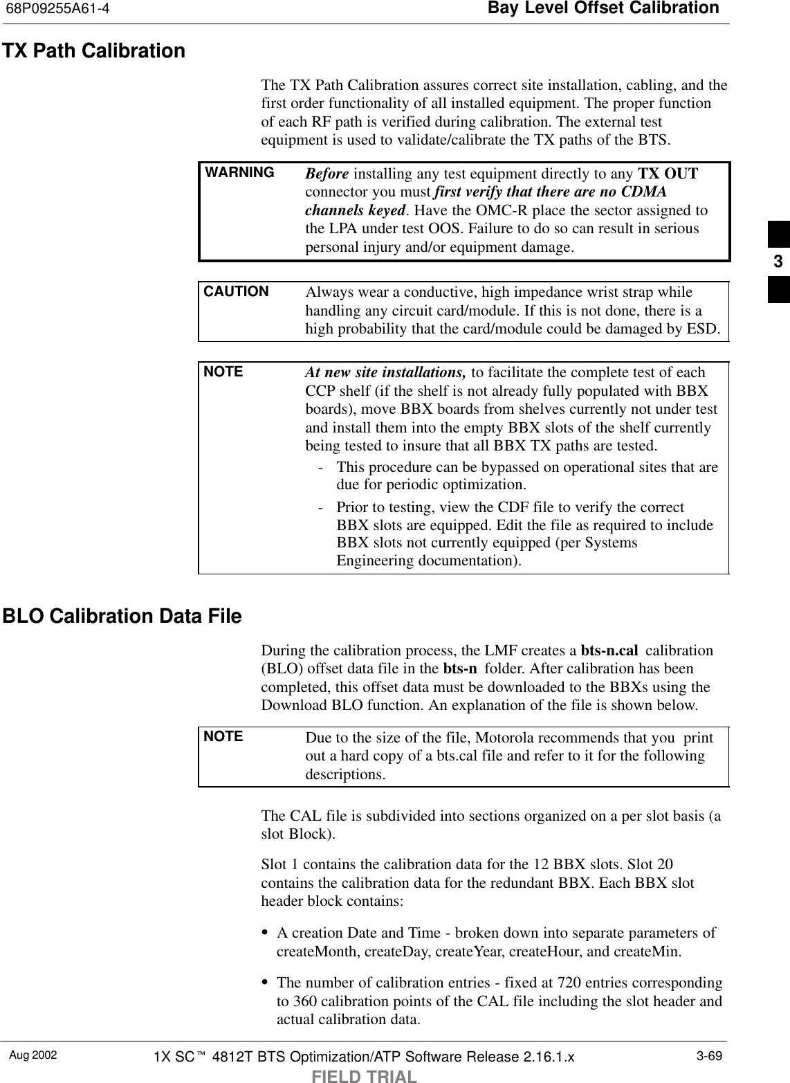 Bay Level Offset Calibration68P09255A61-4Aug 2002 1X SCt 4812T BTS Optimization/ATP Software Release 2.16.1.xFIELD TRIAL3-69TX Path CalibrationThe TX Path Calibration assures correct site installation, cabling, and thefirst order functionality of all installed equipment. The proper functionof each RF path is verified during calibration. The external testequipment is used to validate/calibrate the TX paths of the BTS.WARNING Before installing any test equipment directly to any TX OUTconnector you must first verify that there are no CDMAchannels keyed. Have the OMC-R place the sector assigned tothe LPA under test OOS. Failure to do so can result in seriouspersonal injury and/or equipment damage.CAUTION Always wear a conductive, high impedance wrist strap whilehandling any circuit card/module. If this is not done, there is ahigh probability that the card/module could be damaged by ESD.NOTE At new site installations, to facilitate the complete test of eachCCP shelf (if the shelf is not already fully populated with BBXboards), move BBX boards from shelves currently not under testand install them into the empty BBX slots of the shelf currentlybeing tested to insure that all BBX TX paths are tested.- This procedure can be bypassed on operational sites that aredue for periodic optimization.- Prior to testing, view the CDF file to verify the correctBBX slots are equipped. Edit the file as required to includeBBX slots not currently equipped (per SystemsEngineering documentation).BLO Calibration Data FileDuring the calibration process, the LMF creates a bts-n.cal  calibration(BLO) offset data file in the bts-n  folder. After calibration has beencompleted, this offset data must be downloaded to the BBXs using theDownload BLO function. An explanation of the file is shown below.NOTE Due to the size of the file, Motorola recommends that you  printout a hard copy of a bts.cal file and refer to it for the followingdescriptions.The CAL file is subdivided into sections organized on a per slot basis (aslot Block).Slot 1 contains the calibration data for the 12 BBX slots. Slot 20contains the calibration data for the redundant BBX. Each BBX slotheader block contains:SA creation Date and Time - broken down into separate parameters ofcreateMonth, createDay, createYear, createHour, and createMin.SThe number of calibration entries - fixed at 720 entries correspondingto 360 calibration points of the CAL file including the slot header andactual calibration data.3