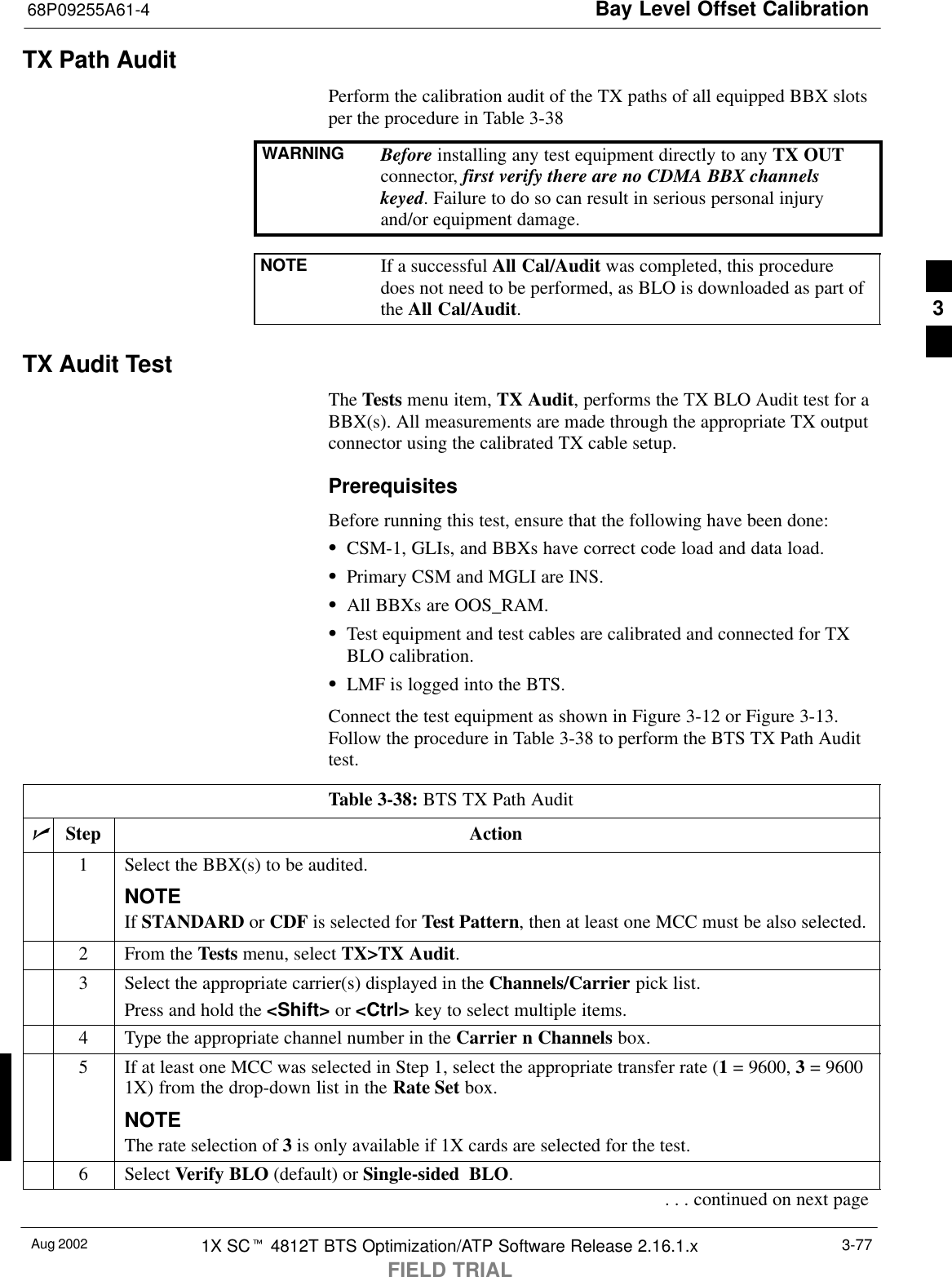 Bay Level Offset Calibration68P09255A61-4Aug 2002 1X SCt 4812T BTS Optimization/ATP Software Release 2.16.1.xFIELD TRIAL3-77TX Path AuditPerform the calibration audit of the TX paths of all equipped BBX slotsper the procedure in Table 3-38WARNING Before installing any test equipment directly to any TX OUTconnector, first verify there are no CDMA BBX channelskeyed. Failure to do so can result in serious personal injuryand/or equipment damage.NOTE If a successful All Cal/Audit was completed, this proceduredoes not need to be performed, as BLO is downloaded as part ofthe All Cal/Audit.TX Audit TestThe Tests menu item, TX Audit, performs the TX BLO Audit test for aBBX(s). All measurements are made through the appropriate TX outputconnector using the calibrated TX cable setup.PrerequisitesBefore running this test, ensure that the following have been done:SCSM-1, GLIs, and BBXs have correct code load and data load.SPrimary CSM and MGLI are INS.SAll BBXs are OOS_RAM.STest equipment and test cables are calibrated and connected for TXBLO calibration.SLMF is logged into the BTS.Connect the test equipment as shown in Figure 3-12 or Figure 3-13.Follow the procedure in Table 3-38 to perform the BTS TX Path Audittest.Table 3-38: BTS TX Path AuditnStep Action1Select the BBX(s) to be audited.NOTEIf STANDARD or CDF is selected for Test Pattern, then at least one MCC must be also selected.2From the Tests menu, select TX&gt;TX Audit.3Select the appropriate carrier(s) displayed in the Channels/Carrier pick list.Press and hold the &lt;Shift&gt; or &lt;Ctrl&gt; key to select multiple items.4Type the appropriate channel number in the Carrier n Channels box.5If at least one MCC was selected in Step 1, select the appropriate transfer rate (1 = 9600, 3 = 96001X) from the drop-down list in the Rate Set box.NOTEThe rate selection of 3 is only available if 1X cards are selected for the test.6 Select Verify BLO (default) or Single-sided BLO.. . . continued on next page3