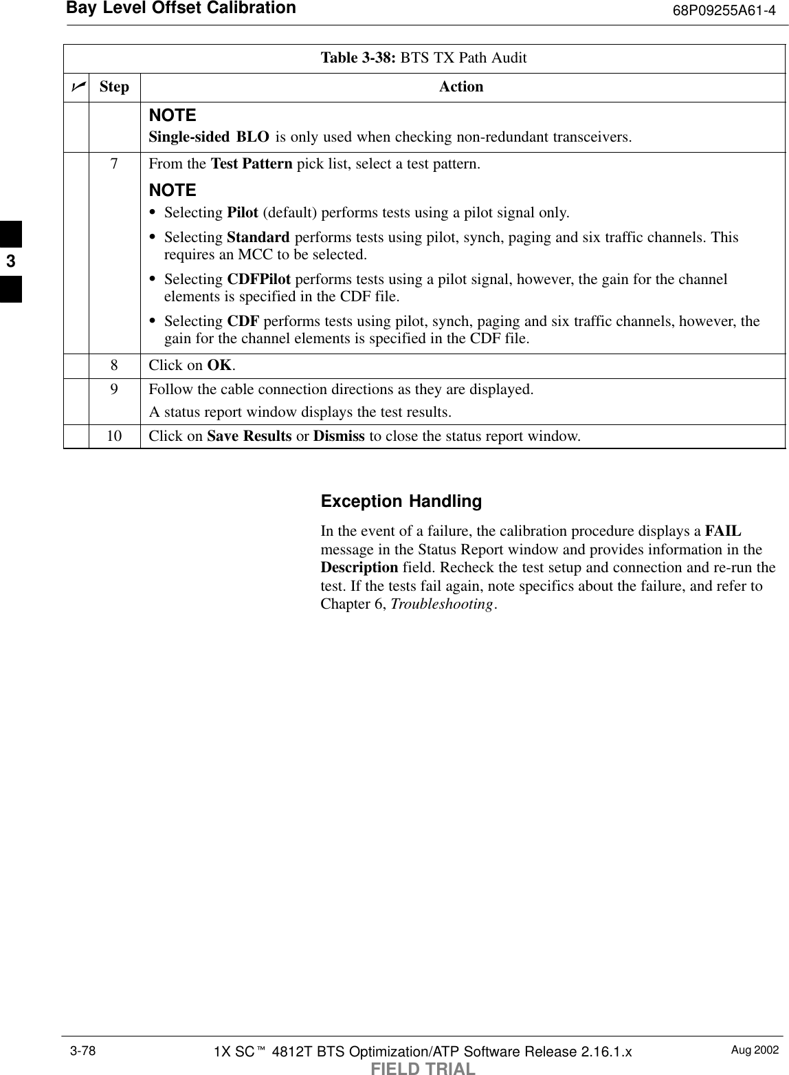 Bay Level Offset Calibration 68P09255A61-4Aug 20021X SCt 4812T BTS Optimization/ATP Software Release 2.16.1.xFIELD TRIAL3-78Table 3-38: BTS TX Path AuditnActionStepNOTESingle-sided BLO is only used when checking non-redundant transceivers.7From the Test Pattern pick list, select a test pattern.NOTESSelecting Pilot (default) performs tests using a pilot signal only.SSelecting Standard performs tests using pilot, synch, paging and six traffic channels. Thisrequires an MCC to be selected.SSelecting CDFPilot performs tests using a pilot signal, however, the gain for the channelelements is specified in the CDF file.SSelecting CDF performs tests using pilot, synch, paging and six traffic channels, however, thegain for the channel elements is specified in the CDF file.8Click on OK.9Follow the cable connection directions as they are displayed.A status report window displays the test results.10 Click on Save Results or Dismiss to close the status report window. Exception HandlingIn the event of a failure, the calibration procedure displays a FAILmessage in the Status Report window and provides information in theDescription field. Recheck the test setup and connection and re-run thetest. If the tests fail again, note specifics about the failure, and refer toChapter 6, Troubleshooting.3