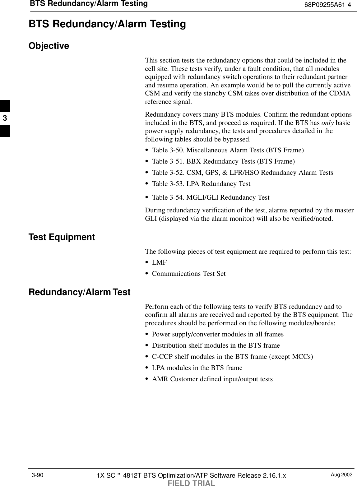BTS Redundancy/Alarm Testing 68P09255A61-4Aug 20021X SCt 4812T BTS Optimization/ATP Software Release 2.16.1.xFIELD TRIAL3-90BTS Redundancy/Alarm TestingObjectiveThis section tests the redundancy options that could be included in thecell site. These tests verify, under a fault condition, that all modulesequipped with redundancy switch operations to their redundant partnerand resume operation. An example would be to pull the currently activeCSM and verify the standby CSM takes over distribution of the CDMAreference signal.Redundancy covers many BTS modules. Confirm the redundant optionsincluded in the BTS, and proceed as required. If the BTS has only basicpower supply redundancy, the tests and procedures detailed in thefollowing tables should be bypassed.STable 3-50. Miscellaneous Alarm Tests (BTS Frame)STable 3-51. BBX Redundancy Tests (BTS Frame)STable 3-52. CSM, GPS, &amp; LFR/HSO Redundancy Alarm TestsSTable 3-53. LPA Redundancy TestSTable 3-54. MGLI/GLI Redundancy TestDuring redundancy verification of the test, alarms reported by the masterGLI (displayed via the alarm monitor) will also be verified/noted.Test EquipmentThe following pieces of test equipment are required to perform this test:SLMFSCommunications Test SetRedundancy/Alarm TestPerform each of the following tests to verify BTS redundancy and toconfirm all alarms are received and reported by the BTS equipment. Theprocedures should be performed on the following modules/boards:SPower supply/converter modules in all framesSDistribution shelf modules in the BTS frameSC-CCP shelf modules in the BTS frame (except MCCs)SLPA modules in the BTS frameSAMR Customer defined input/output tests3