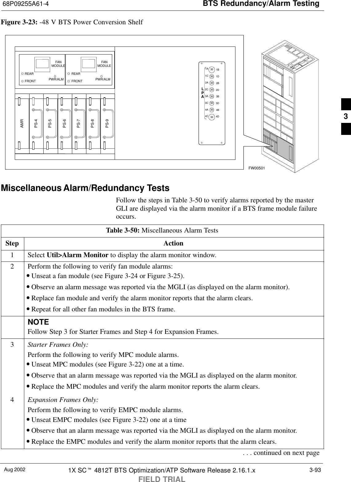 BTS Redundancy/Alarm Testing68P09255A61-4Aug 2002 1X SCt 4812T BTS Optimization/ATP Software Release 2.16.1.xFIELD TRIAL3-93Figure 3-23: -48 V BTS Power Conversion ShelfFW00501PS-6AMRPS-5PS-4PS-9PS-8PS-71C1A2A2C3C3A4A4CLPA1D1B2B2D3D3B4B4D3030303030303030FANMODULEPWR/ALMREARFRONTFANMODULEPWR/ALMREARFRONTMiscellaneous Alarm/Redundancy TestsFollow the steps in Table 3-50 to verify alarms reported by the masterGLI are displayed via the alarm monitor if a BTS frame module failureoccurs.Table 3-50: Miscellaneous Alarm TestsStep Action1 Select Util&gt;Alarm Monitor to display the alarm monitor window.2Perform the following to verify fan module alarms:•Unseat a fan module (see Figure 3-24 or Figure 3-25).•Observe an alarm message was reported via the MGLI (as displayed on the alarm monitor).•Replace fan module and verify the alarm monitor reports that the alarm clears.•Repeat for all other fan modules in the BTS frame.NOTEFollow Step 3 for Starter Frames and Step 4 for Expansion Frames.3Starter Frames Only:Perform the following to verify MPC module alarms.•Unseat MPC modules (see Figure 3-22) one at a time.•Observe that an alarm message was reported via the MGLI as displayed on the alarm monitor.•Replace the MPC modules and verify the alarm monitor reports the alarm clears.4Expansion Frames Only:Perform the following to verify EMPC module alarms.•Unseat EMPC modules (see Figure 3-22) one at a time•Observe that an alarm message was reported via the MGLI as displayed on the alarm monitor.•Replace the EMPC modules and verify the alarm monitor reports that the alarm clears.. . . continued on next page3