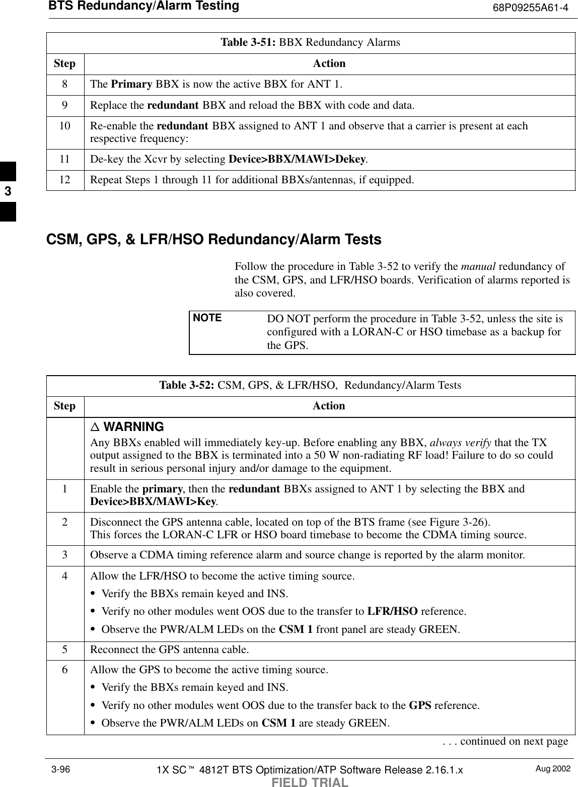 BTS Redundancy/Alarm Testing 68P09255A61-4Aug 20021X SCt 4812T BTS Optimization/ATP Software Release 2.16.1.xFIELD TRIAL3-96Table 3-51: BBX Redundancy AlarmsStep Action8 The Primary BBX is now the active BBX for ANT 1.9Replace the redundant BBX and reload the BBX with code and data.10 Re-enable the redundant BBX assigned to ANT 1 and observe that a carrier is present at eachrespective frequency:11 De-key the Xcvr by selecting Device&gt;BBX/MAWI&gt;Dekey.12 Repeat Steps 1 through 11 for additional BBXs/antennas, if equipped. CSM, GPS, &amp; LFR/HSO Redundancy/Alarm TestsFollow the procedure in Table 3-52 to verify the manual redundancy ofthe CSM, GPS, and LFR/HSO boards. Verification of alarms reported isalso covered.NOTE DO NOT perform the procedure in Table 3-52, unless the site isconfigured with a LORAN-C or HSO timebase as a backup forthe GPS.Table 3-52: CSM, GPS, &amp; LFR/HSO,  Redundancy/Alarm TestsStep Actionn WARNINGAny BBXs enabled will immediately key-up. Before enabling any BBX, always verify that the TXoutput assigned to the BBX is terminated into a 50 W non-radiating RF load! Failure to do so couldresult in serious personal injury and/or damage to the equipment.1Enable the primary, then the redundant BBXs assigned to ANT 1 by selecting the BBX andDevice&gt;BBX/MAWI&gt;Key.2Disconnect the GPS antenna cable, located on top of the BTS frame (see Figure 3-26).This forces the LORAN-C LFR or HSO board timebase to become the CDMA timing source.3Observe a CDMA timing reference alarm and source change is reported by the alarm monitor.4Allow the LFR/HSO to become the active timing source.SVerify the BBXs remain keyed and INS.SVerify no other modules went OOS due to the transfer to LFR/HSO reference.SObserve the PWR/ALM LEDs on the CSM 1 front panel are steady GREEN.5Reconnect the GPS antenna cable.6Allow the GPS to become the active timing source.SVerify the BBXs remain keyed and INS.SVerify no other modules went OOS due to the transfer back to the GPS reference.SObserve the PWR/ALM LEDs on CSM 1 are steady GREEN.. . . continued on next page3