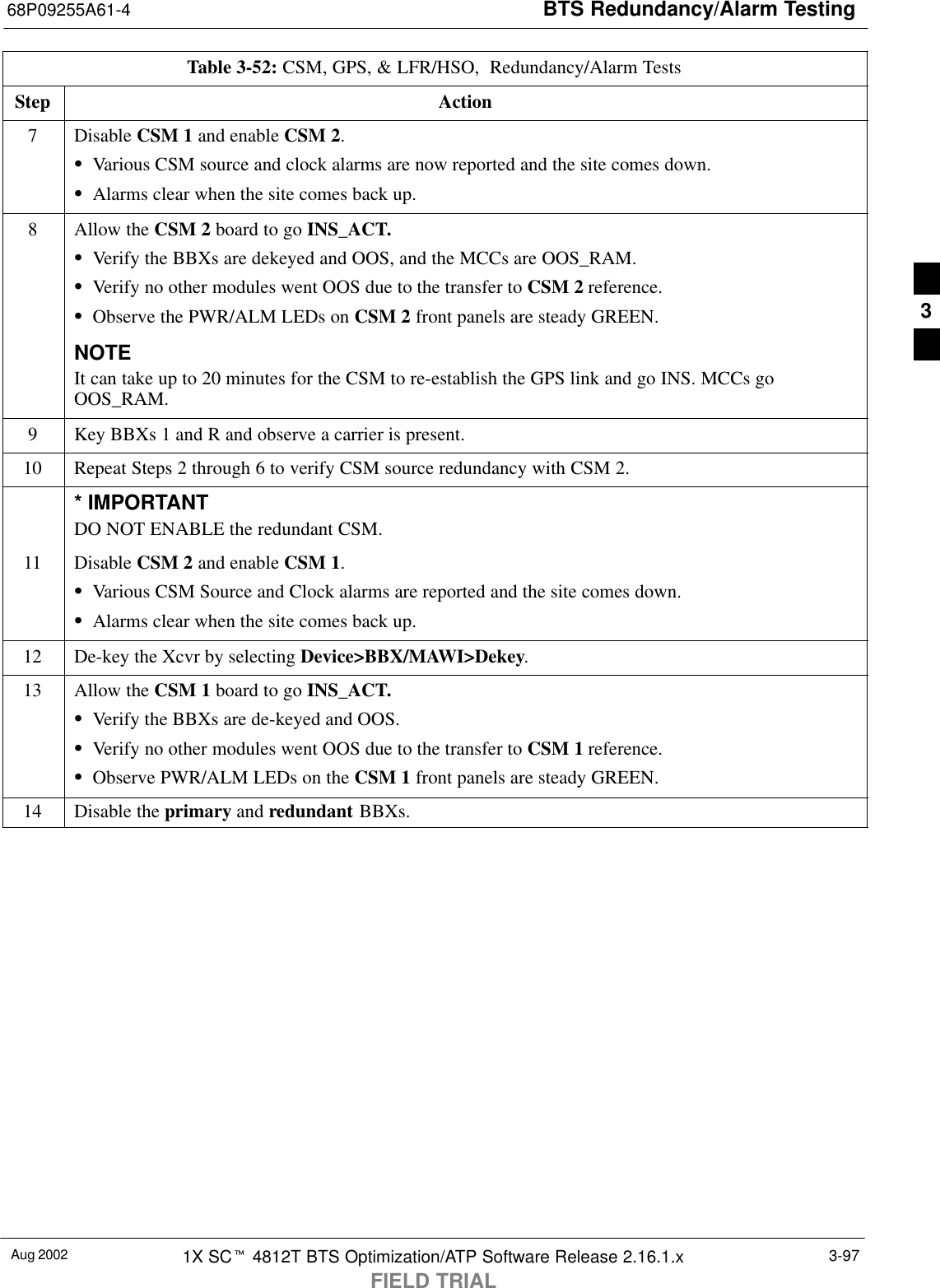 BTS Redundancy/Alarm Testing68P09255A61-4Aug 2002 1X SCt 4812T BTS Optimization/ATP Software Release 2.16.1.xFIELD TRIAL3-97Table 3-52: CSM, GPS, &amp; LFR/HSO,  Redundancy/Alarm TestsStep Action7 Disable CSM 1 and enable CSM 2.SVarious CSM source and clock alarms are now reported and the site comes down.SAlarms clear when the site comes back up.8Allow the CSM 2 board to go INS_ACT.SVerify the BBXs are dekeyed and OOS, and the MCCs are OOS_RAM.SVerify no other modules went OOS due to the transfer to CSM 2 reference.SObserve the PWR/ALM LEDs on CSM 2 front panels are steady GREEN.NOTEIt can take up to 20 minutes for the CSM to re-establish the GPS link and go INS. MCCs goOOS_RAM.9Key BBXs 1 and R and observe a carrier is present.10 Repeat Steps 2 through 6 to verify CSM source redundancy with CSM 2.* IMPORTANTDO NOT ENABLE the redundant CSM.11 Disable CSM 2 and enable CSM 1.SVarious CSM Source and Clock alarms are reported and the site comes down.SAlarms clear when the site comes back up.12 De-key the Xcvr by selecting Device&gt;BBX/MAWI&gt;Dekey.13 Allow the CSM 1 board to go INS_ACT.SVerify the BBXs are de-keyed and OOS.SVerify no other modules went OOS due to the transfer to CSM 1 reference.SObserve PWR/ALM LEDs on the CSM 1 front panels are steady GREEN.14 Disable the primary and redundant BBXs. 3