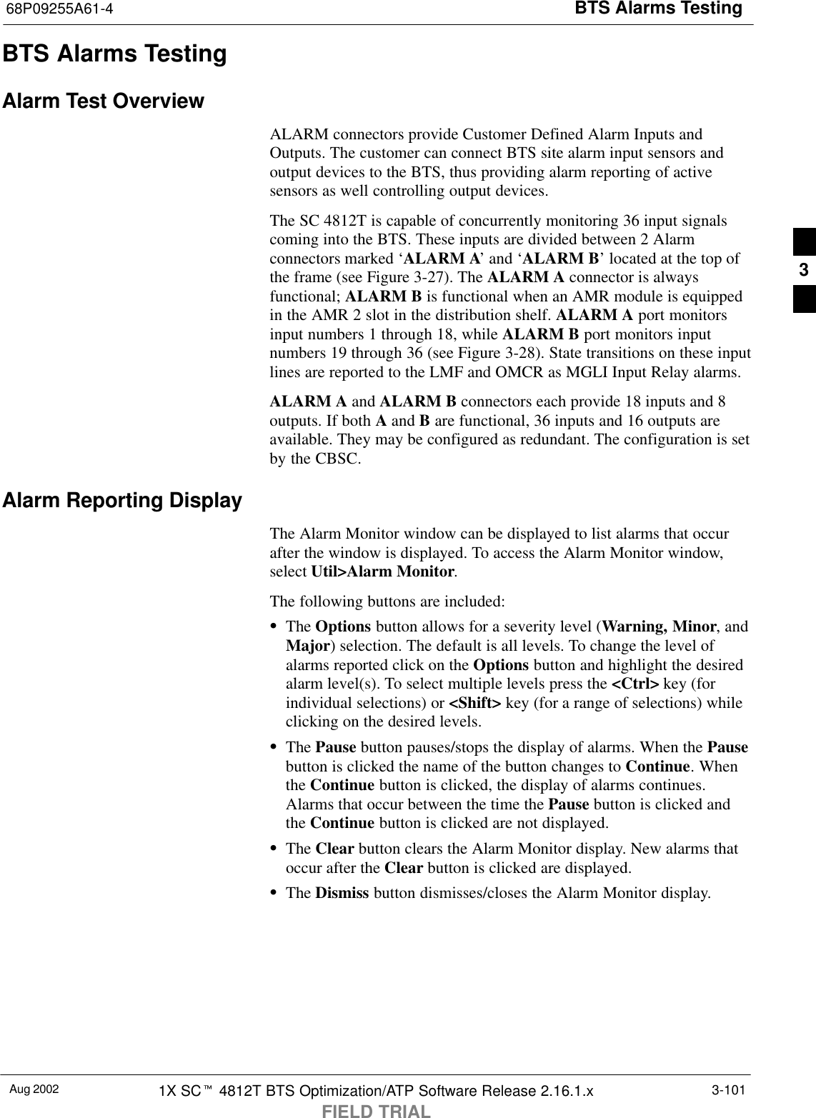 BTS Alarms Testing68P09255A61-4Aug 2002 1X SCt 4812T BTS Optimization/ATP Software Release 2.16.1.xFIELD TRIAL3-101BTS Alarms TestingAlarm Test OverviewALARM connectors provide Customer Defined Alarm Inputs andOutputs. The customer can connect BTS site alarm input sensors andoutput devices to the BTS, thus providing alarm reporting of activesensors as well controlling output devices.The SC 4812T is capable of concurrently monitoring 36 input signalscoming into the BTS. These inputs are divided between 2 Alarmconnectors marked ‘ALARM A’ and ‘ALARM B’ located at the top ofthe frame (see Figure 3-27). The ALARM A connector is alwaysfunctional; ALARM B is functional when an AMR module is equippedin the AMR 2 slot in the distribution shelf. ALARM A port monitorsinput numbers 1 through 18, while ALARM B port monitors inputnumbers 19 through 36 (see Figure 3-28). State transitions on these inputlines are reported to the LMF and OMCR as MGLI Input Relay alarms.ALARM A and ALARM B connectors each provide 18 inputs and 8outputs. If both A and B are functional, 36 inputs and 16 outputs areavailable. They may be configured as redundant. The configuration is setby the CBSC.Alarm Reporting DisplayThe Alarm Monitor window can be displayed to list alarms that occurafter the window is displayed. To access the Alarm Monitor window,select Util&gt;Alarm Monitor.The following buttons are included:SThe Options button allows for a severity level (Warning, Minor, andMajor) selection. The default is all levels. To change the level ofalarms reported click on the Options button and highlight the desiredalarm level(s). To select multiple levels press the &lt;Ctrl&gt; key (forindividual selections) or &lt;Shift&gt; key (for a range of selections) whileclicking on the desired levels.SThe Pause button pauses/stops the display of alarms. When the Pausebutton is clicked the name of the button changes to Continue. Whenthe Continue button is clicked, the display of alarms continues.Alarms that occur between the time the Pause button is clicked andthe Continue button is clicked are not displayed.SThe Clear button clears the Alarm Monitor display. New alarms thatoccur after the Clear button is clicked are displayed.SThe Dismiss button dismisses/closes the Alarm Monitor display.3