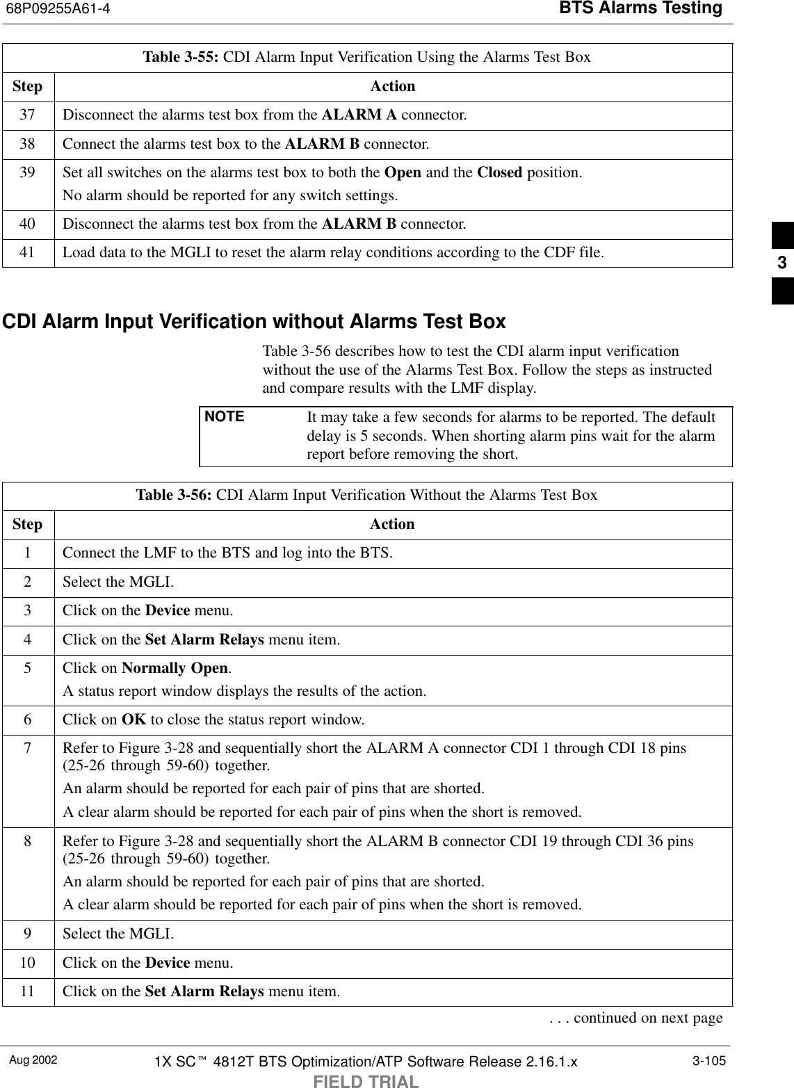 BTS Alarms Testing68P09255A61-4Aug 2002 1X SCt 4812T BTS Optimization/ATP Software Release 2.16.1.xFIELD TRIAL3-105Table 3-55: CDI Alarm Input Verification Using the Alarms Test BoxStep Action37 Disconnect the alarms test box from the ALARM A connector.38 Connect the alarms test box to the ALARM B connector.39 Set all switches on the alarms test box to both the Open and the Closed position.No alarm should be reported for any switch settings.40 Disconnect the alarms test box from the ALARM B connector.41 Load data to the MGLI to reset the alarm relay conditions according to the CDF file. CDI Alarm Input Verification without Alarms Test BoxTable 3-56 describes how to test the CDI alarm input verificationwithout the use of the Alarms Test Box. Follow the steps as instructedand compare results with the LMF display.NOTE It may take a few seconds for alarms to be reported. The defaultdelay is 5 seconds. When shorting alarm pins wait for the alarmreport before removing the short.Table 3-56: CDI Alarm Input Verification Without the Alarms Test BoxStep Action1Connect the LMF to the BTS and log into the BTS.2Select the MGLI.3Click on the Device menu.4Click on the Set Alarm Relays menu item.5Click on Normally Open.A status report window displays the results of the action.6Click on OK to close the status report window.7Refer to Figure 3-28 and sequentially short the ALARM A connector CDI 1 through CDI 18 pins(25-26 through 59-60) together.An alarm should be reported for each pair of pins that are shorted.A clear alarm should be reported for each pair of pins when the short is removed.8Refer to Figure 3-28 and sequentially short the ALARM B connector CDI 19 through CDI 36 pins(25-26 through 59-60) together.An alarm should be reported for each pair of pins that are shorted.A clear alarm should be reported for each pair of pins when the short is removed.9Select the MGLI.10 Click on the Device menu.11 Click on the Set Alarm Relays menu item.. . . continued on next page3