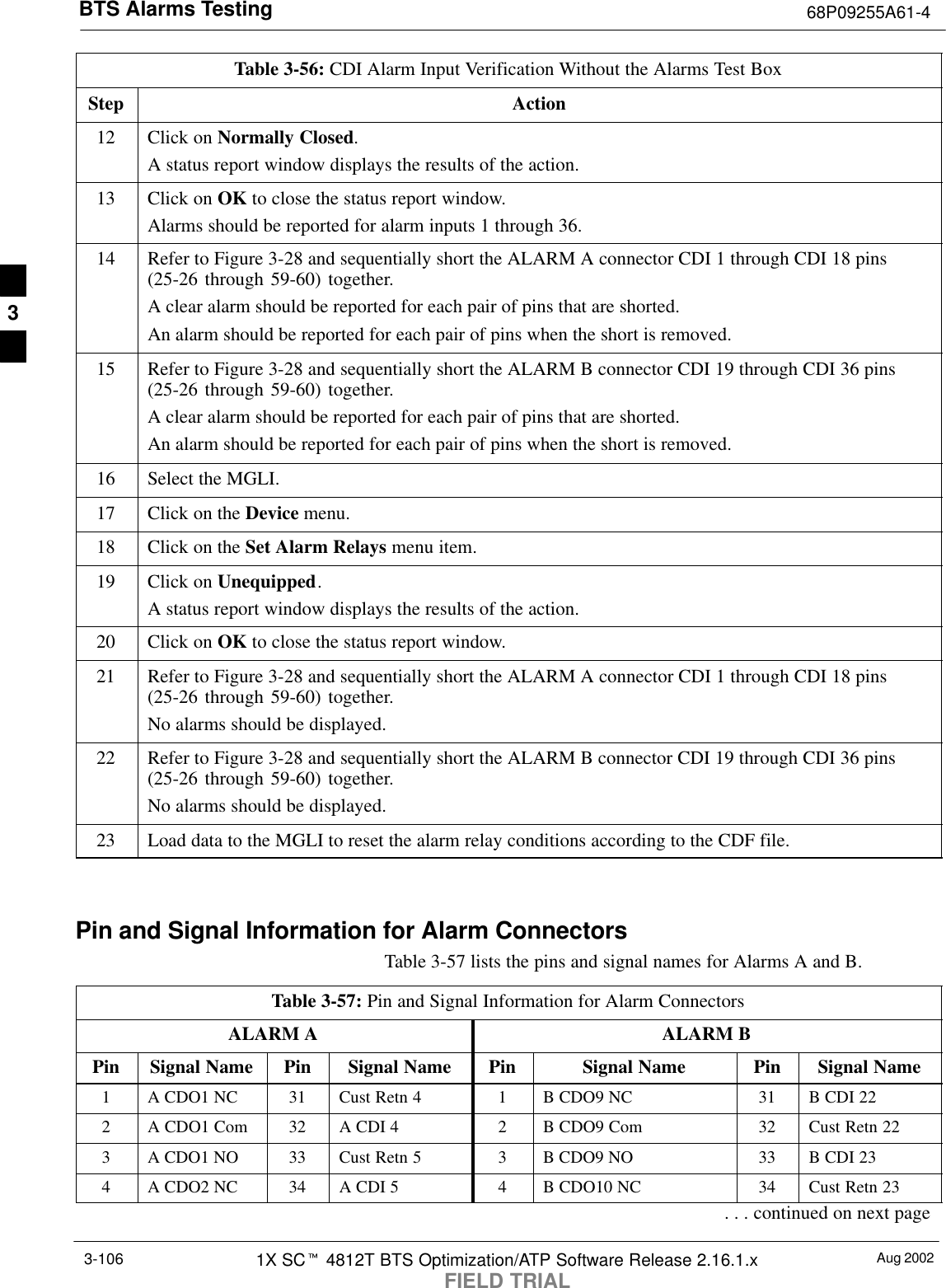 BTS Alarms Testing 68P09255A61-4Aug 20021X SCt 4812T BTS Optimization/ATP Software Release 2.16.1.xFIELD TRIAL3-106Table 3-56: CDI Alarm Input Verification Without the Alarms Test BoxStep Action12 Click on Normally Closed.A status report window displays the results of the action.13 Click on OK to close the status report window.Alarms should be reported for alarm inputs 1 through 36.14 Refer to Figure 3-28 and sequentially short the ALARM A connector CDI 1 through CDI 18 pins(25-26 through 59-60) together.A clear alarm should be reported for each pair of pins that are shorted.An alarm should be reported for each pair of pins when the short is removed.15 Refer to Figure 3-28 and sequentially short the ALARM B connector CDI 19 through CDI 36 pins(25-26 through 59-60) together.A clear alarm should be reported for each pair of pins that are shorted.An alarm should be reported for each pair of pins when the short is removed.16 Select the MGLI.17 Click on the Device menu.18 Click on the Set Alarm Relays menu item.19 Click on Unequipped.A status report window displays the results of the action.20 Click on OK to close the status report window.21 Refer to Figure 3-28 and sequentially short the ALARM A connector CDI 1 through CDI 18 pins(25-26 through 59-60) together.No alarms should be displayed.22 Refer to Figure 3-28 and sequentially short the ALARM B connector CDI 19 through CDI 36 pins(25-26 through 59-60) together.No alarms should be displayed.23 Load data to the MGLI to reset the alarm relay conditions according to the CDF file. Pin and Signal Information for Alarm ConnectorsTable 3-57 lists the pins and signal names for Alarms A and B.Table 3-57: Pin and Signal Information for Alarm ConnectorsALARM A ALARM BPin Signal Name Pin Signal Name Pin Signal Name Pin Signal Name1A CDO1 NC 31 Cust Retn 4 1B CDO9 NC 31 B CDI 222A CDO1 Com 32 A CDI 4 2B CDO9 Com 32 Cust Retn 223A CDO1 NO 33 Cust Retn 5 3B CDO9 NO 33 B CDI 234A CDO2 NC 34 A CDI 5 4B CDO10 NC 34 Cust Retn 23. . . continued on next page3