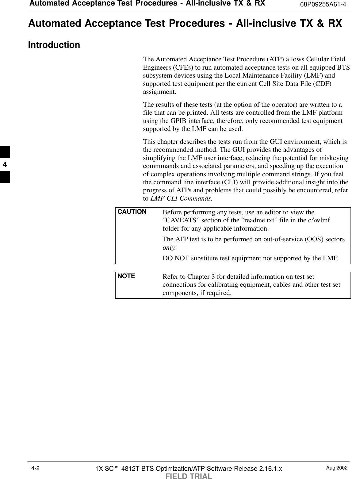 Automated Acceptance Test Procedures - All-inclusive TX &amp; RX 68P09255A61-4Aug 20021X SCt 4812T BTS Optimization/ATP Software Release 2.16.1.xFIELD TRIAL4-2Automated Acceptance Test Procedures - All-inclusive TX &amp; RXIntroductionThe Automated Acceptance Test Procedure (ATP) allows Cellular FieldEngineers (CFEs) to run automated acceptance tests on all equipped BTSsubsystem devices using the Local Maintenance Facility (LMF) andsupported test equipment per the current Cell Site Data File (CDF)assignment.The results of these tests (at the option of the operator) are written to afile that can be printed. All tests are controlled from the LMF platformusing the GPIB interface, therefore, only recommended test equipmentsupported by the LMF can be used.This chapter describes the tests run from the GUI environment, which isthe recommended method. The GUI provides the advantages ofsimplifying the LMF user interface, reducing the potential for miskeyingcommmands and associated parameters, and speeding up the executionof complex operations involving multiple command strings. If you feelthe command line interface (CLI) will provide additional insight into theprogress of ATPs and problems that could possibly be encountered, referto LMF CLI Commands.CAUTION Before performing any tests, use an editor to view the“CAVEATS” section of the “readme.txt” file in the c:\wlmffolder for any applicable information.The ATP test is to be performed on out-of-service (OOS) sectorsonly.DO NOT substitute test equipment not supported by the LMF.NOTE Refer to Chapter 3 for detailed information on test setconnections for calibrating equipment, cables and other test setcomponents, if required.4