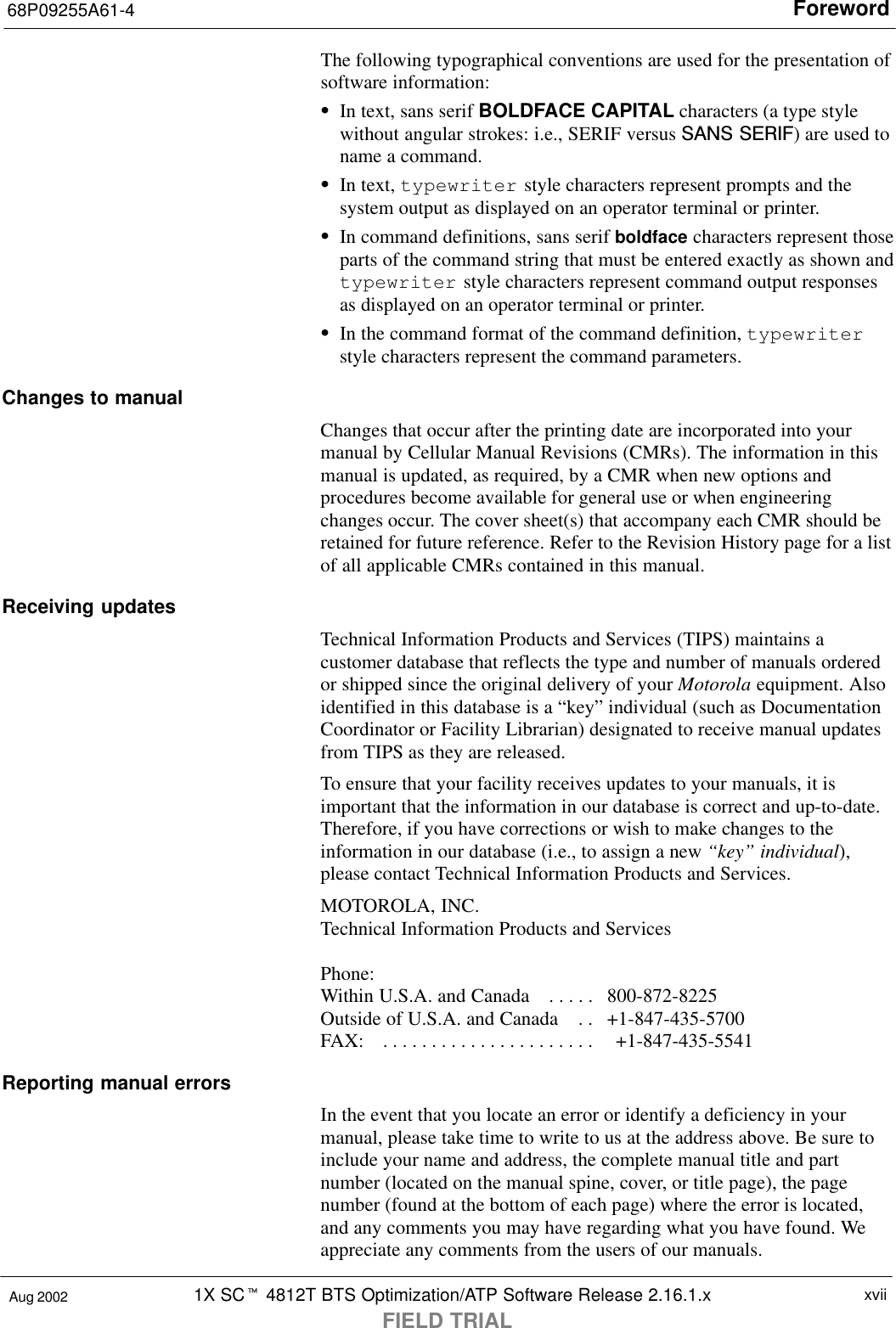 Foreword68P09255A61-41X SCt 4812T BTS Optimization/ATP Software Release 2.16.1.xFIELD TRIALxviiAug 2002The following typographical conventions are used for the presentation ofsoftware information:SIn text, sans serif BOLDFACE CAPITAL characters (a type stylewithout angular strokes: i.e., SERIF versus SANS SERIF) are used toname a command.SIn text, typewriter style characters represent prompts and thesystem output as displayed on an operator terminal or printer.SIn command definitions, sans serif boldface characters represent thoseparts of the command string that must be entered exactly as shown andtypewriter style characters represent command output responsesas displayed on an operator terminal or printer.SIn the command format of the command definition, typewriterstyle characters represent the command parameters.Changes to manualChanges that occur after the printing date are incorporated into yourmanual by Cellular Manual Revisions (CMRs). The information in thismanual is updated, as required, by a CMR when new options andprocedures become available for general use or when engineeringchanges occur. The cover sheet(s) that accompany each CMR should beretained for future reference. Refer to the Revision History page for a listof all applicable CMRs contained in this manual.Receiving updatesTechnical Information Products and Services (TIPS) maintains acustomer database that reflects the type and number of manuals orderedor shipped since the original delivery of your Motorola equipment. Alsoidentified in this database is a “key” individual (such as DocumentationCoordinator or Facility Librarian) designated to receive manual updatesfrom TIPS as they are released.To ensure that your facility receives updates to your manuals, it isimportant that the information in our database is correct and up-to-date.Therefore, if you have corrections or wish to make changes to theinformation in our database (i.e., to assign a new “key” individual),please contact Technical Information Products and Services.MOTOROLA, INC.Technical Information Products and ServicesPhone: Within U.S.A. and Canada   800-872-8225. . . . . Outside of U.S.A. and Canada   +1-847-435-5700. . FAX:     +1-847-435-5541. . . . . . . . . . . . . . . . . . . . . . Reporting manual errorsIn the event that you locate an error or identify a deficiency in yourmanual, please take time to write to us at the address above. Be sure toinclude your name and address, the complete manual title and partnumber (located on the manual spine, cover, or title page), the pagenumber (found at the bottom of each page) where the error is located,and any comments you may have regarding what you have found. Weappreciate any comments from the users of our manuals.