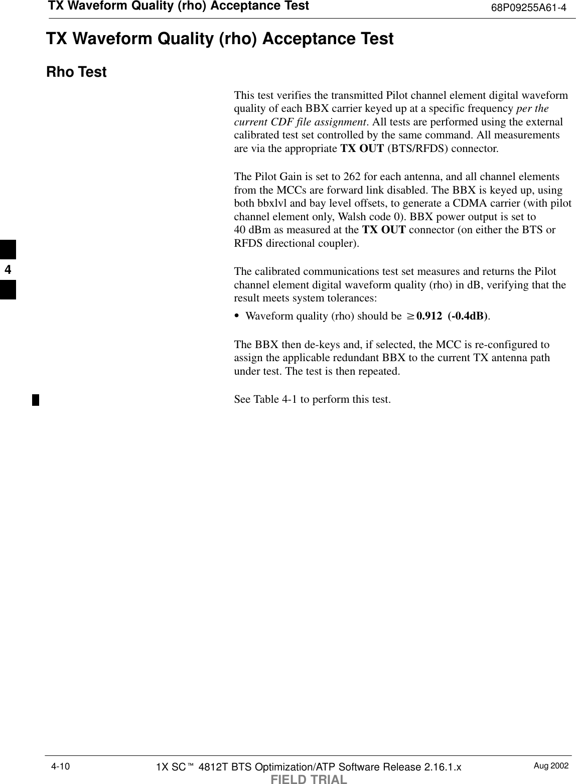 TX Waveform Quality (rho) Acceptance Test 68P09255A61-4Aug 20021X SCt 4812T BTS Optimization/ATP Software Release 2.16.1.xFIELD TRIAL4-10TX Waveform Quality (rho) Acceptance TestRho TestThis test verifies the transmitted Pilot channel element digital waveformquality of each BBX carrier keyed up at a specific frequency per thecurrent CDF file assignment. All tests are performed using the externalcalibrated test set controlled by the same command. All measurementsare via the appropriate TX OUT (BTS/RFDS) connector.The Pilot Gain is set to 262 for each antenna, and all channel elementsfrom the MCCs are forward link disabled. The BBX is keyed up, usingboth bbxlvl and bay level offsets, to generate a CDMA carrier (with pilotchannel element only, Walsh code 0). BBX power output is set to40 dBm as measured at the TX OUT connector (on either the BTS orRFDS directional coupler).The calibrated communications test set measures and returns the Pilotchannel element digital waveform quality (rho) in dB, verifying that theresult meets system tolerances:SWaveform quality (rho) should be w0.912 (-0.4dB).The BBX then de-keys and, if selected, the MCC is re-configured toassign the applicable redundant BBX to the current TX antenna pathunder test. The test is then repeated.See Table 4-1 to perform this test.4