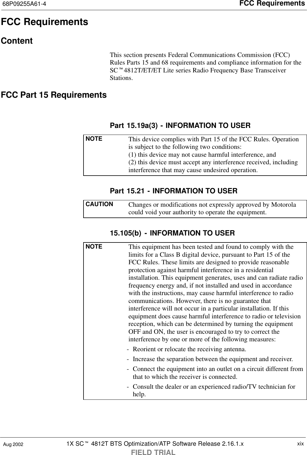 FCC Requirements68P09255A61-41X SCt 4812T BTS Optimization/ATP Software Release 2.16.1.xFIELD TRIALxixAug 2002FCC RequirementsContentThis section presents Federal Communications Commission (FCC)Rules Parts 15 and 68 requirements and compliance information for theSCt4812T/ET/ET Lite series Radio Frequency Base TransceiverStations.FCC Part 15 RequirementsPart 15.19a(3) - INFORMATION TO USERNOTE This device complies with Part 15 of the FCC Rules. Operationis subject to the following two conditions:(1) this device may not cause harmful interference, and(2) this device must accept any interference received, includinginterference that may cause undesired operation.Part 15.21 - INFORMATION TO USERCAUTION Changes or modifications not expressly approved by Motorolacould void your authority to operate the equipment.15.105(b) - INFORMATION TO USERNOTE This equipment has been tested and found to comply with thelimits for a Class B digital device, pursuant to Part 15 of theFCC Rules. These limits are designed to provide reasonableprotection against harmful interference in a residentialinstallation. This equipment generates, uses and can radiate radiofrequency energy and, if not installed and used in accordancewith the instructions, may cause harmful interference to radiocommunications. However, there is no guarantee thatinterference will not occur in a particular installation. If thisequipment does cause harmful interference to radio or televisionreception, which can be determined by turning the equipmentOFF and ON, the user is encouraged to try to correct theinterference by one or more of the following measures:- Reorient or relocate the receiving antenna.- Increase the separation between the equipment and receiver.- Connect the equipment into an outlet on a circuit different fromthat to which the receiver is connected.- Consult the dealer or an experienced radio/TV technician forhelp.