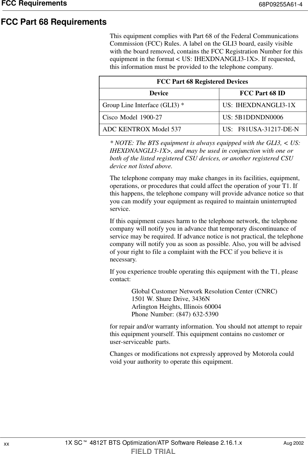 FCC Requirements 68P09255A61-41X SCt 4812T BTS Optimization/ATP Software Release 2.16.1.xFIELD TRIALxx Aug 2002FCC Part 68 RequirementsThis equipment complies with Part 68 of the Federal CommunicationsCommission (FCC) Rules. A label on the GLI3 board, easily visiblewith the board removed, contains the FCC Registration Number for thisequipment in the format &lt; US: IHEXDNANGLI3-1X&gt;. If requested,this information must be provided to the telephone company.FCC Part 68 Registered DevicesDevice FCC Part 68 IDGroup Line Interface (GLI3) * US: IHEXDNANGLI3-1XCisco Model 1900-27 US: 5B1DDNDN0006ADC KENTROX Model 537 US: F81USA-31217-DE-N* NOTE: The BTS equipment is always equipped with the GLI3, &lt; US:IHEXDNANGLI3-1X&gt;, and may be used in conjunction with one orboth of the listed registered CSU devices, or another registered CSUdevice not listed above.The telephone company may make changes in its facilities, equipment,operations, or procedures that could affect the operation of your T1. Ifthis happens, the telephone company will provide advance notice so thatyou can modify your equipment as required to maintain uninterruptedservice.If this equipment causes harm to the telephone network, the telephonecompany will notify you in advance that temporary discontinuance ofservice may be required. If advance notice is not practical, the telephonecompany will notify you as soon as possible. Also, you will be advisedof your right to file a complaint with the FCC if you believe it isnecessary.If you experience trouble operating this equipment with the T1, pleasecontact:Global Customer Network Resolution Center (CNRC)1501 W. Shure Drive, 3436NArlington Heights, Illinois 60004Phone Number: (847) 632-5390for repair and/or warranty information. You should not attempt to repairthis equipment yourself. This equipment contains no customer oruser-serviceable parts.Changes or modifications not expressly approved by Motorola couldvoid your authority to operate this equipment.