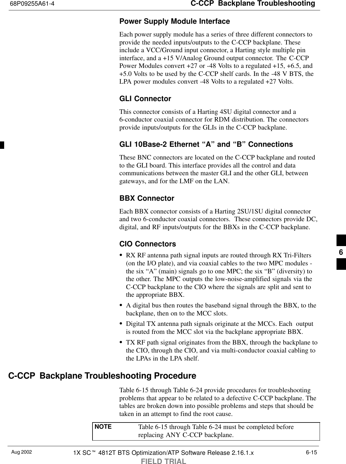 C-CCP  Backplane Troubleshooting68P09255A61-4Aug 2002 1X SCt 4812T BTS Optimization/ATP Software Release 2.16.1.xFIELD TRIAL6-15Power Supply Module InterfaceEach power supply module has a series of three different connectors toprovide the needed inputs/outputs to the C-CCP backplane. Theseinclude a VCC/Ground input connector, a Harting style multiple pininterface, and a +15 V/Analog Ground output connector. The C-CCPPower Modules convert +27 or -48 Volts to a regulated +15, +6.5, and+5.0 Volts to be used by the C-CCP shelf cards. In the -48 V BTS, theLPA power modules convert -48 Volts to a regulated +27 Volts.GLI ConnectorThis connector consists of a Harting 4SU digital connector and a6-conductor coaxial connector for RDM distribution. The connectorsprovide inputs/outputs for the GLIs in the C-CCP backplane.GLI 10Base-2 Ethernet “A” and “B” ConnectionsThese BNC connectors are located on the C-CCP backplane and routedto the GLI board. This interface provides all the control and datacommunications between the master GLI and the other GLI, betweengateways, and for the LMF on the LAN.BBX ConnectorEach BBX connector consists of a Harting 2SU/1SU digital connectorand two 6-conductor coaxial connectors.  These connectors provide DC,digital, and RF inputs/outputs for the BBXs in the C-CCP backplane.CIO ConnectorsSRX RF antenna path signal inputs are routed through RX Tri-Filters(on the I/O plate), and via coaxial cables to the two MPC modules -the six “A” (main) signals go to one MPC; the six “B” (diversity) tothe other. The MPC outputs the low-noise-amplified signals via theC-CCP backplane to the CIO where the signals are split and sent tothe appropriate BBX.SA digital bus then routes the baseband signal through the BBX, to thebackplane, then on to the MCC slots.SDigital TX antenna path signals originate at the MCCs. Each  outputis routed from the MCC slot via the backplane appropriate BBX.STX RF path signal originates from the BBX, through the backplane tothe CIO, through the CIO, and via multi-conductor coaxial cabling tothe LPAs in the LPA shelf.C-CCP  Backplane Troubleshooting ProcedureTable 6-15 through Table 6-24 provide procedures for troubleshootingproblems that appear to be related to a defective C-CCP backplane. Thetables are broken down into possible problems and steps that should betaken in an attempt to find the root cause.NOTE Table 6-15 through Table 6-24 must be completed beforereplacing ANY C-CCP backplane.6