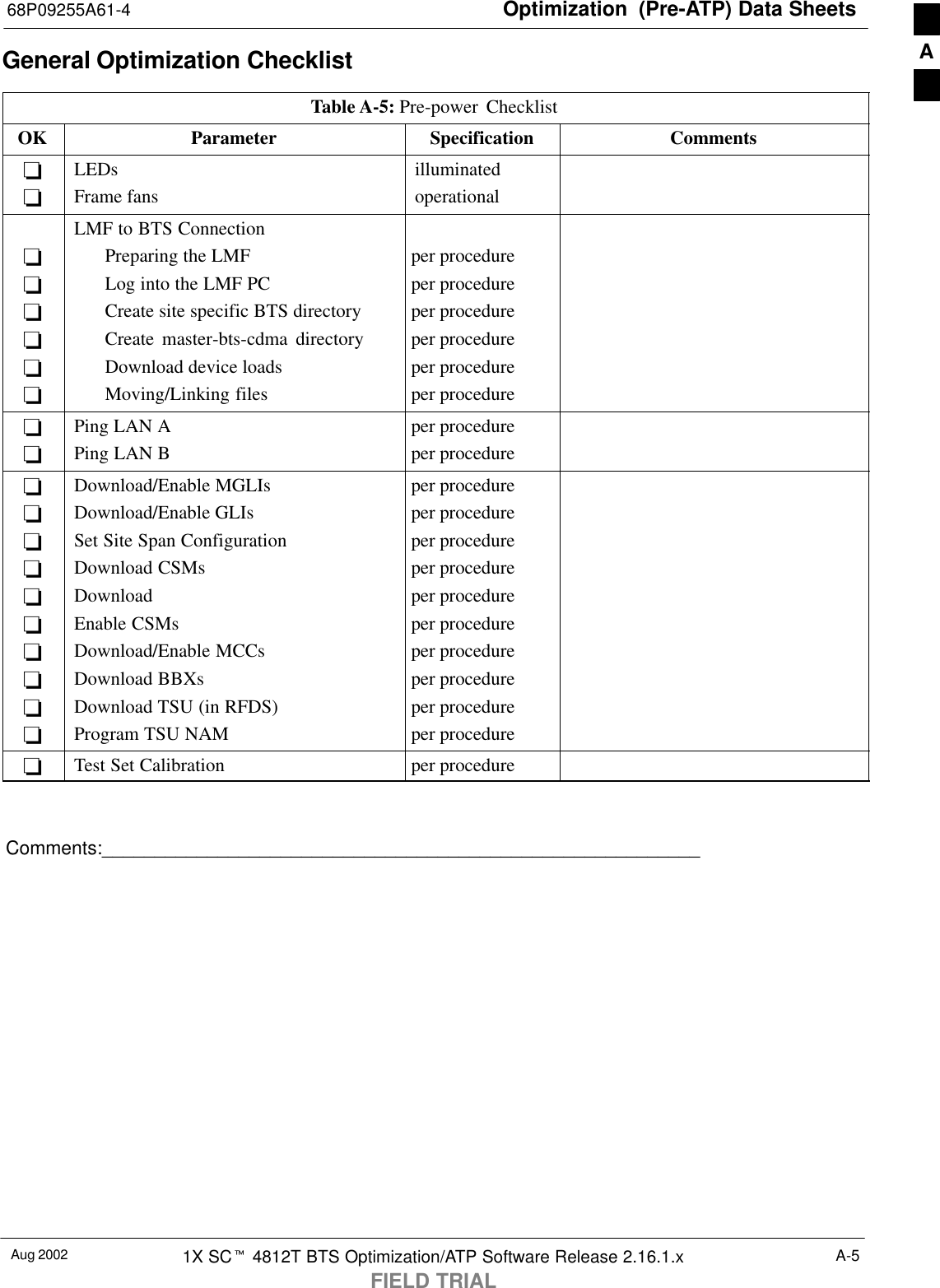 Optimization  (Pre-ATP) Data Sheets68P09255A61-4Aug 2002 1X SCt 4812T BTS Optimization/ATP Software Release 2.16.1.xFIELD TRIALA-5General Optimization ChecklistTable A-5: Pre-power ChecklistOK Parameter Specification Comments--LEDsFrame fansilluminatedoperational------LMF to BTS ConnectionPreparing the LMFLog into the LMF PCCreate site specific BTS directoryCreate master-bts-cdma directoryDownload device loadsMoving/Linking filesper procedureper procedureper procedureper procedureper procedureper procedure--Ping LAN APing LAN Bper procedureper procedure----------Download/Enable MGLIsDownload/Enable GLIsSet Site Span ConfigurationDownload CSMsDownloadEnable CSMsDownload/Enable MCCsDownload BBXsDownload TSU (in RFDS)Program TSU NAMper procedureper procedureper procedureper procedureper procedureper procedureper procedureper procedureper procedureper procedure-Test Set Calibration per procedureComments:_________________________________________________________A