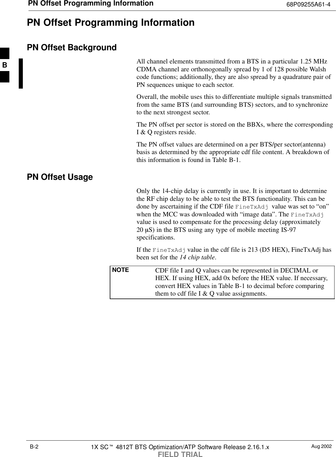 PN Offset Programming Information 68P09255A61-4Aug 20021X SCt 4812T BTS Optimization/ATP Software Release 2.16.1.xFIELD TRIALB-2PN Offset Programming InformationPN Offset BackgroundAll channel elements transmitted from a BTS in a particular 1.25 MHzCDMA channel are orthonogonally spread by 1 of 128 possible Walshcode functions; additionally, they are also spread by a quadrature pair ofPN sequences unique to each sector.Overall, the mobile uses this to differentiate multiple signals transmittedfrom the same BTS (and surrounding BTS) sectors, and to synchronizeto the next strongest sector.The PN offset per sector is stored on the BBXs, where the correspondingI &amp; Q registers reside.The PN offset values are determined on a per BTS/per sector(antenna)basis as determined by the appropriate cdf file content. A breakdown ofthis information is found in Table B-1.PN Offset UsageOnly the 14-chip delay is currently in use. It is important to determinethe RF chip delay to be able to test the BTS functionality. This can bedone by ascertaining if the CDF file FineTxAdj  value was set to “on”when the MCC was downloaded with “image data”. The FineTxAdjvalue is used to compensate for the processing delay (approximately20 mS) in the BTS using any type of mobile meeting IS-97specifications.If the FineTxAdj value in the cdf file is 213 (D5 HEX), FineTxAdj hasbeen set for the 14 chip table.NOTE CDF file I and Q values can be represented in DECIMAL orHEX. If using HEX, add 0x before the HEX value. If necessary,convert HEX values in Table B-1 to decimal before comparingthem to cdf file I &amp; Q value assignments.B