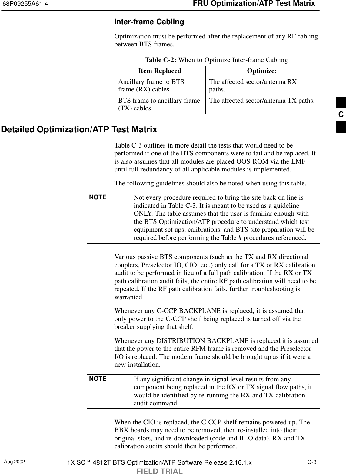 FRU Optimization/ATP Test Matrix68P09255A61-4Aug 2002 1X SCt 4812T BTS Optimization/ATP Software Release 2.16.1.xFIELD TRIALC-3Inter-frame CablingOptimization must be performed after the replacement of any RF cablingbetween BTS frames.Table C-2: When to Optimize Inter-frame CablingItem Replaced Optimize:Ancillary frame to BTSframe (RX) cables The affected sector/antenna RXpaths.BTS frame to ancillary frame(TX) cables The affected sector/antenna TX paths.Detailed Optimization/ATP Test MatrixTable C-3 outlines in more detail the tests that would need to beperformed if one of the BTS components were to fail and be replaced. Itis also assumes that all modules are placed OOS-ROM via the LMFuntil full redundancy of all applicable modules is implemented.The following guidelines should also be noted when using this table.NOTE Not every procedure required to bring the site back on line isindicated in Table C-3. It is meant to be used as a guidelineONLY. The table assumes that the user is familiar enough withthe BTS Optimization/ATP procedure to understand which testequipment set ups, calibrations, and BTS site preparation will berequired before performing the Table # procedures referenced.Various passive BTS components (such as the TX and RX directionalcouplers, Preselector IO, CIO; etc.) only call for a TX or RX calibrationaudit to be performed in lieu of a full path calibration. If the RX or TXpath calibration audit fails, the entire RF path calibration will need to berepeated. If the RF path calibration fails, further troubleshooting iswarranted.Whenever any C-CCP BACKPLANE is replaced, it is assumed thatonly power to the C-CCP shelf being replaced is turned off via thebreaker supplying that shelf.Whenever any DISTRIBUTION BACKPLANE is replaced it is assumedthat the power to the entire RFM frame is removed and the PreselectorI/O is replaced. The modem frame should be brought up as if it were anew installation.NOTE If any significant change in signal level results from anycomponent being replaced in the RX or TX signal flow paths, itwould be identified by re-running the RX and TX calibrationaudit command.When the CIO is replaced, the C-CCP shelf remains powered up. TheBBX boards may need to be removed, then re-installed into theiroriginal slots, and re-downloaded (code and BLO data). RX and TXcalibration audits should then be performed.C