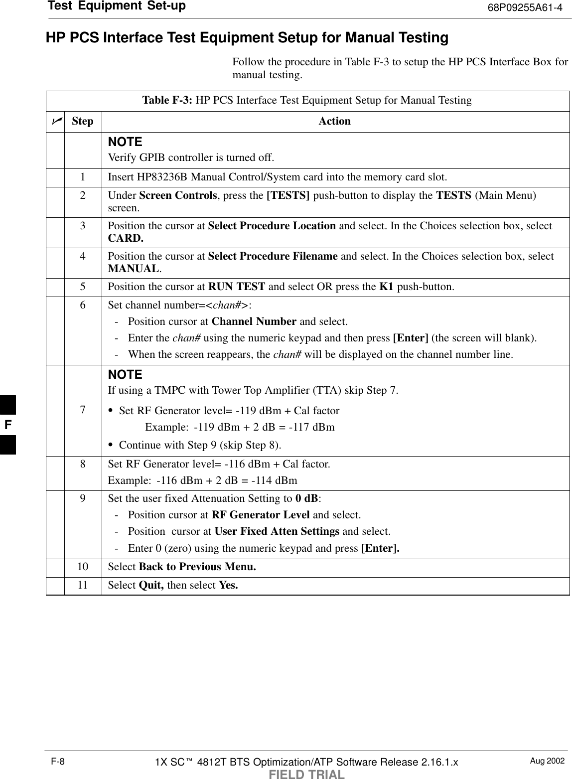 Test Equipment Set-up 68P09255A61-4Aug 20021X SCt 4812T BTS Optimization/ATP Software Release 2.16.1.xFIELD TRIALF-8HP PCS Interface Test Equipment Setup for Manual TestingFollow the procedure in Table F-3 to setup the HP PCS Interface Box formanual testing.Table F-3: HP PCS Interface Test Equipment Setup for Manual TestingnStep ActionNOTEVerify GPIB controller is turned off.1Insert HP83236B Manual Control/System card into the memory card slot.2 Under Screen Controls, press the [TESTS] push-button to display the TESTS (Main Menu)screen.3Position the cursor at Select Procedure Location and select. In the Choices selection box, selectCARD.4Position the cursor at Select Procedure Filename and select. In the Choices selection box, selectMANUAL.5Position the cursor at RUN TEST and select OR press the K1 push-button.6Set channel number=&lt;chan#&gt;:- Position cursor at Channel Number and select.- Enter the chan# using the numeric keypad and then press [Enter] (the screen will blank).- When the screen reappears, the chan# will be displayed on the channel number line.NOTEIf using a TMPC with Tower Top Amplifier (TTA) skip Step 7.7SSet RF Generator level= -119 dBm + Cal factorExample: -119 dBm + 2 dB = -117 dBmSContinue with Step 9 (skip Step 8).8Set RF Generator level= -116 dBm + Cal factor.Example: -116 dBm + 2 dB = -114 dBm9Set the user fixed Attenuation Setting to 0 dB:- Position cursor at RF Generator Level and select.- Position  cursor at User Fixed Atten Settings and select.- Enter 0 (zero) using the numeric keypad and press [Enter].10 Select Back to Previous Menu.11 Select Quit, then select Yes.F