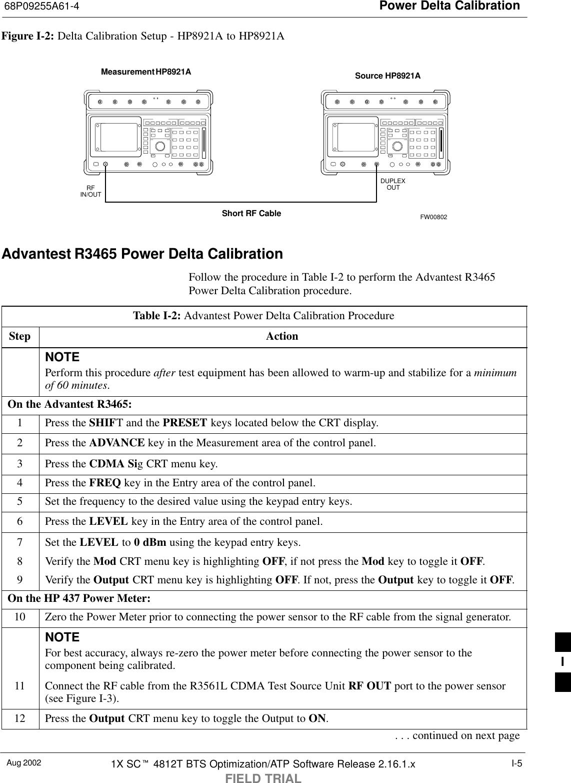 Power Delta Calibration68P09255A61-4Aug 2002 1X SCt 4812T BTS Optimization/ATP Software Release 2.16.1.xFIELD TRIALI-5Figure I-2: Delta Calibration Setup - HP8921A to HP8921AMeasurement HP8921A Source HP8921AShort RF CableDUPLEXOUTRFIN/OUTFW00802Advantest R3465 Power Delta CalibrationFollow the procedure in Table I-2 to perform the Advantest R3465Power Delta Calibration procedure.Table I-2: Advantest Power Delta Calibration ProcedureStep ActionNOTEPerform this procedure after test equipment has been allowed to warm-up and stabilize for a minimumof 60 minutes.On the Advantest R3465:1Press the SHIFT and the PRESET keys located below the CRT display.2Press the ADVANCE key in the Measurement area of the control panel.3Press the CDMA Sig CRT menu key.4Press the FREQ key in the Entry area of the control panel.5Set the frequency to the desired value using the keypad entry keys.6Press the LEVEL key in the Entry area of the control panel.7Set the LEVEL to 0 dBm using the keypad entry keys.8Verify the Mod CRT menu key is highlighting OFF, if not press the Mod key to toggle it OFF.9Verify the Output CRT menu key is highlighting OFF. If not, press the Output key to toggle it OFF.On the HP 437 Power Meter:10 Zero the Power Meter prior to connecting the power sensor to the RF cable from the signal generator.NOTEFor best accuracy, always re-zero the power meter before connecting the power sensor to thecomponent being calibrated.11 Connect the RF cable from the R3561L CDMA Test Source Unit RF OUT port to the power sensor(see Figure I-3).12 Press the Output CRT menu key to toggle the Output to ON.. . . continued on next pageI
