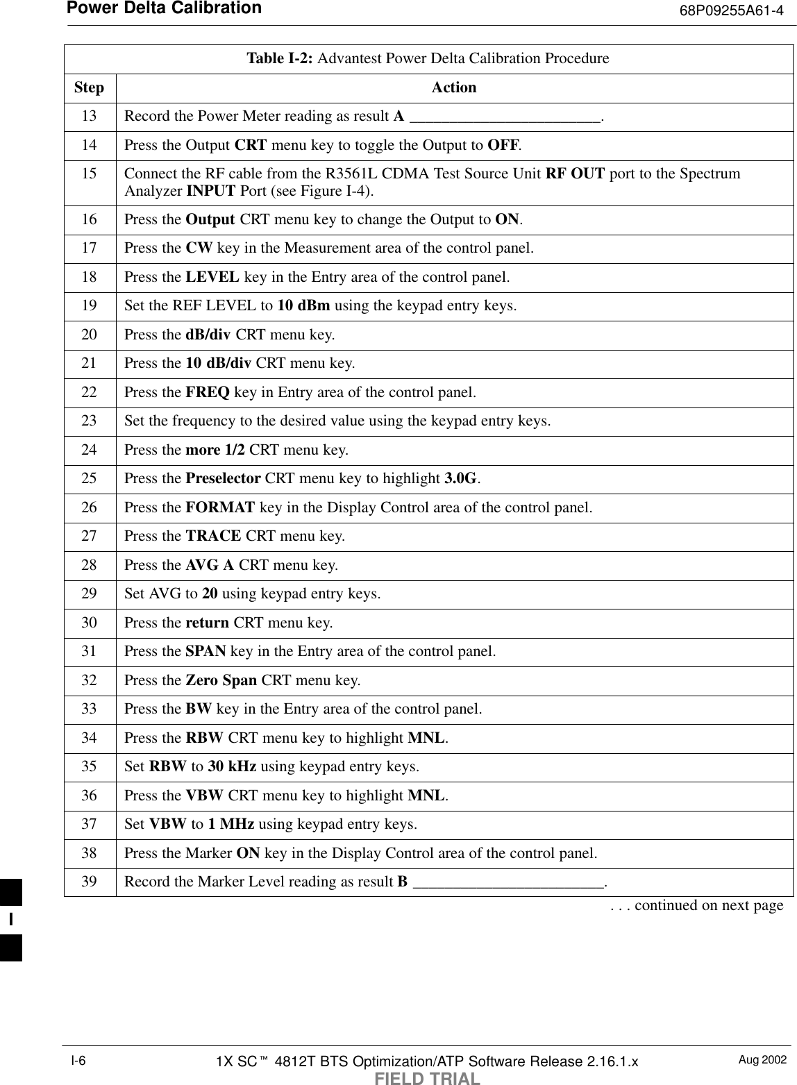 Power Delta Calibration 68P09255A61-4Aug 20021X SCt 4812T BTS Optimization/ATP Software Release 2.16.1.xFIELD TRIALI-6Table I-2: Advantest Power Delta Calibration ProcedureStep Action13 Record the Power Meter reading as result A ________________________.14 Press the Output CRT menu key to toggle the Output to OFF.15 Connect the RF cable from the R3561L CDMA Test Source Unit RF OUT port to the SpectrumAnalyzer INPUT Port (see Figure I-4).16 Press the Output CRT menu key to change the Output to ON.17 Press the CW key in the Measurement area of the control panel.18 Press the LEVEL key in the Entry area of the control panel.19 Set the REF LEVEL to 10 dBm using the keypad entry keys.20 Press the dB/div CRT menu key.21 Press the 10 dB/div CRT menu key.22 Press the FREQ key in Entry area of the control panel.23 Set the frequency to the desired value using the keypad entry keys.24 Press the more 1/2 CRT menu key.25 Press the Preselector CRT menu key to highlight 3.0G.26 Press the FORMAT key in the Display Control area of the control panel.27 Press the TRACE CRT menu key.28 Press the AVG A CRT menu key.29 Set AVG to 20 using keypad entry keys.30 Press the return CRT menu key.31 Press the SPAN key in the Entry area of the control panel.32 Press the Zero Span CRT menu key.33 Press the BW key in the Entry area of the control panel.34 Press the RBW CRT menu key to highlight MNL.35 Set RBW to 30 kHz using keypad entry keys.36 Press the VBW CRT menu key to highlight MNL.37 Set VBW to 1 MHz using keypad entry keys.38 Press the Marker ON key in the Display Control area of the control panel.39 Record the Marker Level reading as result B ________________________.. . . continued on next pageI