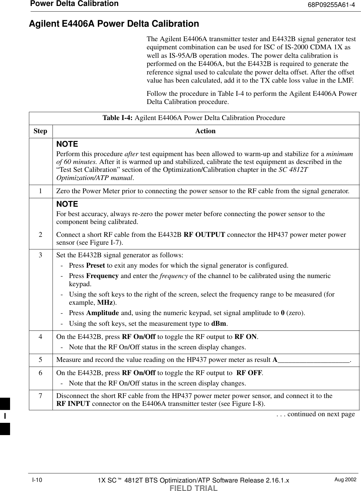 Power Delta Calibration 68P09255A61-4Aug 20021X SCt 4812T BTS Optimization/ATP Software Release 2.16.1.xFIELD TRIALI-10Agilent E4406A Power Delta CalibrationThe Agilent E4406A transmitter tester and E4432B signal generator testequipment combination can be used for ISC of IS-2000 CDMA 1X aswell as IS-95A/B operation modes. The power delta calibration isperformed on the E4406A, but the E4432B is required to generate thereference signal used to calculate the power delta offset. After the offsetvalue has been calculated, add it to the TX cable loss value in the LMF.Follow the procedure in Table I-4 to perform the Agilent E4406A PowerDelta Calibration procedure.Table I-4: Agilent E4406A Power Delta Calibration ProcedureStep ActionNOTEPerform this procedure after test equipment has been allowed to warm-up and stabilize for a minimumof 60 minutes. After it is warmed up and stabilized, calibrate the test equipment as described in the“Test Set Calibration” section of the Optimization/Calibration chapter in the SC 4812TOptimization/ATP manual.1Zero the Power Meter prior to connecting the power sensor to the RF cable from the signal generator.NOTEFor best accuracy, always re-zero the power meter before connecting the power sensor to thecomponent being calibrated.2Connect a short RF cable from the E4432B RF OUTPUT connector the HP437 power meter powersensor (see Figure I-7).3Set the E4432B signal generator as follows:- Press Preset to exit any modes for which the signal generator is configured.- Press Frequency and enter the frequency of the channel to be calibrated using the numerickeypad.- Using the soft keys to the right of the screen, select the frequency range to be measured (forexample, MHz).- Press Amplitude and, using the numeric keypad, set signal amplitude to 0 (zero).- Using the soft keys, set the measurement type to dBm.4On the E4432B, press RF On/Off to toggle the RF output to RF ON.- Note that the RF On/Off status in the screen display changes.5Measure and record the value reading on the HP437 power meter as result A____________________.6On the E4432B, press RF On/Off to toggle the RF output to  RF OFF.- Note that the RF On/Off status in the screen display changes.7Disconnect the short RF cable from the HP437 power meter power sensor, and connect it to theRF INPUT connector on the E4406A transmitter tester (see Figure I-8).. . . continued on next pageI