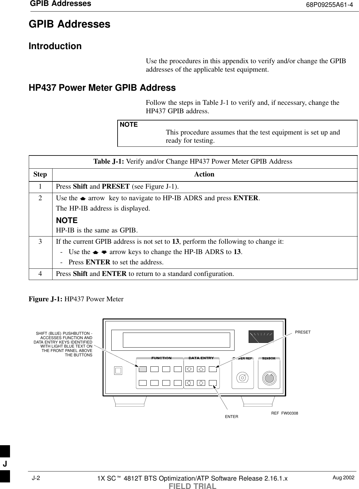GPIB Addresses 68P09255A61-4Aug 20021X SCt 4812T BTS Optimization/ATP Software Release 2.16.1.xFIELD TRIALJ-2GPIB AddressesIntroductionUse the procedures in this appendix to verify and/or change the GPIBaddresses of the applicable test equipment.HP437 Power Meter GPIB AddressFollow the steps in Table J-1 to verify and, if necessary, change theHP437 GPIB address.NOTE This procedure assumes that the test equipment is set up andready for testing.Table J-1: Verify and/or Change HP437 Power Meter GPIB AddressStep Action1 Press Shift and PRESET (see Figure J-1).2Use the y arrow  key to navigate to HP-IB ADRS and press ENTER.The HP-IB address is displayed.NOTEHP-IB is the same as GPIB.3If the current GPIB address is not set to 13, perform the following to change it:- Use the y b arrow keys to change the HP-IB ADRS to 13.- Press ENTER to set the address.4 Press Shift and ENTER to return to a standard configuration. Figure J-1: HP437 Power MeterENTERPRESETSHIFT (BLUE) PUSHBUTTON -ACCESSES FUNCTION ANDDATA ENTRY KEYS IDENTIFIEDWITH LIGHT BLUE TEXT ONTHE FRONT PANEL ABOVETHE BUTTONSFW00308REFJ