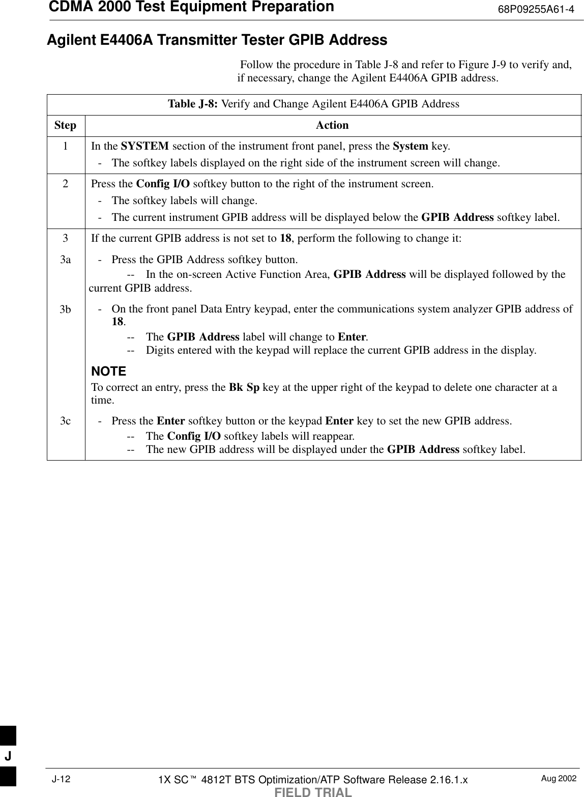 CDMA 2000 Test Equipment Preparation 68P09255A61-4Aug 20021X SCt 4812T BTS Optimization/ATP Software Release 2.16.1.xFIELD TRIALJ-12Agilent E4406A Transmitter Tester GPIB Address Follow the procedure in Table J-8 and refer to Figure J-9 to verify and,if necessary, change the Agilent E4406A GPIB address.Table J-8: Verify and Change Agilent E4406A GPIB AddressStep Action1In the SYSTEM section of the instrument front panel, press the System key.- The softkey labels displayed on the right side of the instrument screen will change.2Press the Config I/O softkey button to the right of the instrument screen.- The softkey labels will change.- The current instrument GPIB address will be displayed below the GPIB Address softkey label.3If the current GPIB address is not set to 18, perform the following to change it:3a - Press the GPIB Address softkey button.-- In the on-screen Active Function Area, GPIB Address will be displayed followed by thecurrent GPIB address.3b - On the front panel Data Entry keypad, enter the communications system analyzer GPIB address of18.-- The GPIB Address label will change to Enter.-- Digits entered with the keypad will replace the current GPIB address in the display.NOTETo correct an entry, press the Bk Sp key at the upper right of the keypad to delete one character at atime.3c - Press the Enter softkey button or the keypad Enter key to set the new GPIB address.-- The Config I/O softkey labels will reappear.-- The new GPIB address will be displayed under the GPIB Address softkey label. J