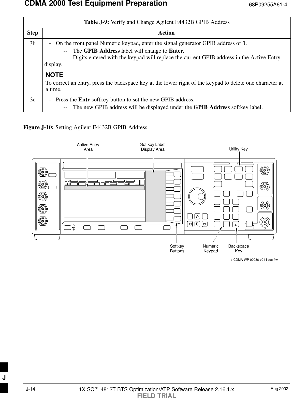 CDMA 2000 Test Equipment Preparation 68P09255A61-4Aug 20021X SCt 4812T BTS Optimization/ATP Software Release 2.16.1.xFIELD TRIALJ-14Table J-9: Verify and Change Agilent E4432B GPIB AddressStep Action3b - On the front panel Numeric keypad, enter the signal generator GPIB address of 1.-- The GPIB Address label will change to Enter.-- Digits entered with the keypad will replace the current GPIB address in the Active Entrydisplay.NOTETo correct an entry, press the backspace key at the lower right of the keypad to delete one character ata time.3c - Press the Entr softkey button to set the new GPIB address.-- The new GPIB address will be displayed under the GPIB Address softkey label. Figure J-10: Setting Agilent E4432B GPIB AddressNumericKeypadSoftkeyButtonsSoftkey LabelDisplay AreaActive EntryAreaBackspaceKeyUtility Keyti-CDMA-WP-00086-v01-ildoc-ftwJ