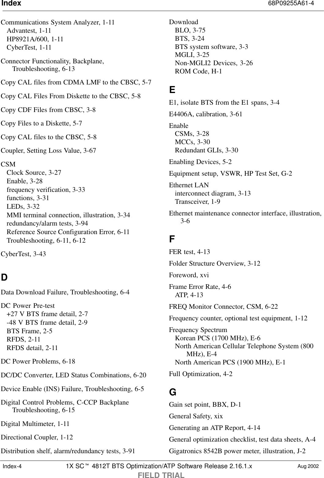 Index 68P09255A61-41X SCt 4812T BTS Optimization/ATP Software Release 2.16.1.xFIELD TRIALAug 2002Index-4Communications System Analyzer, 1-11Advantest, 1-11HP8921A/600, 1-11CyberTest, 1-11Connector Functionality, Backplane,Troubleshooting, 6-13Copy CAL files from CDMA LMF to the CBSC, 5-7Copy CAL Files From Diskette to the CBSC, 5-8Copy CDF Files from CBSC, 3-8Copy Files to a Diskette, 5-7Copy CAL files to the CBSC, 5-8Coupler, Setting Loss Value, 3-67CSMClock Source, 3-27Enable, 3-28frequency verification, 3-33functions, 3-31LEDs, 3-32MMI terminal connection, illustration, 3-34redundancy/alarm tests, 3-94Reference Source Configuration Error, 6-11Troubleshooting, 6-11, 6-12CyberTest, 3-43DData Download Failure, Troubleshooting, 6-4DC Power Pre-test+27 V BTS frame detail, 2-7-48 V BTS frame detail, 2-9BTS Frame, 2-5RFDS, 2-11RFDS detail, 2-11DC Power Problems, 6-18DC/DC Converter, LED Status Combinations, 6-20Device Enable (INS) Failure, Troubleshooting, 6-5Digital Control Problems, C-CCP BackplaneTroubleshooting, 6-15Digital Multimeter, 1-11Directional Coupler, 1-12Distribution shelf, alarm/redundancy tests, 3-91DownloadBLO, 3-75BTS, 3-24BTS system software, 3-3MGLI, 3-25Non-MGLI2 Devices, 3-26ROM Code, H-1EE1, isolate BTS from the E1 spans, 3-4E4406A, calibration, 3-61EnableCSMs, 3-28MCCs, 3-30Redundant GLIs, 3-30Enabling Devices, 5-2Equipment setup, VSWR, HP Test Set, G-2Ethernet LANinterconnect diagram, 3-13Transceiver, 1-9Ethernet maintenance connector interface, illustration,3-6FFER test, 4-13Folder Structure Overview, 3-12Foreword, xviFrame Error Rate, 4-6ATP, 4-13FREQ Monitor Connector, CSM, 6-22Frequency counter, optional test equipment, 1-12Frequency SpectrumKorean PCS (1700 MHz), E-6North American Cellular Telephone System (800MHz), E-4North American PCS (1900 MHz), E-1Full Optimization, 4-2GGain set point, BBX, D-1General Safety, xixGenerating an ATP Report, 4-14General optimization checklist, test data sheets, A-4Gigatronics 8542B power meter, illustration, J-2