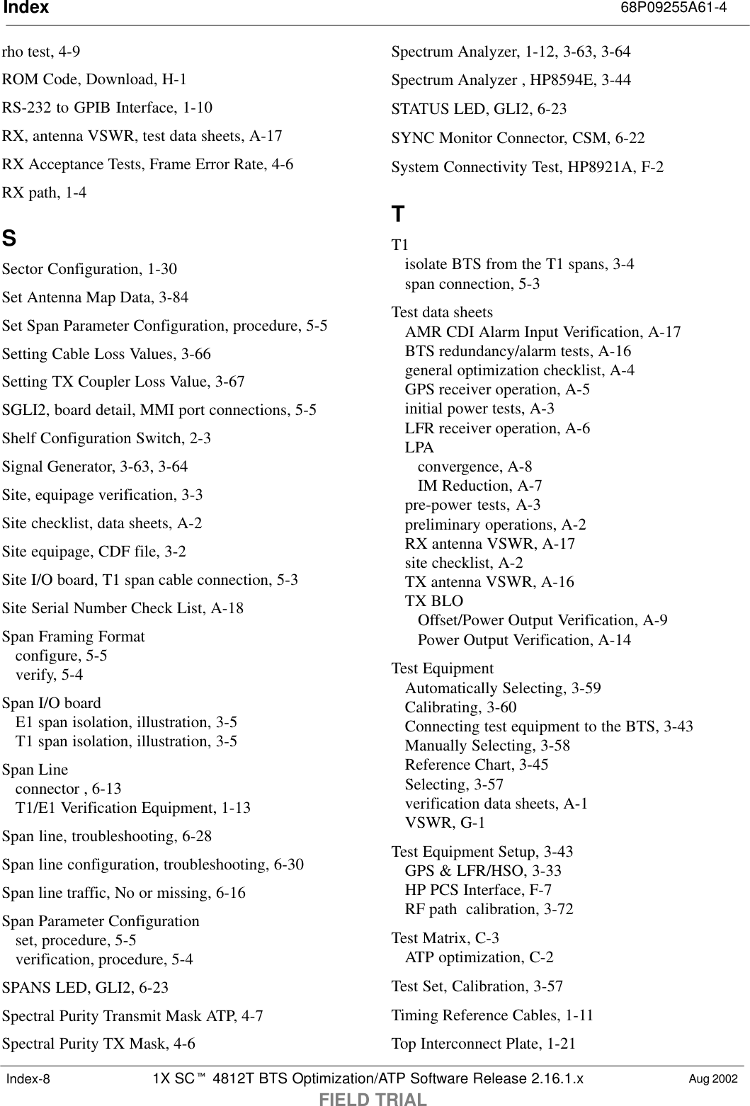 Index 68P09255A61-41X SCt 4812T BTS Optimization/ATP Software Release 2.16.1.xFIELD TRIALAug 2002Index-8rho test, 4-9ROM Code, Download, H-1RS-232 to GPIB Interface, 1-10RX, antenna VSWR, test data sheets, A-17RX Acceptance Tests, Frame Error Rate, 4-6RX path, 1-4SSector Configuration, 1-30Set Antenna Map Data, 3-84Set Span Parameter Configuration, procedure, 5-5Setting Cable Loss Values, 3-66Setting TX Coupler Loss Value, 3-67SGLI2, board detail, MMI port connections, 5-5Shelf Configuration Switch, 2-3Signal Generator, 3-63, 3-64Site, equipage verification, 3-3Site checklist, data sheets, A-2Site equipage, CDF file, 3-2Site I/O board, T1 span cable connection, 5-3Site Serial Number Check List, A-18Span Framing Formatconfigure, 5-5verify, 5-4Span I/O boardE1 span isolation, illustration, 3-5T1 span isolation, illustration, 3-5Span Lineconnector , 6-13T1/E1 Verification Equipment, 1-13Span line, troubleshooting, 6-28Span line configuration, troubleshooting, 6-30Span line traffic, No or missing, 6-16Span Parameter Configurationset, procedure, 5-5verification, procedure, 5-4SPANS LED, GLI2, 6-23Spectral Purity Transmit Mask ATP, 4-7Spectral Purity TX Mask, 4-6Spectrum Analyzer, 1-12, 3-63, 3-64Spectrum Analyzer , HP8594E, 3-44STATUS LED, GLI2, 6-23SYNC Monitor Connector, CSM, 6-22System Connectivity Test, HP8921A, F-2TT1isolate BTS from the T1 spans, 3-4span connection, 5-3Test data sheetsAMR CDI Alarm Input Verification, A-17BTS redundancy/alarm tests, A-16general optimization checklist, A-4GPS receiver operation, A-5initial power tests, A-3LFR receiver operation, A-6LPAconvergence, A-8IM Reduction, A-7pre-power tests, A-3preliminary operations, A-2RX antenna VSWR, A-17site checklist, A-2TX antenna VSWR, A-16TX BLOOffset/Power Output Verification, A-9Power Output Verification, A-14Test EquipmentAutomatically Selecting, 3-59Calibrating, 3-60Connecting test equipment to the BTS, 3-43Manually Selecting, 3-58Reference Chart, 3-45Selecting, 3-57verification data sheets, A-1VSWR, G-1Test Equipment Setup, 3-43GPS &amp; LFR/HSO, 3-33HP PCS Interface, F-7RF path  calibration, 3-72Test Matrix, C-3ATP optimization, C-2Test Set, Calibration, 3-57Timing Reference Cables, 1-11Top Interconnect Plate, 1-21