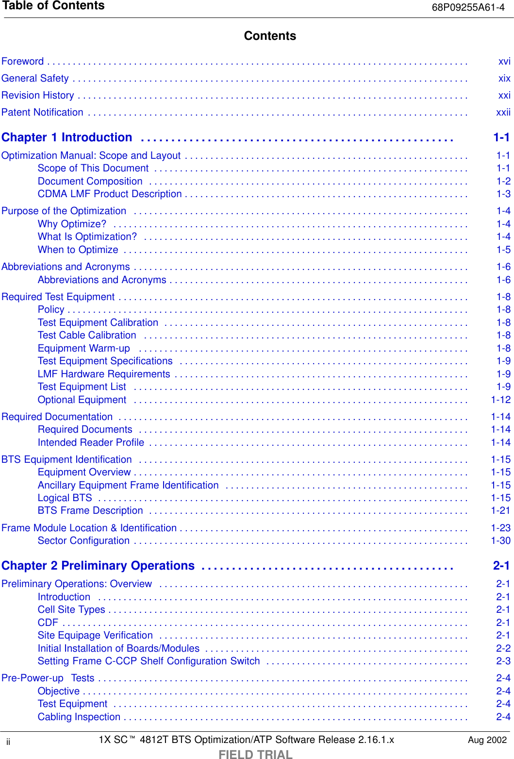 Table of Contents 68P09255A61-41X SCt 4812T BTS Optimization/ATP Software Release 2.16.1.xFIELD TRIALii Aug 2002ContentsForeword xvi. . . . . . . . . . . . . . . . . . . . . . . . . . . . . . . . . . . . . . . . . . . . . . . . . . . . . . . . . . . . . . . . . . . . . . . . . . . . . . . . . . . General Safety xix. . . . . . . . . . . . . . . . . . . . . . . . . . . . . . . . . . . . . . . . . . . . . . . . . . . . . . . . . . . . . . . . . . . . . . . . . . . . . . Revision History xxi. . . . . . . . . . . . . . . . . . . . . . . . . . . . . . . . . . . . . . . . . . . . . . . . . . . . . . . . . . . . . . . . . . . . . . . . . . . . . Patent Notification xxii. . . . . . . . . . . . . . . . . . . . . . . . . . . . . . . . . . . . . . . . . . . . . . . . . . . . . . . . . . . . . . . . . . . . . . . . . . . Chapter 1 Introduction 1-1. . . . . . . . . . . . . . . . . . . . . . . . . . . . . . . . . . . . . . . . . . . . . . . . . . . . Optimization Manual: Scope and Layout 1-1. . . . . . . . . . . . . . . . . . . . . . . . . . . . . . . . . . . . . . . . . . . . . . . . . . . . . . . . Scope of This Document 1-1. . . . . . . . . . . . . . . . . . . . . . . . . . . . . . . . . . . . . . . . . . . . . . . . . . . . . . . . . . . . . . Document Composition 1-2. . . . . . . . . . . . . . . . . . . . . . . . . . . . . . . . . . . . . . . . . . . . . . . . . . . . . . . . . . . . . . . CDMA LMF Product Description 1-3. . . . . . . . . . . . . . . . . . . . . . . . . . . . . . . . . . . . . . . . . . . . . . . . . . . . . . . . Purpose of the Optimization 1-4. . . . . . . . . . . . . . . . . . . . . . . . . . . . . . . . . . . . . . . . . . . . . . . . . . . . . . . . . . . . . . . . . . Why Optimize? 1-4. . . . . . . . . . . . . . . . . . . . . . . . . . . . . . . . . . . . . . . . . . . . . . . . . . . . . . . . . . . . . . . . . . . . . . What Is Optimization? 1-4. . . . . . . . . . . . . . . . . . . . . . . . . . . . . . . . . . . . . . . . . . . . . . . . . . . . . . . . . . . . . . . . When to Optimize 1-5. . . . . . . . . . . . . . . . . . . . . . . . . . . . . . . . . . . . . . . . . . . . . . . . . . . . . . . . . . . . . . . . . . . . Abbreviations and Acronyms 1-6. . . . . . . . . . . . . . . . . . . . . . . . . . . . . . . . . . . . . . . . . . . . . . . . . . . . . . . . . . . . . . . . . . Abbreviations and Acronyms 1-6. . . . . . . . . . . . . . . . . . . . . . . . . . . . . . . . . . . . . . . . . . . . . . . . . . . . . . . . . . . Required Test Equipment 1-8. . . . . . . . . . . . . . . . . . . . . . . . . . . . . . . . . . . . . . . . . . . . . . . . . . . . . . . . . . . . . . . . . . . . . Policy 1-8. . . . . . . . . . . . . . . . . . . . . . . . . . . . . . . . . . . . . . . . . . . . . . . . . . . . . . . . . . . . . . . . . . . . . . . . . . . . . . . Test Equipment Calibration 1-8. . . . . . . . . . . . . . . . . . . . . . . . . . . . . . . . . . . . . . . . . . . . . . . . . . . . . . . . . . . . Test Cable Calibration 1-8. . . . . . . . . . . . . . . . . . . . . . . . . . . . . . . . . . . . . . . . . . . . . . . . . . . . . . . . . . . . . . . . Equipment Warm-up 1-8. . . . . . . . . . . . . . . . . . . . . . . . . . . . . . . . . . . . . . . . . . . . . . . . . . . . . . . . . . . . . . . . . Test Equipment Specifications 1-9. . . . . . . . . . . . . . . . . . . . . . . . . . . . . . . . . . . . . . . . . . . . . . . . . . . . . . . . . LMF Hardware Requirements 1-9. . . . . . . . . . . . . . . . . . . . . . . . . . . . . . . . . . . . . . . . . . . . . . . . . . . . . . . . . . Test Equipment List 1-9. . . . . . . . . . . . . . . . . . . . . . . . . . . . . . . . . . . . . . . . . . . . . . . . . . . . . . . . . . . . . . . . . . Optional Equipment 1-12. . . . . . . . . . . . . . . . . . . . . . . . . . . . . . . . . . . . . . . . . . . . . . . . . . . . . . . . . . . . . . . . . . Required Documentation 1-14. . . . . . . . . . . . . . . . . . . . . . . . . . . . . . . . . . . . . . . . . . . . . . . . . . . . . . . . . . . . . . . . . . . . . Required Documents 1-14. . . . . . . . . . . . . . . . . . . . . . . . . . . . . . . . . . . . . . . . . . . . . . . . . . . . . . . . . . . . . . . . . Intended Reader Profile 1-14. . . . . . . . . . . . . . . . . . . . . . . . . . . . . . . . . . . . . . . . . . . . . . . . . . . . . . . . . . . . . . . BTS Equipment Identification 1-15. . . . . . . . . . . . . . . . . . . . . . . . . . . . . . . . . . . . . . . . . . . . . . . . . . . . . . . . . . . . . . . . . Equipment Overview 1-15. . . . . . . . . . . . . . . . . . . . . . . . . . . . . . . . . . . . . . . . . . . . . . . . . . . . . . . . . . . . . . . . . . Ancillary Equipment Frame Identification 1-15. . . . . . . . . . . . . . . . . . . . . . . . . . . . . . . . . . . . . . . . . . . . . . . . Logical BTS 1-15. . . . . . . . . . . . . . . . . . . . . . . . . . . . . . . . . . . . . . . . . . . . . . . . . . . . . . . . . . . . . . . . . . . . . . . . . BTS Frame Description 1-21. . . . . . . . . . . . . . . . . . . . . . . . . . . . . . . . . . . . . . . . . . . . . . . . . . . . . . . . . . . . . . . Frame Module Location &amp; Identification 1-23. . . . . . . . . . . . . . . . . . . . . . . . . . . . . . . . . . . . . . . . . . . . . . . . . . . . . . . . . Sector Configuration 1-30. . . . . . . . . . . . . . . . . . . . . . . . . . . . . . . . . . . . . . . . . . . . . . . . . . . . . . . . . . . . . . . . . . Chapter 2 Preliminary Operations 2-1. . . . . . . . . . . . . . . . . . . . . . . . . . . . . . . . . . . . . . . . . . Preliminary Operations: Overview 2-1. . . . . . . . . . . . . . . . . . . . . . . . . . . . . . . . . . . . . . . . . . . . . . . . . . . . . . . . . . . . . Introduction 2-1. . . . . . . . . . . . . . . . . . . . . . . . . . . . . . . . . . . . . . . . . . . . . . . . . . . . . . . . . . . . . . . . . . . . . . . . . Cell Site Types 2-1. . . . . . . . . . . . . . . . . . . . . . . . . . . . . . . . . . . . . . . . . . . . . . . . . . . . . . . . . . . . . . . . . . . . . . . CDF 2-1. . . . . . . . . . . . . . . . . . . . . . . . . . . . . . . . . . . . . . . . . . . . . . . . . . . . . . . . . . . . . . . . . . . . . . . . . . . . . . . . Site Equipage Verification 2-1. . . . . . . . . . . . . . . . . . . . . . . . . . . . . . . . . . . . . . . . . . . . . . . . . . . . . . . . . . . . . Initial Installation of Boards/Modules 2-2. . . . . . . . . . . . . . . . . . . . . . . . . . . . . . . . . . . . . . . . . . . . . . . . . . . . Setting Frame C-CCP Shelf Configuration Switch 2-3. . . . . . . . . . . . . . . . . . . . . . . . . . . . . . . . . . . . . . . . Pre-Power-up  Tests 2-4. . . . . . . . . . . . . . . . . . . . . . . . . . . . . . . . . . . . . . . . . . . . . . . . . . . . . . . . . . . . . . . . . . . . . . . . . Objective 2-4. . . . . . . . . . . . . . . . . . . . . . . . . . . . . . . . . . . . . . . . . . . . . . . . . . . . . . . . . . . . . . . . . . . . . . . . . . . . Test Equipment 2-4. . . . . . . . . . . . . . . . . . . . . . . . . . . . . . . . . . . . . . . . . . . . . . . . . . . . . . . . . . . . . . . . . . . . . . Cabling Inspection 2-4. . . . . . . . . . . . . . . . . . . . . . . . . . . . . . . . . . . . . . . . . . . . . . . . . . . . . . . . . . . . . . . . . . . . 