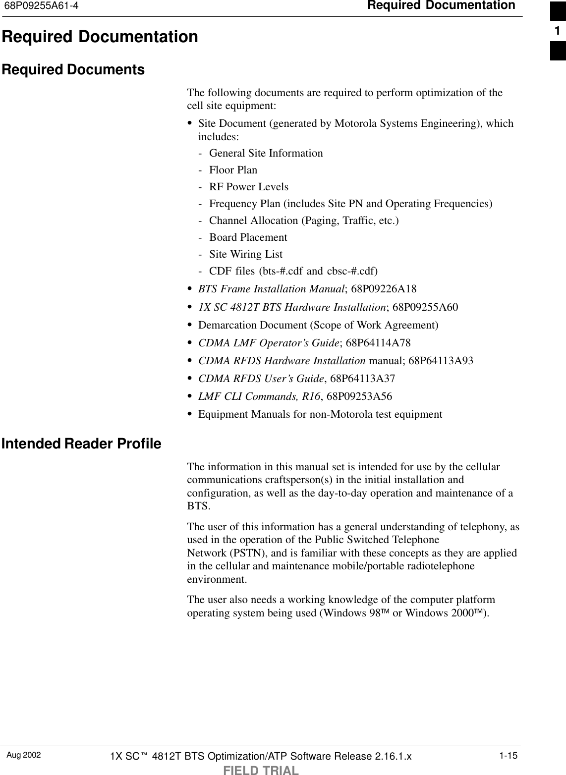 Required Documentation68P09255A61-4Aug 2002 1X SCt 4812T BTS Optimization/ATP Software Release 2.16.1.xFIELD TRIAL1-15Required DocumentationRequired DocumentsThe following documents are required to perform optimization of thecell site equipment:SSite Document (generated by Motorola Systems Engineering), whichincludes:- General Site Information- Floor Plan- RF Power Levels- Frequency Plan (includes Site PN and Operating Frequencies)- Channel Allocation (Paging, Traffic, etc.)- Board Placement- Site Wiring List- CDF files (bts-#.cdf and cbsc-#.cdf)SBTS Frame Installation Manual; 68P09226A18S1X SC 4812T BTS Hardware Installation; 68P09255A60SDemarcation Document (Scope of Work Agreement)SCDMA LMF Operator’s Guide; 68P64114A78SCDMA RFDS Hardware Installation manual; 68P64113A93SCDMA RFDS User’s Guide, 68P64113A37SLMF CLI Commands, R16, 68P09253A56SEquipment Manuals for non-Motorola test equipmentIntended Reader ProfileThe information in this manual set is intended for use by the cellularcommunications craftsperson(s) in the initial installation andconfiguration, as well as the day-to-day operation and maintenance of aBTS.The user of this information has a general understanding of telephony, asused in the operation of the Public Switched TelephoneNetwork (PSTN), and is familiar with these concepts as they are appliedin the cellular and maintenance mobile/portable radiotelephoneenvironment.The user also needs a working knowledge of the computer platformoperating system being used (Windows 98 or Windows 2000).1