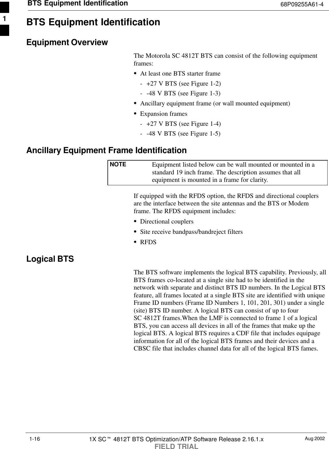 BTS Equipment Identification 68P09255A61-4Aug 20021X SCt 4812T BTS Optimization/ATP Software Release 2.16.1.xFIELD TRIAL1-16BTS Equipment IdentificationEquipment OverviewThe Motorola SC 4812T BTS can consist of the following equipmentframes:SAt least one BTS starter frame- +27 V BTS (see Figure 1-2)- -48 V BTS (see Figure 1-3)SAncillary equipment frame (or wall mounted equipment)SExpansion frames- +27 V BTS (see Figure 1-4)- -48 V BTS (see Figure 1-5)Ancillary Equipment Frame IdentificationNOTE Equipment listed below can be wall mounted or mounted in astandard 19 inch frame. The description assumes that allequipment is mounted in a frame for clarity.If equipped with the RFDS option, the RFDS and directional couplersare the interface between the site antennas and the BTS or Modemframe. The RFDS equipment includes:SDirectional couplersSSite receive bandpass/bandreject filtersSRFDSLogical BTSThe BTS software implements the logical BTS capability. Previously, allBTS frames co-located at a single site had to be identified in thenetwork with separate and distinct BTS ID numbers. In the Logical BTSfeature, all frames located at a single BTS site are identified with uniqueFrame ID numbers (Frame ID Numbers 1, 101, 201, 301) under a single(site) BTS ID number. A logical BTS can consist of up to fourSC 4812T frames.When the LMF is connected to frame 1 of a logicalBTS, you can access all devices in all of the frames that make up thelogical BTS. A logical BTS requires a CDF file that includes equipageinformation for all of the logical BTS frames and their devices and aCBSC file that includes channel data for all of the logical BTS fames.1