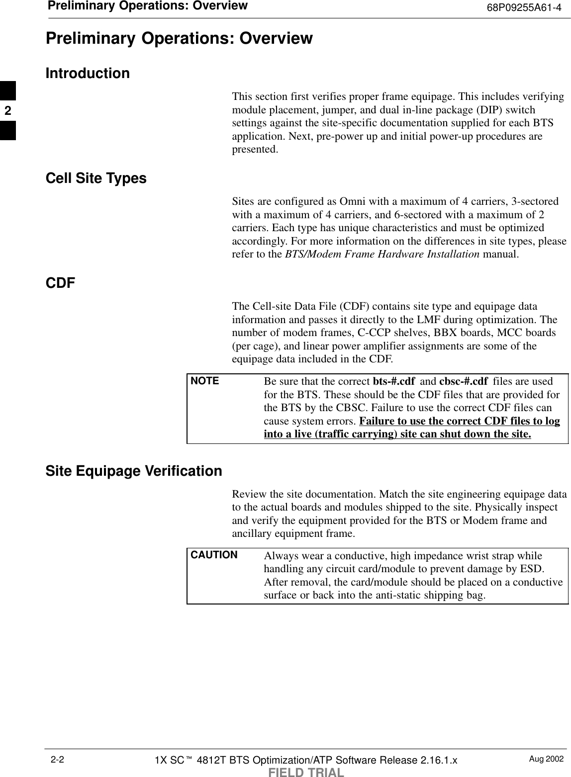 Preliminary Operations: Overview 68P09255A61-4Aug 20021X SCt 4812T BTS Optimization/ATP Software Release 2.16.1.xFIELD TRIAL2-2Preliminary Operations: OverviewIntroductionThis section first verifies proper frame equipage. This includes verifyingmodule placement, jumper, and dual in-line package (DIP) switchsettings against the site-specific documentation supplied for each BTSapplication. Next, pre-power up and initial power-up procedures arepresented.Cell Site TypesSites are configured as Omni with a maximum of 4 carriers, 3-sectoredwith a maximum of 4 carriers, and 6-sectored with a maximum of 2carriers. Each type has unique characteristics and must be optimizedaccordingly. For more information on the differences in site types, pleaserefer to the BTS/Modem Frame Hardware Installation manual.CDFThe Cell-site Data File (CDF) contains site type and equipage datainformation and passes it directly to the LMF during optimization. Thenumber of modem frames, C-CCP shelves, BBX boards, MCC boards(per cage), and linear power amplifier assignments are some of theequipage data included in the CDF.NOTE Be sure that the correct bts-#.cdf  and cbsc-#.cdf  files are usedfor the BTS. These should be the CDF files that are provided forthe BTS by the CBSC. Failure to use the correct CDF files cancause system errors. Failure to use the correct CDF files to loginto a live (traffic carrying) site can shut down the site.Site Equipage VerificationReview the site documentation. Match the site engineering equipage datato the actual boards and modules shipped to the site. Physically inspectand verify the equipment provided for the BTS or Modem frame andancillary equipment frame.CAUTION Always wear a conductive, high impedance wrist strap whilehandling any circuit card/module to prevent damage by ESD.After removal, the card/module should be placed on a conductivesurface or back into the anti-static shipping bag.2