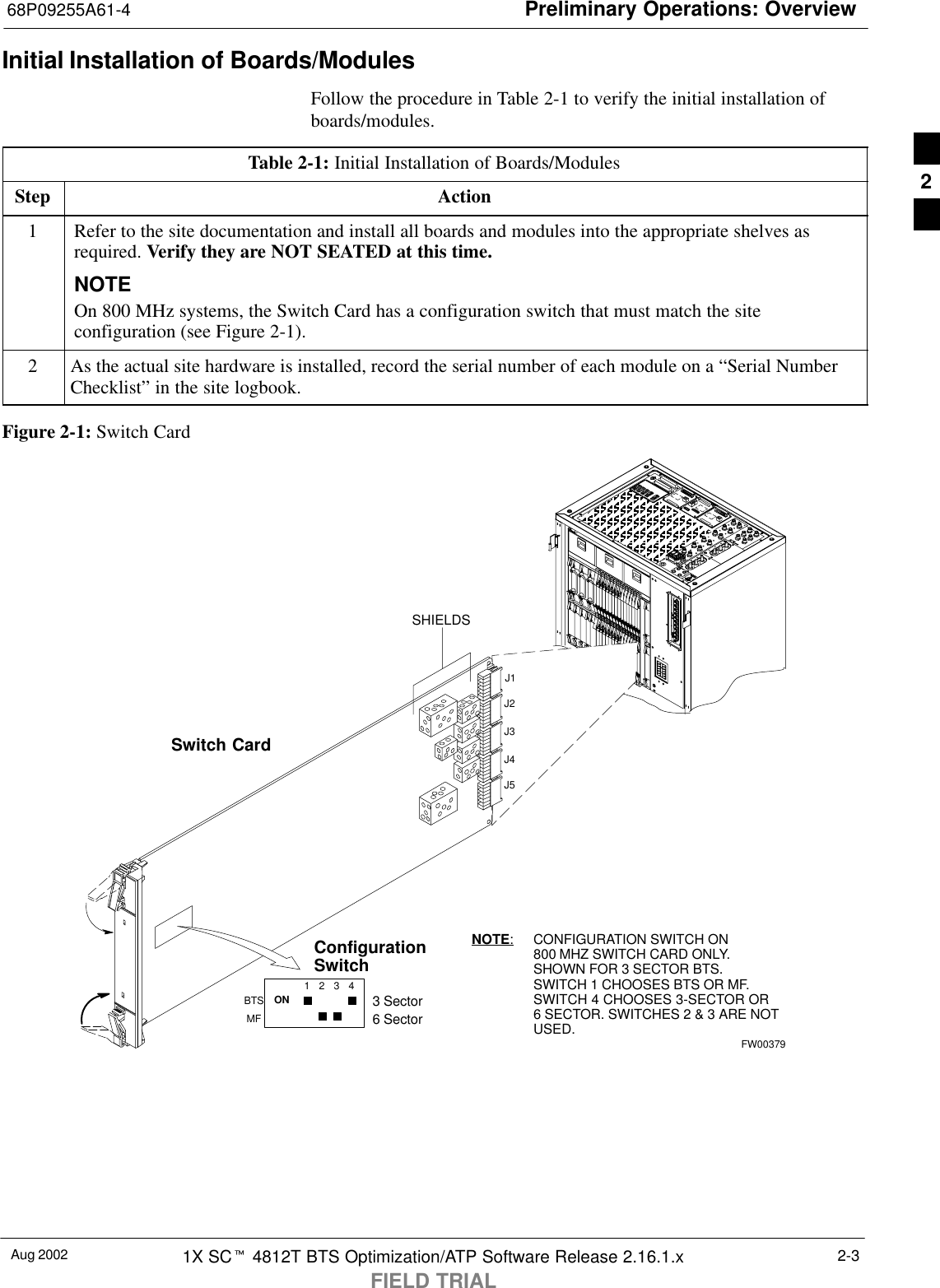 Preliminary Operations: Overview68P09255A61-4Aug 2002 1X SCt 4812T BTS Optimization/ATP Software Release 2.16.1.xFIELD TRIAL2-3Initial Installation of Boards/ModulesFollow the procedure in Table 2-1 to verify the initial installation ofboards/modules.Table 2-1: Initial Installation of Boards/ModulesStep Action1Refer to the site documentation and install all boards and modules into the appropriate shelves asrequired. Verify they are NOT SEATED at this time.NOTEOn 800 MHz systems, the Switch Card has a configuration switch that must match the siteconfiguration (see Figure 2-1).2As the actual site hardware is installed, record the serial number of each module on a “Serial NumberChecklist” in the site logbook.Figure 2-1: Switch CardSwitch Card1234ONBTSMF3 Sector6 SectorJ1J2J3J4J5SHIELDSConfigurationSwitchNOTE:CONFIGURATION SWITCH ON800 MHZ SWITCH CARD ONLY.SHOWN FOR 3 SECTOR BTS.SWITCH 1 CHOOSES BTS OR MF.SWITCH 4 CHOOSES 3-SECTOR OR6 SECTOR. SWITCHES 2 &amp; 3 ARE NOTUSED.FW003792