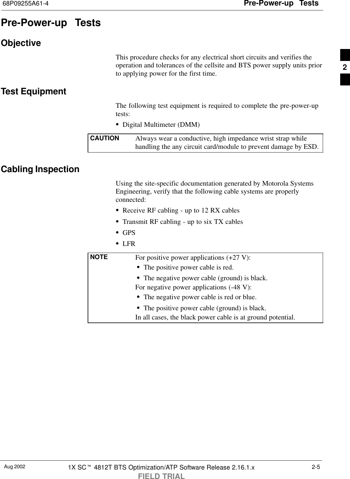 Pre-Power-up  Tests68P09255A61-4Aug 2002 1X SCt 4812T BTS Optimization/ATP Software Release 2.16.1.xFIELD TRIAL2-5Pre-Power-up  TestsObjectiveThis procedure checks for any electrical short circuits and verifies theoperation and tolerances of the cellsite and BTS power supply units priorto applying power for the first time.Test EquipmentThe following test equipment is required to complete the pre-power-uptests:SDigital Multimeter (DMM)CAUTION Always wear a conductive, high impedance wrist strap whilehandling the any circuit card/module to prevent damage by ESD.Cabling InspectionUsing the site-specific documentation generated by Motorola SystemsEngineering, verify that the following cable systems are properlyconnected:SReceive RF cabling - up to 12 RX cablesSTransmit RF cabling - up to six TX cablesSGPSSLFRNOTE For positive power applications (+27 V):SThe positive power cable is red.SThe negative power cable (ground) is black.For negative power applications (-48 V):SThe negative power cable is red or blue.SThe positive power cable (ground) is black.In all cases, the black power cable is at ground potential.2