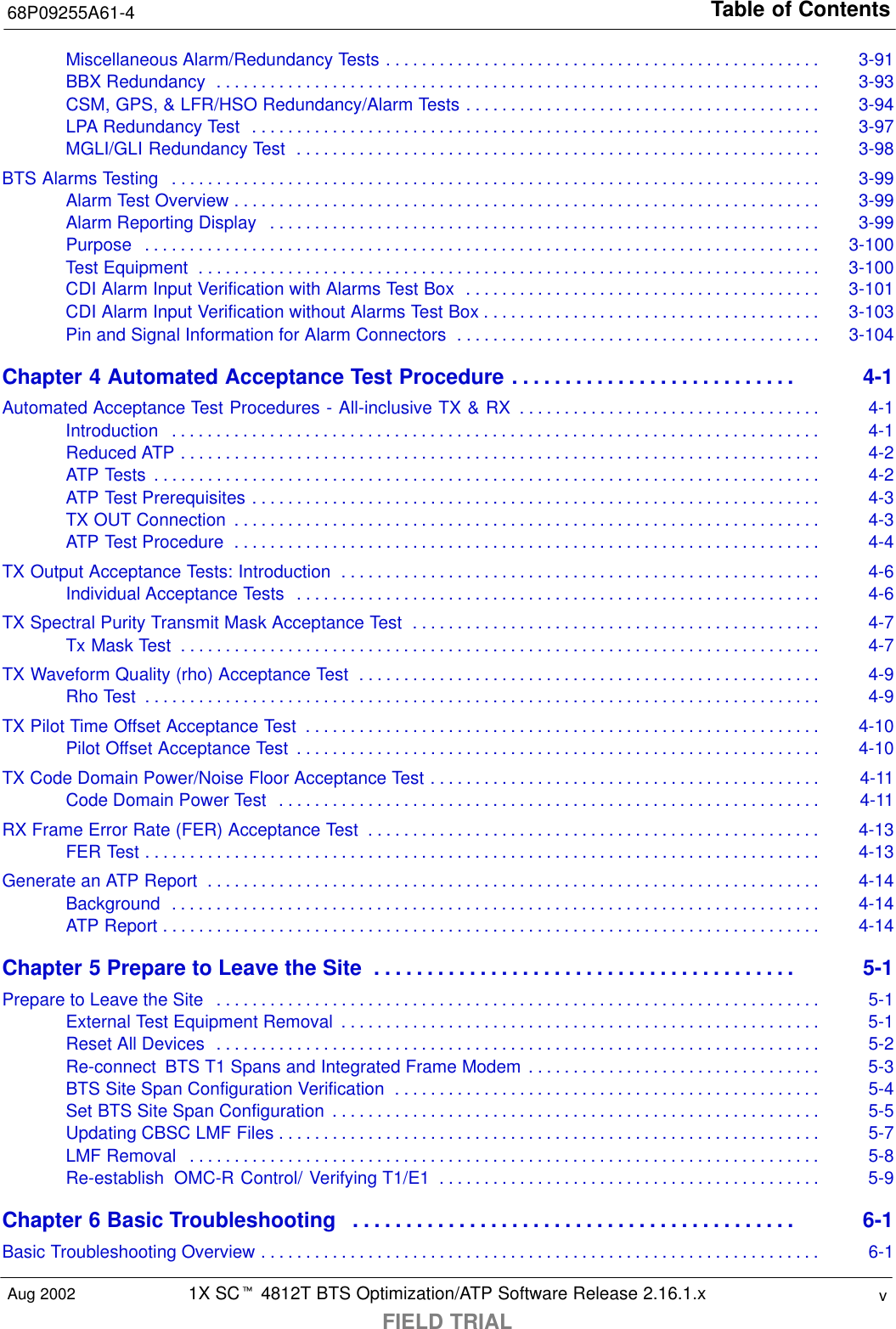 Table of Contents68P09255A61-41X SCt 4812T BTS Optimization/ATP Software Release 2.16.1.xFIELD TRIALvAug 2002Miscellaneous Alarm/Redundancy Tests 3-91. . . . . . . . . . . . . . . . . . . . . . . . . . . . . . . . . . . . . . . . . . . . . . . . . BBX Redundancy 3-93. . . . . . . . . . . . . . . . . . . . . . . . . . . . . . . . . . . . . . . . . . . . . . . . . . . . . . . . . . . . . . . . . . . . CSM, GPS, &amp; LFR/HSO Redundancy/Alarm Tests 3-94. . . . . . . . . . . . . . . . . . . . . . . . . . . . . . . . . . . . . . . . LPA Redundancy Test 3-97. . . . . . . . . . . . . . . . . . . . . . . . . . . . . . . . . . . . . . . . . . . . . . . . . . . . . . . . . . . . . . . . MGLI/GLI Redundancy Test 3-98. . . . . . . . . . . . . . . . . . . . . . . . . . . . . . . . . . . . . . . . . . . . . . . . . . . . . . . . . . . BTS Alarms Testing 3-99. . . . . . . . . . . . . . . . . . . . . . . . . . . . . . . . . . . . . . . . . . . . . . . . . . . . . . . . . . . . . . . . . . . . . . . . . Alarm Test Overview 3-99. . . . . . . . . . . . . . . . . . . . . . . . . . . . . . . . . . . . . . . . . . . . . . . . . . . . . . . . . . . . . . . . . . Alarm Reporting Display 3-99. . . . . . . . . . . . . . . . . . . . . . . . . . . . . . . . . . . . . . . . . . . . . . . . . . . . . . . . . . . . . . Purpose 3-100. . . . . . . . . . . . . . . . . . . . . . . . . . . . . . . . . . . . . . . . . . . . . . . . . . . . . . . . . . . . . . . . . . . . . . . . . . . . Test Equipment 3-100. . . . . . . . . . . . . . . . . . . . . . . . . . . . . . . . . . . . . . . . . . . . . . . . . . . . . . . . . . . . . . . . . . . . . . CDI Alarm Input Verification with Alarms Test Box 3-101. . . . . . . . . . . . . . . . . . . . . . . . . . . . . . . . . . . . . . . . CDI Alarm Input Verification without Alarms Test Box 3-103. . . . . . . . . . . . . . . . . . . . . . . . . . . . . . . . . . . . . . Pin and Signal Information for Alarm Connectors 3-104. . . . . . . . . . . . . . . . . . . . . . . . . . . . . . . . . . . . . . . . . Chapter 4 Automated Acceptance Test Procedure 4-1. . . . . . . . . . . . . . . . . . . . . . . . . . . Automated Acceptance Test Procedures - All-inclusive TX &amp; RX 4-1. . . . . . . . . . . . . . . . . . . . . . . . . . . . . . . . . . Introduction 4-1. . . . . . . . . . . . . . . . . . . . . . . . . . . . . . . . . . . . . . . . . . . . . . . . . . . . . . . . . . . . . . . . . . . . . . . . . Reduced ATP 4-2. . . . . . . . . . . . . . . . . . . . . . . . . . . . . . . . . . . . . . . . . . . . . . . . . . . . . . . . . . . . . . . . . . . . . . . . ATP Tests 4-2. . . . . . . . . . . . . . . . . . . . . . . . . . . . . . . . . . . . . . . . . . . . . . . . . . . . . . . . . . . . . . . . . . . . . . . . . . . ATP Test Prerequisites 4-3. . . . . . . . . . . . . . . . . . . . . . . . . . . . . . . . . . . . . . . . . . . . . . . . . . . . . . . . . . . . . . . . TX OUT Connection 4-3. . . . . . . . . . . . . . . . . . . . . . . . . . . . . . . . . . . . . . . . . . . . . . . . . . . . . . . . . . . . . . . . . . ATP Test Procedure 4-4. . . . . . . . . . . . . . . . . . . . . . . . . . . . . . . . . . . . . . . . . . . . . . . . . . . . . . . . . . . . . . . . . . TX Output Acceptance Tests: Introduction 4-6. . . . . . . . . . . . . . . . . . . . . . . . . . . . . . . . . . . . . . . . . . . . . . . . . . . . . . Individual Acceptance Tests 4-6. . . . . . . . . . . . . . . . . . . . . . . . . . . . . . . . . . . . . . . . . . . . . . . . . . . . . . . . . . . TX Spectral Purity Transmit Mask Acceptance Test 4-7. . . . . . . . . . . . . . . . . . . . . . . . . . . . . . . . . . . . . . . . . . . . . . Tx Mask Test 4-7. . . . . . . . . . . . . . . . . . . . . . . . . . . . . . . . . . . . . . . . . . . . . . . . . . . . . . . . . . . . . . . . . . . . . . . . TX Waveform Quality (rho) Acceptance Test 4-9. . . . . . . . . . . . . . . . . . . . . . . . . . . . . . . . . . . . . . . . . . . . . . . . . . . . Rho Test 4-9. . . . . . . . . . . . . . . . . . . . . . . . . . . . . . . . . . . . . . . . . . . . . . . . . . . . . . . . . . . . . . . . . . . . . . . . . . . . TX Pilot Time Offset Acceptance Test 4-10. . . . . . . . . . . . . . . . . . . . . . . . . . . . . . . . . . . . . . . . . . . . . . . . . . . . . . . . . . Pilot Offset Acceptance Test 4-10. . . . . . . . . . . . . . . . . . . . . . . . . . . . . . . . . . . . . . . . . . . . . . . . . . . . . . . . . . . TX Code Domain Power/Noise Floor Acceptance Test 4-11. . . . . . . . . . . . . . . . . . . . . . . . . . . . . . . . . . . . . . . . . . . . Code Domain Power Test 4-11. . . . . . . . . . . . . . . . . . . . . . . . . . . . . . . . . . . . . . . . . . . . . . . . . . . . . . . . . . . . . RX Frame Error Rate (FER) Acceptance Test 4-13. . . . . . . . . . . . . . . . . . . . . . . . . . . . . . . . . . . . . . . . . . . . . . . . . . . FER Test 4-13. . . . . . . . . . . . . . . . . . . . . . . . . . . . . . . . . . . . . . . . . . . . . . . . . . . . . . . . . . . . . . . . . . . . . . . . . . . . Generate an ATP Report 4-14. . . . . . . . . . . . . . . . . . . . . . . . . . . . . . . . . . . . . . . . . . . . . . . . . . . . . . . . . . . . . . . . . . . . . Background 4-14. . . . . . . . . . . . . . . . . . . . . . . . . . . . . . . . . . . . . . . . . . . . . . . . . . . . . . . . . . . . . . . . . . . . . . . . . ATP Report 4-14. . . . . . . . . . . . . . . . . . . . . . . . . . . . . . . . . . . . . . . . . . . . . . . . . . . . . . . . . . . . . . . . . . . . . . . . . . Chapter 5 Prepare to Leave the Site 5-1. . . . . . . . . . . . . . . . . . . . . . . . . . . . . . . . . . . . . . . . Prepare to Leave the Site 5-1. . . . . . . . . . . . . . . . . . . . . . . . . . . . . . . . . . . . . . . . . . . . . . . . . . . . . . . . . . . . . . . . . . . . External Test Equipment Removal 5-1. . . . . . . . . . . . . . . . . . . . . . . . . . . . . . . . . . . . . . . . . . . . . . . . . . . . . . Reset All Devices 5-2. . . . . . . . . . . . . . . . . . . . . . . . . . . . . . . . . . . . . . . . . . . . . . . . . . . . . . . . . . . . . . . . . . . . Re-connect  BTS T1 Spans and Integrated Frame Modem 5-3. . . . . . . . . . . . . . . . . . . . . . . . . . . . . . . . . BTS Site Span Configuration Verification 5-4. . . . . . . . . . . . . . . . . . . . . . . . . . . . . . . . . . . . . . . . . . . . . . . . Set BTS Site Span Configuration 5-5. . . . . . . . . . . . . . . . . . . . . . . . . . . . . . . . . . . . . . . . . . . . . . . . . . . . . . . Updating CBSC LMF Files 5-7. . . . . . . . . . . . . . . . . . . . . . . . . . . . . . . . . . . . . . . . . . . . . . . . . . . . . . . . . . . . . LMF Removal 5-8. . . . . . . . . . . . . . . . . . . . . . . . . . . . . . . . . . . . . . . . . . . . . . . . . . . . . . . . . . . . . . . . . . . . . . . Re-establish  OMC-R Control/ Verifying T1/E1 5-9. . . . . . . . . . . . . . . . . . . . . . . . . . . . . . . . . . . . . . . . . . . Chapter 6 Basic Troubleshooting 6-1. . . . . . . . . . . . . . . . . . . . . . . . . . . . . . . . . . . . . . . . . . Basic Troubleshooting Overview 6-1. . . . . . . . . . . . . . . . . . . . . . . . . . . . . . . . . . . . . . . . . . . . . . . . . . . . . . . . . . . . . . . 