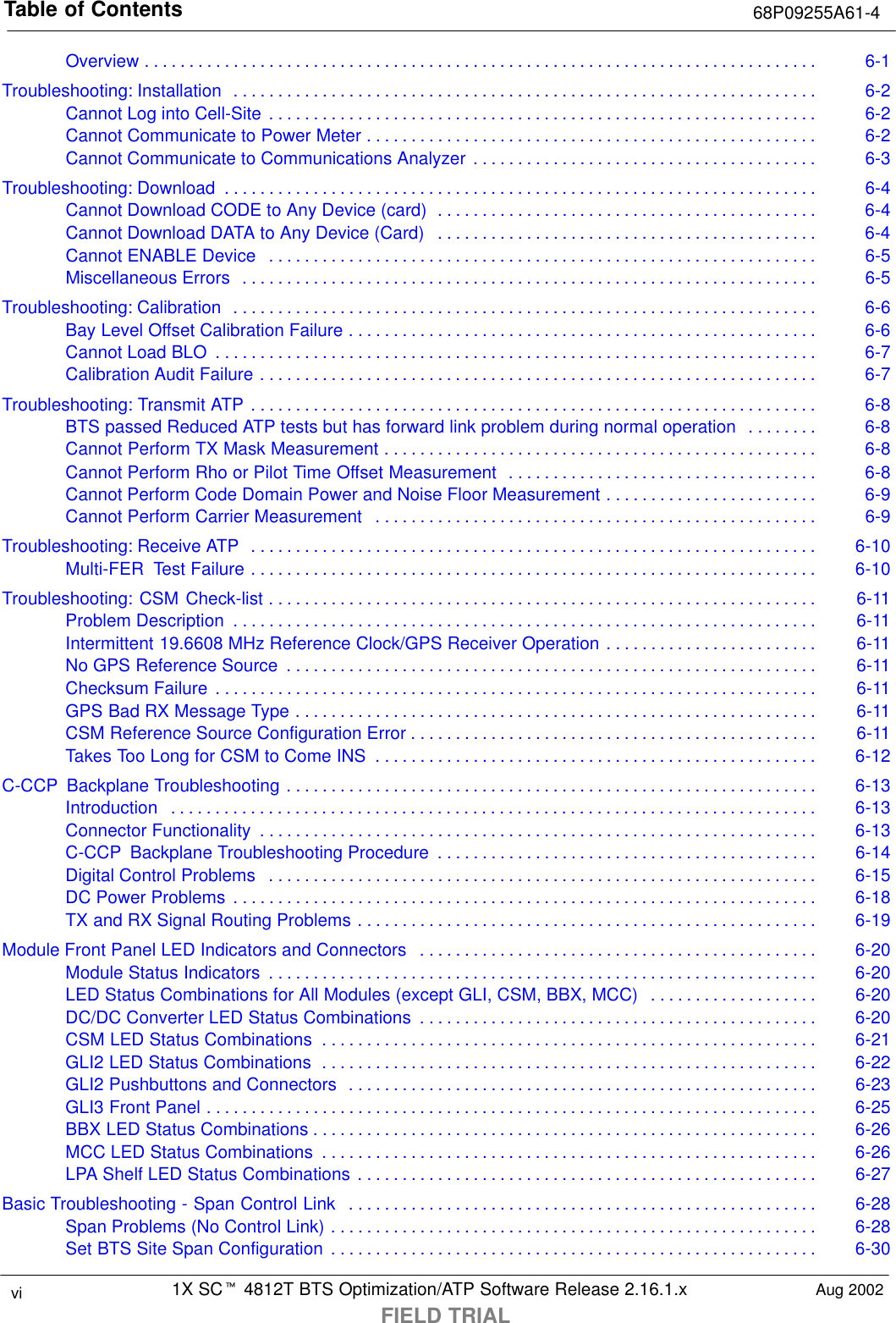 Table of Contents 68P09255A61-41X SCt 4812T BTS Optimization/ATP Software Release 2.16.1.xFIELD TRIALvi Aug 2002Overview 6-1. . . . . . . . . . . . . . . . . . . . . . . . . . . . . . . . . . . . . . . . . . . . . . . . . . . . . . . . . . . . . . . . . . . . . . . . . . . . Troubleshooting: Installation 6-2. . . . . . . . . . . . . . . . . . . . . . . . . . . . . . . . . . . . . . . . . . . . . . . . . . . . . . . . . . . . . . . . . . Cannot Log into Cell-Site 6-2. . . . . . . . . . . . . . . . . . . . . . . . . . . . . . . . . . . . . . . . . . . . . . . . . . . . . . . . . . . . . . Cannot Communicate to Power Meter 6-2. . . . . . . . . . . . . . . . . . . . . . . . . . . . . . . . . . . . . . . . . . . . . . . . . . . Cannot Communicate to Communications Analyzer 6-3. . . . . . . . . . . . . . . . . . . . . . . . . . . . . . . . . . . . . . . Troubleshooting: Download 6-4. . . . . . . . . . . . . . . . . . . . . . . . . . . . . . . . . . . . . . . . . . . . . . . . . . . . . . . . . . . . . . . . . . . Cannot Download CODE to Any Device (card) 6-4. . . . . . . . . . . . . . . . . . . . . . . . . . . . . . . . . . . . . . . . . . . Cannot Download DATA to Any Device (Card) 6-4. . . . . . . . . . . . . . . . . . . . . . . . . . . . . . . . . . . . . . . . . . . Cannot ENABLE Device 6-5. . . . . . . . . . . . . . . . . . . . . . . . . . . . . . . . . . . . . . . . . . . . . . . . . . . . . . . . . . . . . . Miscellaneous Errors 6-5. . . . . . . . . . . . . . . . . . . . . . . . . . . . . . . . . . . . . . . . . . . . . . . . . . . . . . . . . . . . . . . . . Troubleshooting: Calibration 6-6. . . . . . . . . . . . . . . . . . . . . . . . . . . . . . . . . . . . . . . . . . . . . . . . . . . . . . . . . . . . . . . . . . Bay Level Offset Calibration Failure 6-6. . . . . . . . . . . . . . . . . . . . . . . . . . . . . . . . . . . . . . . . . . . . . . . . . . . . . Cannot Load BLO 6-7. . . . . . . . . . . . . . . . . . . . . . . . . . . . . . . . . . . . . . . . . . . . . . . . . . . . . . . . . . . . . . . . . . . . Calibration Audit Failure 6-7. . . . . . . . . . . . . . . . . . . . . . . . . . . . . . . . . . . . . . . . . . . . . . . . . . . . . . . . . . . . . . . Troubleshooting: Transmit ATP 6-8. . . . . . . . . . . . . . . . . . . . . . . . . . . . . . . . . . . . . . . . . . . . . . . . . . . . . . . . . . . . . . . . BTS passed Reduced ATP tests but has forward link problem during normal operation 6-8. . . . . . . . Cannot Perform TX Mask Measurement 6-8. . . . . . . . . . . . . . . . . . . . . . . . . . . . . . . . . . . . . . . . . . . . . . . . . Cannot Perform Rho or Pilot Time Offset Measurement 6-8. . . . . . . . . . . . . . . . . . . . . . . . . . . . . . . . . . . Cannot Perform Code Domain Power and Noise Floor Measurement 6-9. . . . . . . . . . . . . . . . . . . . . . . . Cannot Perform Carrier Measurement 6-9. . . . . . . . . . . . . . . . . . . . . . . . . . . . . . . . . . . . . . . . . . . . . . . . . . Troubleshooting: Receive ATP 6-10. . . . . . . . . . . . . . . . . . . . . . . . . . . . . . . . . . . . . . . . . . . . . . . . . . . . . . . . . . . . . . . . Multi-FER  Test Failure 6-10. . . . . . . . . . . . . . . . . . . . . . . . . . . . . . . . . . . . . . . . . . . . . . . . . . . . . . . . . . . . . . . . Troubleshooting: CSM Check-list 6-11. . . . . . . . . . . . . . . . . . . . . . . . . . . . . . . . . . . . . . . . . . . . . . . . . . . . . . . . . . . . . . Problem Description 6-11. . . . . . . . . . . . . . . . . . . . . . . . . . . . . . . . . . . . . . . . . . . . . . . . . . . . . . . . . . . . . . . . . . Intermittent 19.6608 MHz Reference Clock/GPS Receiver Operation 6-11. . . . . . . . . . . . . . . . . . . . . . . . No GPS Reference Source 6-11. . . . . . . . . . . . . . . . . . . . . . . . . . . . . . . . . . . . . . . . . . . . . . . . . . . . . . . . . . . . Checksum Failure 6-11. . . . . . . . . . . . . . . . . . . . . . . . . . . . . . . . . . . . . . . . . . . . . . . . . . . . . . . . . . . . . . . . . . . . GPS Bad RX Message Type 6-11. . . . . . . . . . . . . . . . . . . . . . . . . . . . . . . . . . . . . . . . . . . . . . . . . . . . . . . . . . . CSM Reference Source Configuration Error 6-11. . . . . . . . . . . . . . . . . . . . . . . . . . . . . . . . . . . . . . . . . . . . . . Takes Too Long for CSM to Come INS 6-12. . . . . . . . . . . . . . . . . . . . . . . . . . . . . . . . . . . . . . . . . . . . . . . . . . C-CCP  Backplane Troubleshooting 6-13. . . . . . . . . . . . . . . . . . . . . . . . . . . . . . . . . . . . . . . . . . . . . . . . . . . . . . . . . . . . Introduction 6-13. . . . . . . . . . . . . . . . . . . . . . . . . . . . . . . . . . . . . . . . . . . . . . . . . . . . . . . . . . . . . . . . . . . . . . . . . Connector Functionality 6-13. . . . . . . . . . . . . . . . . . . . . . . . . . . . . . . . . . . . . . . . . . . . . . . . . . . . . . . . . . . . . . . C-CCP  Backplane Troubleshooting Procedure 6-14. . . . . . . . . . . . . . . . . . . . . . . . . . . . . . . . . . . . . . . . . . . Digital Control Problems 6-15. . . . . . . . . . . . . . . . . . . . . . . . . . . . . . . . . . . . . . . . . . . . . . . . . . . . . . . . . . . . . . DC Power Problems 6-18. . . . . . . . . . . . . . . . . . . . . . . . . . . . . . . . . . . . . . . . . . . . . . . . . . . . . . . . . . . . . . . . . . TX and RX Signal Routing Problems 6-19. . . . . . . . . . . . . . . . . . . . . . . . . . . . . . . . . . . . . . . . . . . . . . . . . . . . Module Front Panel LED Indicators and Connectors 6-20. . . . . . . . . . . . . . . . . . . . . . . . . . . . . . . . . . . . . . . . . . . . . Module Status Indicators 6-20. . . . . . . . . . . . . . . . . . . . . . . . . . . . . . . . . . . . . . . . . . . . . . . . . . . . . . . . . . . . . . LED Status Combinations for All Modules (except GLI, CSM, BBX, MCC) 6-20. . . . . . . . . . . . . . . . . . . DC/DC Converter LED Status Combinations 6-20. . . . . . . . . . . . . . . . . . . . . . . . . . . . . . . . . . . . . . . . . . . . . CSM LED Status Combinations 6-21. . . . . . . . . . . . . . . . . . . . . . . . . . . . . . . . . . . . . . . . . . . . . . . . . . . . . . . . GLI2 LED Status Combinations 6-22. . . . . . . . . . . . . . . . . . . . . . . . . . . . . . . . . . . . . . . . . . . . . . . . . . . . . . . . GLI2 Pushbuttons and Connectors 6-23. . . . . . . . . . . . . . . . . . . . . . . . . . . . . . . . . . . . . . . . . . . . . . . . . . . . . GLI3 Front Panel 6-25. . . . . . . . . . . . . . . . . . . . . . . . . . . . . . . . . . . . . . . . . . . . . . . . . . . . . . . . . . . . . . . . . . . . . BBX LED Status Combinations 6-26. . . . . . . . . . . . . . . . . . . . . . . . . . . . . . . . . . . . . . . . . . . . . . . . . . . . . . . . . MCC LED Status Combinations 6-26. . . . . . . . . . . . . . . . . . . . . . . . . . . . . . . . . . . . . . . . . . . . . . . . . . . . . . . . LPA Shelf LED Status Combinations 6-27. . . . . . . . . . . . . . . . . . . . . . . . . . . . . . . . . . . . . . . . . . . . . . . . . . . . Basic Troubleshooting - Span Control Link 6-28. . . . . . . . . . . . . . . . . . . . . . . . . . . . . . . . . . . . . . . . . . . . . . . . . . . . . Span Problems (No Control Link) 6-28. . . . . . . . . . . . . . . . . . . . . . . . . . . . . . . . . . . . . . . . . . . . . . . . . . . . . . . Set BTS Site Span Configuration 6-30. . . . . . . . . . . . . . . . . . . . . . . . . . . . . . . . . . . . . . . . . . . . . . . . . . . . . . . 