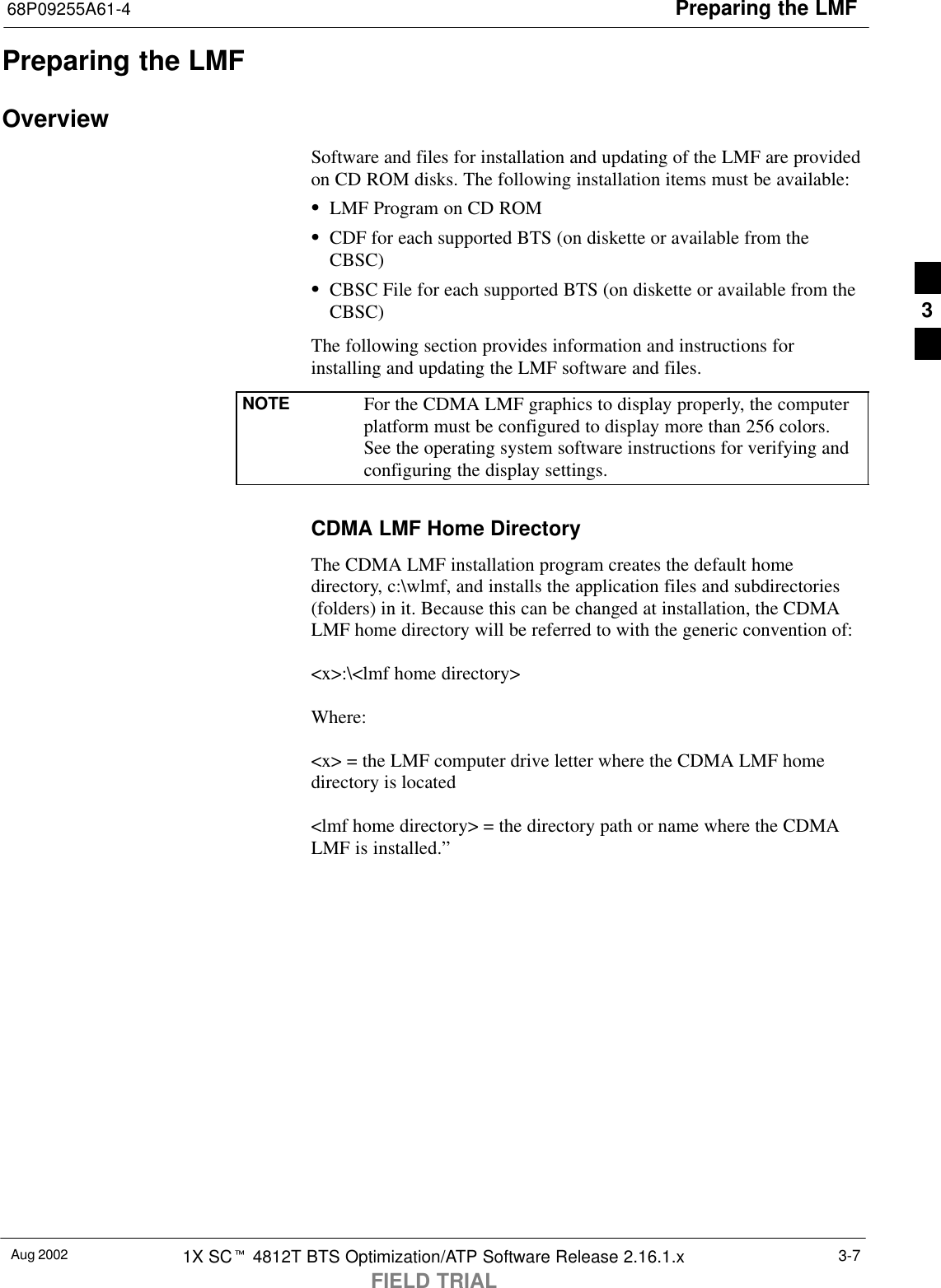 Preparing the LMF68P09255A61-4Aug 2002 1X SCt 4812T BTS Optimization/ATP Software Release 2.16.1.xFIELD TRIAL3-7Preparing the LMFOverviewSoftware and files for installation and updating of the LMF are providedon CD ROM disks. The following installation items must be available:SLMF Program on CD ROMSCDF for each supported BTS (on diskette or available from theCBSC)SCBSC File for each supported BTS (on diskette or available from theCBSC)The following section provides information and instructions forinstalling and updating the LMF software and files.NOTE For the CDMA LMF graphics to display properly, the computerplatform must be configured to display more than 256 colors.See the operating system software instructions for verifying andconfiguring the display settings.CDMA LMF Home DirectoryThe CDMA LMF installation program creates the default homedirectory, c:\wlmf, and installs the application files and subdirectories(folders) in it. Because this can be changed at installation, the CDMALMF home directory will be referred to with the generic convention of:&lt;x&gt;:\&lt;lmf home directory&gt;Where:&lt;x&gt; = the LMF computer drive letter where the CDMA LMF homedirectory is located&lt;lmf home directory&gt; = the directory path or name where the CDMALMF is installed.”3