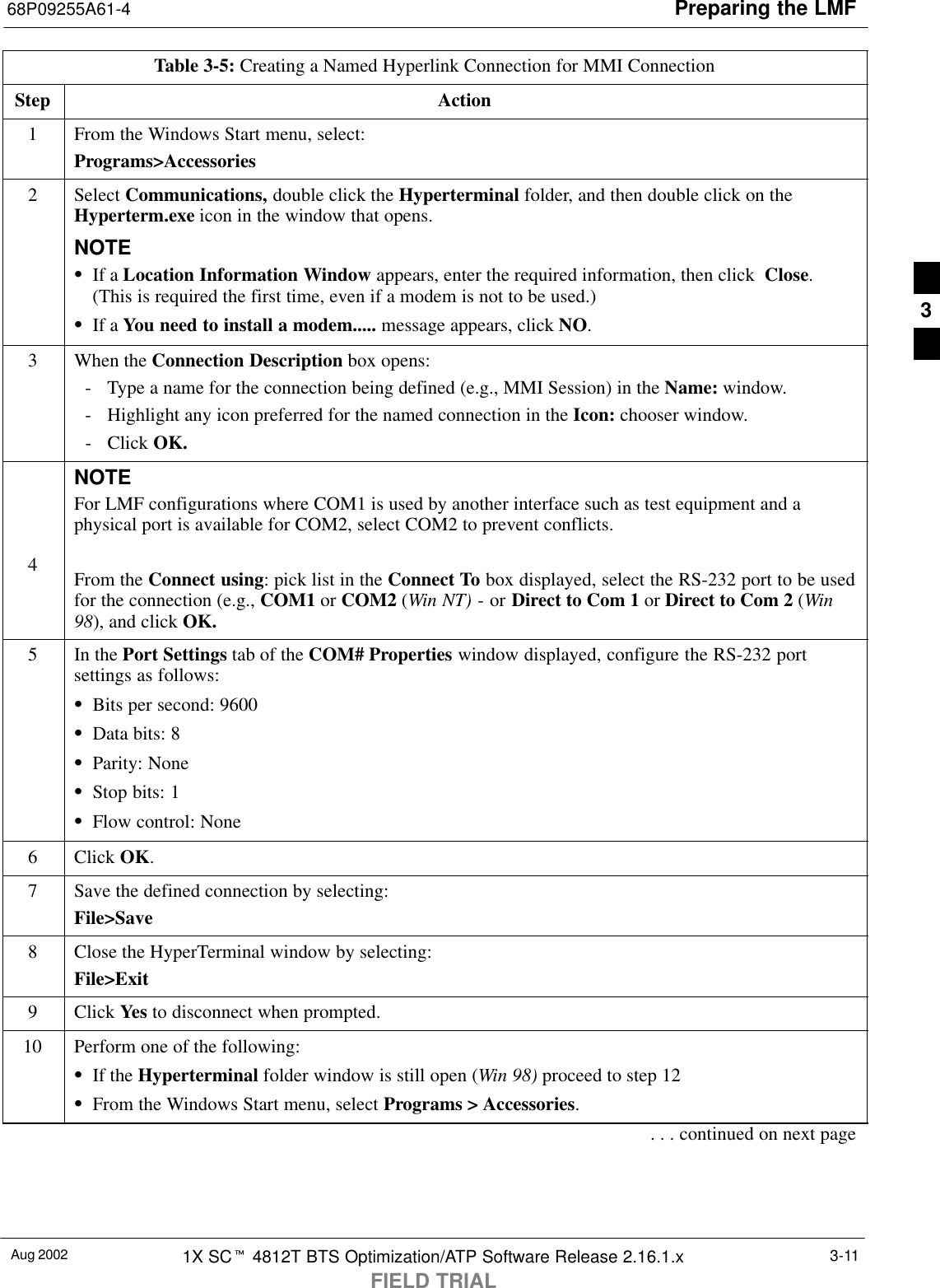 Preparing the LMF68P09255A61-4Aug 2002 1X SCt 4812T BTS Optimization/ATP Software Release 2.16.1.xFIELD TRIAL3-11Table 3-5: Creating a Named Hyperlink Connection for MMI ConnectionStep Action1From the Windows Start menu, select:Programs&gt;Accessories2 Select Communications, double click the Hyperterminal folder, and then double click on theHyperterm.exe icon in the window that opens.NOTESIf a Location Information Window appears, enter the required information, then click  Close.(This is required the first time, even if a modem is not to be used.)SIf a You need to install a modem..... message appears, click NO.3When the Connection Description box opens:- Type a name for the connection being defined (e.g., MMI Session) in the Name: window.- Highlight any icon preferred for the named connection in the Icon: chooser window.- Click OK.4NOTEFor LMF configurations where COM1 is used by another interface such as test equipment and aphysical port is available for COM2, select COM2 to prevent conflicts.From the Connect using: pick list in the Connect To box displayed, select the RS-232 port to be usedfor the connection (e.g., COM1 or COM2 (Win NT) - or Direct to Com 1 or Direct to Com 2 (Win98), and click OK.5In the Port Settings tab of the COM# Properties window displayed, configure the RS-232 portsettings as follows:SBits per second: 9600SData bits: 8SParity: NoneSStop bits: 1SFlow control: None6 Click OK.7Save the defined connection by selecting:File&gt;Save8Close the HyperTerminal window by selecting:File&gt;Exit9 Click Yes to disconnect when prompted.10 Perform one of the following:SIf the Hyperterminal folder window is still open (Win 98) proceed to step 12SFrom the Windows Start menu, select Programs &gt; Accessories.. . . continued on next page3