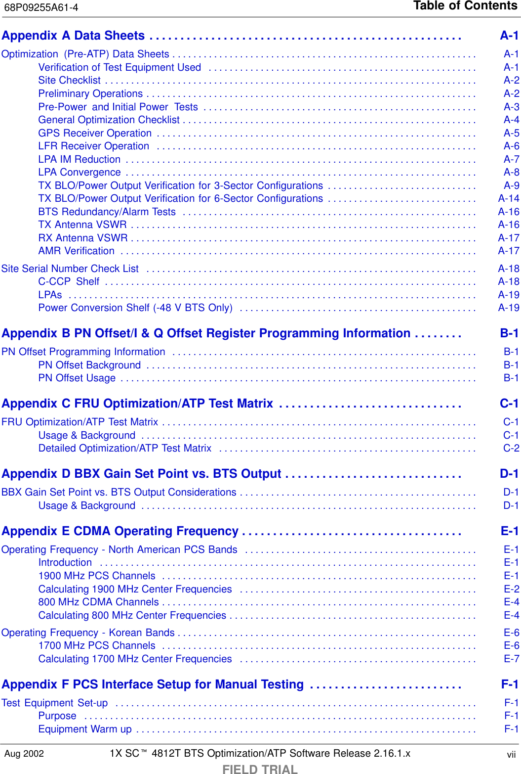 Table of Contents68P09255A61-41X SCt 4812T BTS Optimization/ATP Software Release 2.16.1.xFIELD TRIALviiAug 2002Appendix A Data Sheets A-1. . . . . . . . . . . . . . . . . . . . . . . . . . . . . . . . . . . . . . . . . . . . . . . . . . . Optimization  (Pre-ATP) Data Sheets A-1. . . . . . . . . . . . . . . . . . . . . . . . . . . . . . . . . . . . . . . . . . . . . . . . . . . . . . . . . . . Verification of Test Equipment Used A-1. . . . . . . . . . . . . . . . . . . . . . . . . . . . . . . . . . . . . . . . . . . . . . . . . . . . Site Checklist A-2. . . . . . . . . . . . . . . . . . . . . . . . . . . . . . . . . . . . . . . . . . . . . . . . . . . . . . . . . . . . . . . . . . . . . . . . Preliminary Operations A-2. . . . . . . . . . . . . . . . . . . . . . . . . . . . . . . . . . . . . . . . . . . . . . . . . . . . . . . . . . . . . . . . Pre-Power  and Initial Power  Tests A-3. . . . . . . . . . . . . . . . . . . . . . . . . . . . . . . . . . . . . . . . . . . . . . . . . . . . . General Optimization Checklist A-4. . . . . . . . . . . . . . . . . . . . . . . . . . . . . . . . . . . . . . . . . . . . . . . . . . . . . . . . . GPS Receiver Operation A-5. . . . . . . . . . . . . . . . . . . . . . . . . . . . . . . . . . . . . . . . . . . . . . . . . . . . . . . . . . . . . . LFR Receiver Operation A-6. . . . . . . . . . . . . . . . . . . . . . . . . . . . . . . . . . . . . . . . . . . . . . . . . . . . . . . . . . . . . . LPA IM Reduction A-7. . . . . . . . . . . . . . . . . . . . . . . . . . . . . . . . . . . . . . . . . . . . . . . . . . . . . . . . . . . . . . . . . . . . LPA Convergence A-8. . . . . . . . . . . . . . . . . . . . . . . . . . . . . . . . . . . . . . . . . . . . . . . . . . . . . . . . . . . . . . . . . . . . TX BLO/Power Output Verification for 3-Sector Configurations A-9. . . . . . . . . . . . . . . . . . . . . . . . . . . . . TX BLO/Power Output Verification for 6-Sector Configurations A-14. . . . . . . . . . . . . . . . . . . . . . . . . . . . . BTS Redundancy/Alarm Tests A-16. . . . . . . . . . . . . . . . . . . . . . . . . . . . . . . . . . . . . . . . . . . . . . . . . . . . . . . . . TX Antenna VSWR A-16. . . . . . . . . . . . . . . . . . . . . . . . . . . . . . . . . . . . . . . . . . . . . . . . . . . . . . . . . . . . . . . . . . . RX Antenna VSWR A-17. . . . . . . . . . . . . . . . . . . . . . . . . . . . . . . . . . . . . . . . . . . . . . . . . . . . . . . . . . . . . . . . . . . AMR Verification A-17. . . . . . . . . . . . . . . . . . . . . . . . . . . . . . . . . . . . . . . . . . . . . . . . . . . . . . . . . . . . . . . . . . . . . Site Serial Number Check List A-18. . . . . . . . . . . . . . . . . . . . . . . . . . . . . . . . . . . . . . . . . . . . . . . . . . . . . . . . . . . . . . . . C-CCP  Shelf A-18. . . . . . . . . . . . . . . . . . . . . . . . . . . . . . . . . . . . . . . . . . . . . . . . . . . . . . . . . . . . . . . . . . . . . . . . LPAs A-19. . . . . . . . . . . . . . . . . . . . . . . . . . . . . . . . . . . . . . . . . . . . . . . . . . . . . . . . . . . . . . . . . . . . . . . . . . . . . . . Power Conversion Shelf (-48 V BTS Only) A-19. . . . . . . . . . . . . . . . . . . . . . . . . . . . . . . . . . . . . . . . . . . . . . Appendix B PN Offset/I &amp; Q Offset Register Programming Information B-1. . . . . . . . PN Offset Programming Information B-1. . . . . . . . . . . . . . . . . . . . . . . . . . . . . . . . . . . . . . . . . . . . . . . . . . . . . . . . . . . PN Offset Background B-1. . . . . . . . . . . . . . . . . . . . . . . . . . . . . . . . . . . . . . . . . . . . . . . . . . . . . . . . . . . . . . . . PN Offset Usage B-1. . . . . . . . . . . . . . . . . . . . . . . . . . . . . . . . . . . . . . . . . . . . . . . . . . . . . . . . . . . . . . . . . . . . . Appendix C FRU Optimization/ATP Test Matrix C-1. . . . . . . . . . . . . . . . . . . . . . . . . . . . . . FRU Optimization/ATP Test Matrix C-1. . . . . . . . . . . . . . . . . . . . . . . . . . . . . . . . . . . . . . . . . . . . . . . . . . . . . . . . . . . . . Usage &amp; Background C-1. . . . . . . . . . . . . . . . . . . . . . . . . . . . . . . . . . . . . . . . . . . . . . . . . . . . . . . . . . . . . . . . . Detailed Optimization/ATP Test Matrix C-2. . . . . . . . . . . . . . . . . . . . . . . . . . . . . . . . . . . . . . . . . . . . . . . . . . Appendix D BBX Gain Set Point vs. BTS Output D-1. . . . . . . . . . . . . . . . . . . . . . . . . . . . . BBX Gain Set Point vs. BTS Output Considerations D-1. . . . . . . . . . . . . . . . . . . . . . . . . . . . . . . . . . . . . . . . . . . . . . Usage &amp; Background D-1. . . . . . . . . . . . . . . . . . . . . . . . . . . . . . . . . . . . . . . . . . . . . . . . . . . . . . . . . . . . . . . . . Appendix E CDMA Operating Frequency E-1. . . . . . . . . . . . . . . . . . . . . . . . . . . . . . . . . . . . Operating Frequency - North American PCS Bands E-1. . . . . . . . . . . . . . . . . . . . . . . . . . . . . . . . . . . . . . . . . . . . . Introduction E-1. . . . . . . . . . . . . . . . . . . . . . . . . . . . . . . . . . . . . . . . . . . . . . . . . . . . . . . . . . . . . . . . . . . . . . . . . 1900 MHz PCS Channels E-1. . . . . . . . . . . . . . . . . . . . . . . . . . . . . . . . . . . . . . . . . . . . . . . . . . . . . . . . . . . . . Calculating 1900 MHz Center Frequencies E-2. . . . . . . . . . . . . . . . . . . . . . . . . . . . . . . . . . . . . . . . . . . . . . 800 MHz CDMA Channels E-4. . . . . . . . . . . . . . . . . . . . . . . . . . . . . . . . . . . . . . . . . . . . . . . . . . . . . . . . . . . . . Calculating 800 MHz Center Frequencies E-4. . . . . . . . . . . . . . . . . . . . . . . . . . . . . . . . . . . . . . . . . . . . . . . . Operating Frequency - Korean Bands E-6. . . . . . . . . . . . . . . . . . . . . . . . . . . . . . . . . . . . . . . . . . . . . . . . . . . . . . . . . . 1700 MHz PCS Channels E-6. . . . . . . . . . . . . . . . . . . . . . . . . . . . . . . . . . . . . . . . . . . . . . . . . . . . . . . . . . . . . Calculating 1700 MHz Center Frequencies E-7. . . . . . . . . . . . . . . . . . . . . . . . . . . . . . . . . . . . . . . . . . . . . . Appendix F PCS Interface Setup for Manual Testing F-1. . . . . . . . . . . . . . . . . . . . . . . . . Test Equipment Set-up F-1. . . . . . . . . . . . . . . . . . . . . . . . . . . . . . . . . . . . . . . . . . . . . . . . . . . . . . . . . . . . . . . . . . . . . . Purpose F-1. . . . . . . . . . . . . . . . . . . . . . . . . . . . . . . . . . . . . . . . . . . . . . . . . . . . . . . . . . . . . . . . . . . . . . . . . . . . Equipment Warm up F-1. . . . . . . . . . . . . . . . . . . . . . . . . . . . . . . . . . . . . . . . . . . . . . . . . . . . . . . . . . . . . . . . . . 