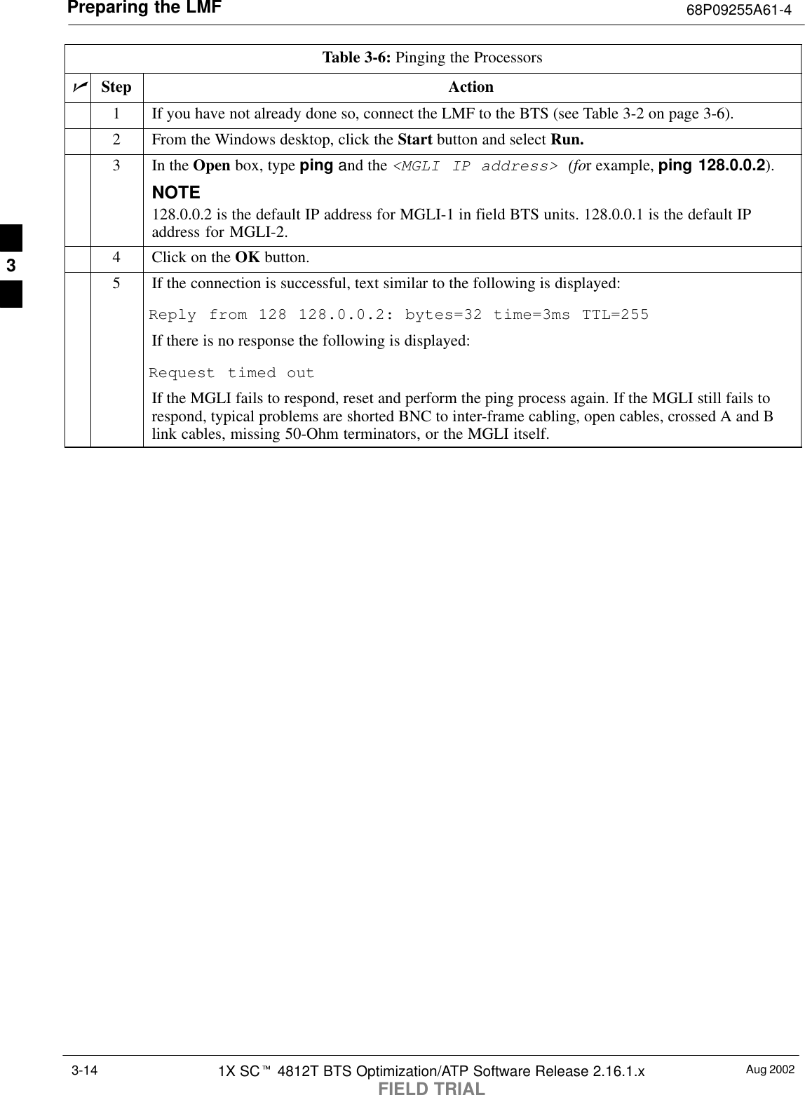 Preparing the LMF 68P09255A61-4Aug 20021X SCt 4812T BTS Optimization/ATP Software Release 2.16.1.xFIELD TRIAL3-14Table 3-6: Pinging the ProcessorsnStep Action1If you have not already done so, connect the LMF to the BTS (see Table 3-2 on page 3-6).2From the Windows desktop, click the Start button and select Run.3In the Open box, type ping and the &lt;MGLI IP address&gt; (for example, ping 128.0.0.2).NOTE128.0.0.2 is the default IP address for MGLI-1 in field BTS units. 128.0.0.1 is the default IPaddress for MGLI-2.4Click on the OK button.5If the connection is successful, text similar to the following is displayed:Reply from 128 128.0.0.2: bytes=32 time=3ms TTL=255If there is no response the following is displayed:Request timed outIf the MGLI fails to respond, reset and perform the ping process again. If the MGLI still fails torespond, typical problems are shorted BNC to inter-frame cabling, open cables, crossed A and Blink cables, missing 50-Ohm terminators, or the MGLI itself.3