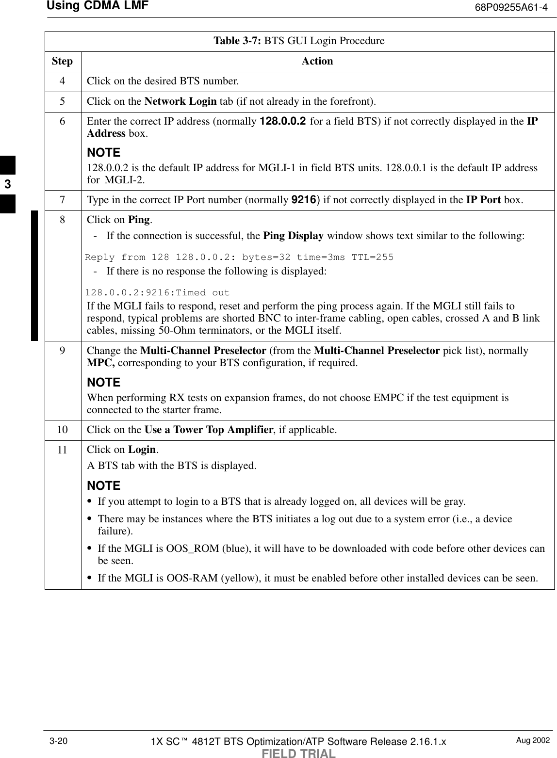 Using CDMA LMF 68P09255A61-4Aug 20021X SCt 4812T BTS Optimization/ATP Software Release 2.16.1.xFIELD TRIAL3-20Table 3-7: BTS GUI Login ProcedureStep Action4Click on the desired BTS number.5Click on the Network Login tab (if not already in the forefront).6Enter the correct IP address (normally 128.0.0.2 for a field BTS) if not correctly displayed in the IPAddress box.NOTE128.0.0.2 is the default IP address for MGLI-1 in field BTS units. 128.0.0.1 is the default IP addressfor MGLI-2.7Type in the correct IP Port number (normally 9216) if not correctly displayed in the IP Port box.8Click on Ping.- If the connection is successful, the Ping Display window shows text similar to the following:Reply from 128 128.0.0.2: bytes=32 time=3ms TTL=255- If there is no response the following is displayed:128.0.0.2:9216:Timed outIf the MGLI fails to respond, reset and perform the ping process again. If the MGLI still fails torespond, typical problems are shorted BNC to inter-frame cabling, open cables, crossed A and B linkcables, missing 50-Ohm terminators, or the MGLI itself.9Change the Multi-Channel Preselector (from the Multi-Channel Preselector pick list), normallyMPC, corresponding to your BTS configuration, if required.NOTEWhen performing RX tests on expansion frames, do not choose EMPC if the test equipment isconnected to the starter frame.10 Click on the Use a Tower Top Amplifier, if applicable.11 Click on Login.A BTS tab with the BTS is displayed.NOTESIf you attempt to login to a BTS that is already logged on, all devices will be gray.SThere may be instances where the BTS initiates a log out due to a system error (i.e., a devicefailure).SIf the MGLI is OOS_ROM (blue), it will have to be downloaded with code before other devices canbe seen.SIf the MGLI is OOS-RAM (yellow), it must be enabled before other installed devices can be seen. 3