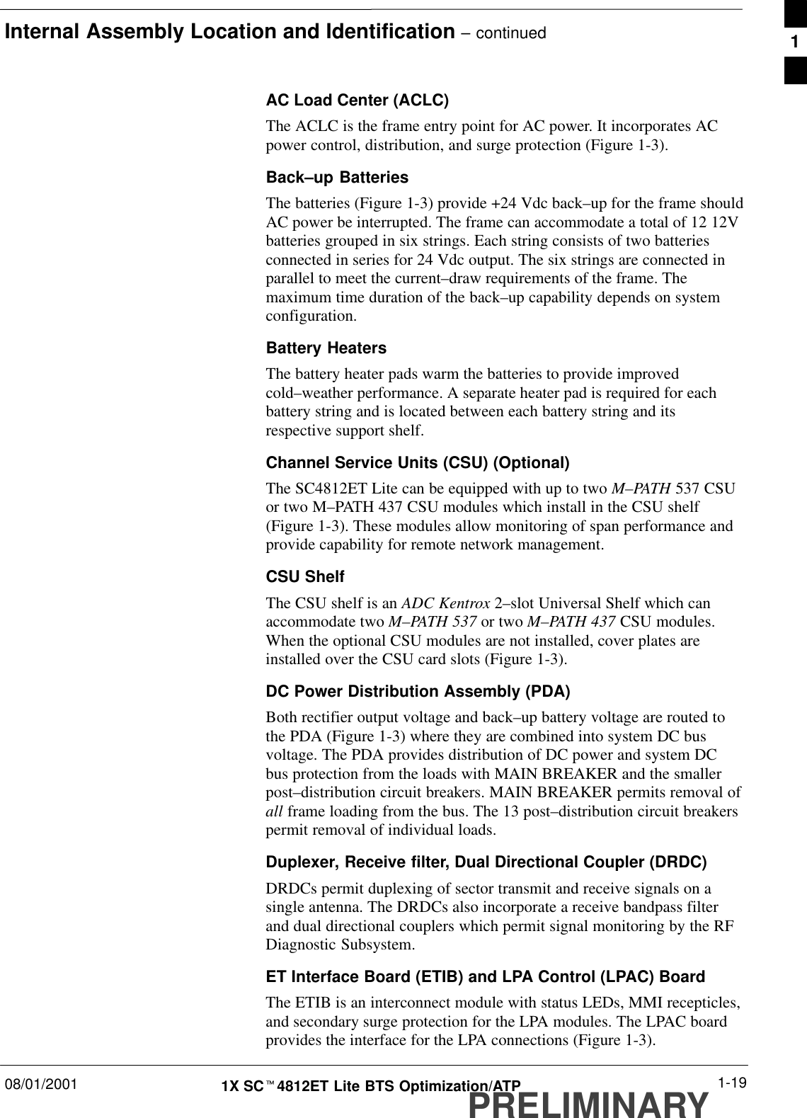 Internal Assembly Location and Identification – continued08/01/2001 1-191X SCt4812ET Lite BTS Optimization/ATPPRELIMINARYAC Load Center (ACLC)The ACLC is the frame entry point for AC power. It incorporates ACpower control, distribution, and surge protection (Figure 1-3).Back–up BatteriesThe batteries (Figure 1-3) provide +24 Vdc back–up for the frame shouldAC power be interrupted. The frame can accommodate a total of 12 12Vbatteries grouped in six strings. Each string consists of two batteriesconnected in series for 24 Vdc output. The six strings are connected inparallel to meet the current–draw requirements of the frame. Themaximum time duration of the back–up capability depends on systemconfiguration.Battery HeatersThe battery heater pads warm the batteries to provide improvedcold–weather performance. A separate heater pad is required for eachbattery string and is located between each battery string and itsrespective support shelf.Channel Service Units (CSU) (Optional)The SC4812ET Lite can be equipped with up to two M–PATH 537 CSUor two M–PATH 437 CSU modules which install in the CSU shelf(Figure 1-3). These modules allow monitoring of span performance andprovide capability for remote network management.CSU ShelfThe CSU shelf is an ADC Kentrox 2–slot Universal Shelf which canaccommodate two M–PATH 537 or two M–PATH 437 CSU modules.When the optional CSU modules are not installed, cover plates areinstalled over the CSU card slots (Figure 1-3).DC Power Distribution Assembly (PDA)Both rectifier output voltage and back–up battery voltage are routed tothe PDA (Figure 1-3) where they are combined into system DC busvoltage. The PDA provides distribution of DC power and system DCbus protection from the loads with MAIN BREAKER and the smallerpost–distribution circuit breakers. MAIN BREAKER permits removal ofall frame loading from the bus. The 13 post–distribution circuit breakerspermit removal of individual loads.Duplexer, Receive filter, Dual Directional Coupler (DRDC)DRDCs permit duplexing of sector transmit and receive signals on asingle antenna. The DRDCs also incorporate a receive bandpass filterand dual directional couplers which permit signal monitoring by the RFDiagnostic Subsystem.ET Interface Board (ETIB) and LPA Control (LPAC) BoardThe ETIB is an interconnect module with status LEDs, MMI recepticles,and secondary surge protection for the LPA modules. The LPAC boardprovides the interface for the LPA connections (Figure 1-3).1