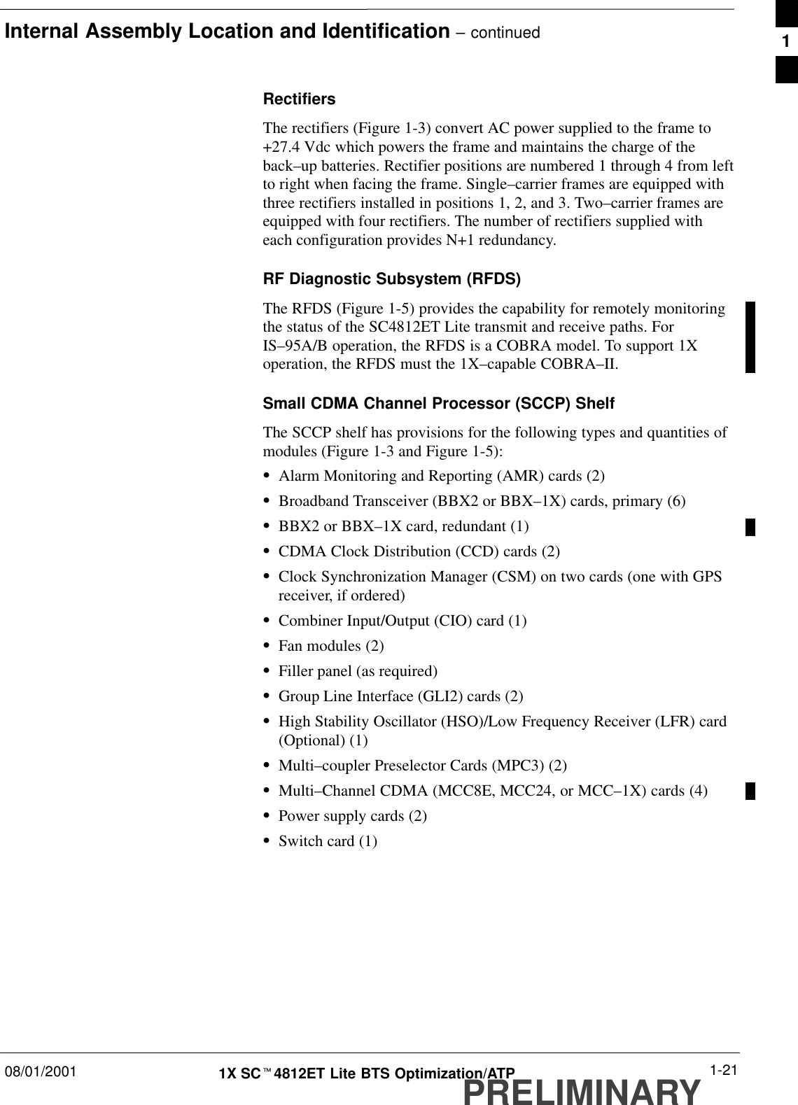 Internal Assembly Location and Identification – continued08/01/2001 1-211X SCt4812ET Lite BTS Optimization/ATPPRELIMINARYRectifiersThe rectifiers (Figure 1-3) convert AC power supplied to the frame to+27.4 Vdc which powers the frame and maintains the charge of theback–up batteries. Rectifier positions are numbered 1 through 4 from leftto right when facing the frame. Single–carrier frames are equipped withthree rectifiers installed in positions 1, 2, and 3. Two–carrier frames areequipped with four rectifiers. The number of rectifiers supplied witheach configuration provides N+1 redundancy.RF Diagnostic Subsystem (RFDS)The RFDS (Figure 1-5) provides the capability for remotely monitoringthe status of the SC4812ET Lite transmit and receive paths. ForIS–95A/B operation, the RFDS is a COBRA model. To support 1Xoperation, the RFDS must the 1X–capable COBRA–II.Small CDMA Channel Processor (SCCP) ShelfThe SCCP shelf has provisions for the following types and quantities ofmodules (Figure 1-3 and Figure 1-5):SAlarm Monitoring and Reporting (AMR) cards (2)SBroadband Transceiver (BBX2 or BBX–1X) cards, primary (6)SBBX2 or BBX–1X card, redundant (1)SCDMA Clock Distribution (CCD) cards (2)SClock Synchronization Manager (CSM) on two cards (one with GPSreceiver, if ordered)SCombiner Input/Output (CIO) card (1)SFan modules (2)SFiller panel (as required)SGroup Line Interface (GLI2) cards (2)SHigh Stability Oscillator (HSO)/Low Frequency Receiver (LFR) card(Optional) (1)SMulti–coupler Preselector Cards (MPC3) (2)SMulti–Channel CDMA (MCC8E, MCC24, or MCC–1X) cards (4)SPower supply cards (2)SSwitch card (1)1