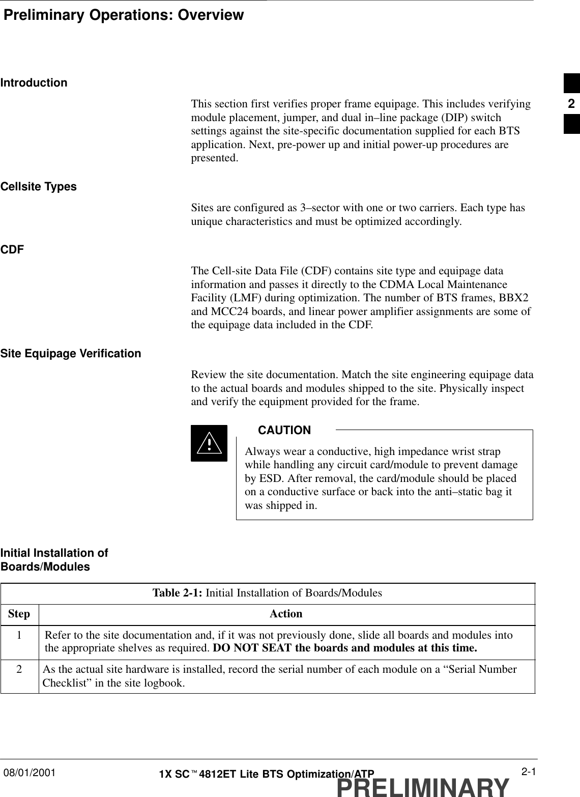 Preliminary Operations: Overview08/01/2001 2-11X SCt4812ET Lite BTS Optimization/ATPPRELIMINARYIntroductionThis section first verifies proper frame equipage. This includes verifyingmodule placement, jumper, and dual in–line package (DIP) switchsettings against the site-specific documentation supplied for each BTSapplication. Next, pre-power up and initial power-up procedures arepresented.Cellsite TypesSites are configured as 3–sector with one or two carriers. Each type hasunique characteristics and must be optimized accordingly.CDFThe Cell-site Data File (CDF) contains site type and equipage datainformation and passes it directly to the CDMA Local MaintenanceFacility (LMF) during optimization. The number of BTS frames, BBX2and MCC24 boards, and linear power amplifier assignments are some ofthe equipage data included in the CDF.Site Equipage VerificationReview the site documentation. Match the site engineering equipage datato the actual boards and modules shipped to the site. Physically inspectand verify the equipment provided for the frame.Always wear a conductive, high impedance wrist strapwhile handling any circuit card/module to prevent damageby ESD. After removal, the card/module should be placedon a conductive surface or back into the anti–static bag itwas shipped in.CAUTIONInitial Installation ofBoards/ModulesTable 2-1: Initial Installation of Boards/ModulesStep Action1Refer to the site documentation and, if it was not previously done, slide all boards and modules intothe appropriate shelves as required. DO NOT SEAT the boards and modules at this time.2As the actual site hardware is installed, record the serial number of each module on a “Serial NumberChecklist” in the site logbook.2