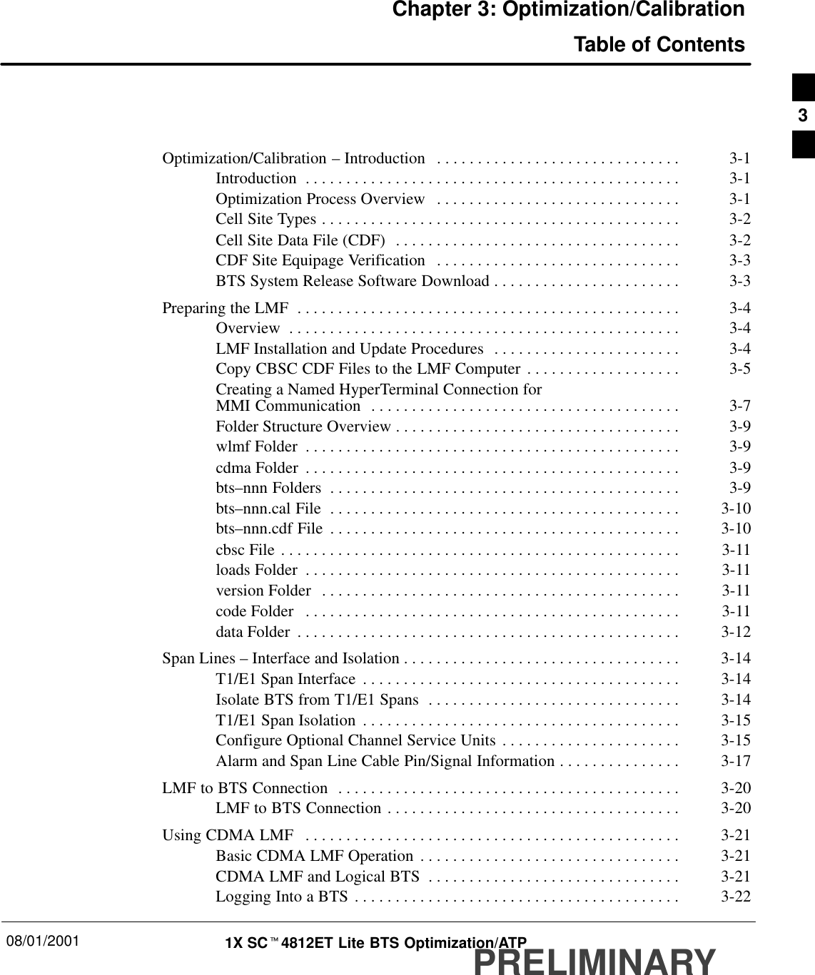 08/01/2001 1X SCt4812ET Lite BTS Optimization/ATPPRELIMINARYChapter 3: Optimization/CalibrationTable of ContentsOptimization/Calibration – Introduction 3-1. . . . . . . . . . . . . . . . . . . . . . . . . . . . . . Introduction 3-1. . . . . . . . . . . . . . . . . . . . . . . . . . . . . . . . . . . . . . . . . . . . . . Optimization Process Overview 3-1. . . . . . . . . . . . . . . . . . . . . . . . . . . . . . Cell Site Types 3-2. . . . . . . . . . . . . . . . . . . . . . . . . . . . . . . . . . . . . . . . . . . . Cell Site Data File (CDF) 3-2. . . . . . . . . . . . . . . . . . . . . . . . . . . . . . . . . . . CDF Site Equipage Verification 3-3. . . . . . . . . . . . . . . . . . . . . . . . . . . . . . BTS System Release Software Download 3-3. . . . . . . . . . . . . . . . . . . . . . . Preparing the LMF 3-4. . . . . . . . . . . . . . . . . . . . . . . . . . . . . . . . . . . . . . . . . . . . . . . Overview 3-4. . . . . . . . . . . . . . . . . . . . . . . . . . . . . . . . . . . . . . . . . . . . . . . . LMF Installation and Update Procedures 3-4. . . . . . . . . . . . . . . . . . . . . . . Copy CBSC CDF Files to the LMF Computer 3-5. . . . . . . . . . . . . . . . . . . Creating a Named HyperTerminal Connection for MMI Communication 3-7. . . . . . . . . . . . . . . . . . . . . . . . . . . . . . . . . . . . . . Folder Structure Overview 3-9. . . . . . . . . . . . . . . . . . . . . . . . . . . . . . . . . . . wlmf Folder 3-9. . . . . . . . . . . . . . . . . . . . . . . . . . . . . . . . . . . . . . . . . . . . . . cdma Folder 3-9. . . . . . . . . . . . . . . . . . . . . . . . . . . . . . . . . . . . . . . . . . . . . . bts–nnn Folders 3-9. . . . . . . . . . . . . . . . . . . . . . . . . . . . . . . . . . . . . . . . . . . bts–nnn.cal File 3-10. . . . . . . . . . . . . . . . . . . . . . . . . . . . . . . . . . . . . . . . . . . bts–nnn.cdf File 3-10. . . . . . . . . . . . . . . . . . . . . . . . . . . . . . . . . . . . . . . . . . . cbsc File 3-11. . . . . . . . . . . . . . . . . . . . . . . . . . . . . . . . . . . . . . . . . . . . . . . . . loads Folder 3-11. . . . . . . . . . . . . . . . . . . . . . . . . . . . . . . . . . . . . . . . . . . . . . version Folder 3-11. . . . . . . . . . . . . . . . . . . . . . . . . . . . . . . . . . . . . . . . . . . . code Folder 3-11. . . . . . . . . . . . . . . . . . . . . . . . . . . . . . . . . . . . . . . . . . . . . . data Folder 3-12. . . . . . . . . . . . . . . . . . . . . . . . . . . . . . . . . . . . . . . . . . . . . . . Span Lines – Interface and Isolation 3-14. . . . . . . . . . . . . . . . . . . . . . . . . . . . . . . . . . T1/E1 Span Interface 3-14. . . . . . . . . . . . . . . . . . . . . . . . . . . . . . . . . . . . . . . Isolate BTS from T1/E1 Spans 3-14. . . . . . . . . . . . . . . . . . . . . . . . . . . . . . . T1/E1 Span Isolation 3-15. . . . . . . . . . . . . . . . . . . . . . . . . . . . . . . . . . . . . . . Configure Optional Channel Service Units 3-15. . . . . . . . . . . . . . . . . . . . . . Alarm and Span Line Cable Pin/Signal Information 3-17. . . . . . . . . . . . . . . LMF to BTS Connection 3-20. . . . . . . . . . . . . . . . . . . . . . . . . . . . . . . . . . . . . . . . . . LMF to BTS Connection 3-20. . . . . . . . . . . . . . . . . . . . . . . . . . . . . . . . . . . . Using CDMA LMF 3-21. . . . . . . . . . . . . . . . . . . . . . . . . . . . . . . . . . . . . . . . . . . . . . Basic CDMA LMF Operation 3-21. . . . . . . . . . . . . . . . . . . . . . . . . . . . . . . . CDMA LMF and Logical BTS 3-21. . . . . . . . . . . . . . . . . . . . . . . . . . . . . . . Logging Into a BTS 3-22. . . . . . . . . . . . . . . . . . . . . . . . . . . . . . . . . . . . . . . . 3