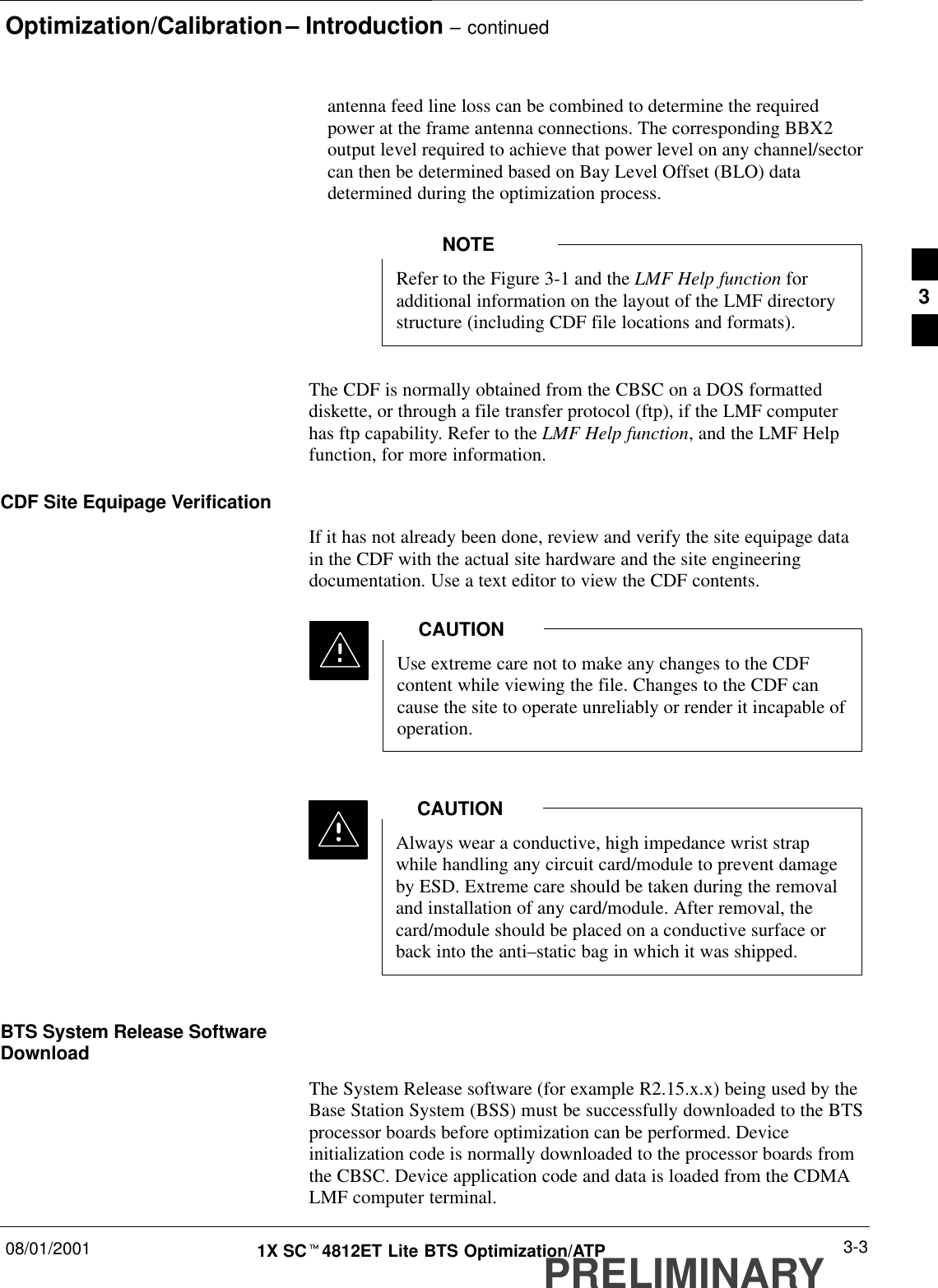 Optimization/Calibration – Introduction – continued08/01/2001 3-31X SCt4812ET Lite BTS Optimization/ATPPRELIMINARYantenna feed line loss can be combined to determine the requiredpower at the frame antenna connections. The corresponding BBX2output level required to achieve that power level on any channel/sectorcan then be determined based on Bay Level Offset (BLO) datadetermined during the optimization process.Refer to the Figure 3-1 and the LMF Help function foradditional information on the layout of the LMF directorystructure (including CDF file locations and formats).NOTEThe CDF is normally obtained from the CBSC on a DOS formatteddiskette, or through a file transfer protocol (ftp), if the LMF computerhas ftp capability. Refer to the LMF Help function, and the LMF Helpfunction, for more information.CDF Site Equipage VerificationIf it has not already been done, review and verify the site equipage datain the CDF with the actual site hardware and the site engineeringdocumentation. Use a text editor to view the CDF contents.Use extreme care not to make any changes to the CDFcontent while viewing the file. Changes to the CDF cancause the site to operate unreliably or render it incapable ofoperation.CAUTIONAlways wear a conductive, high impedance wrist strapwhile handling any circuit card/module to prevent damageby ESD. Extreme care should be taken during the removaland installation of any card/module. After removal, thecard/module should be placed on a conductive surface orback into the anti–static bag in which it was shipped.CAUTIONBTS System Release SoftwareDownloadThe System Release software (for example R2.15.x.x) being used by theBase Station System (BSS) must be successfully downloaded to the BTSprocessor boards before optimization can be performed. Deviceinitialization code is normally downloaded to the processor boards fromthe CBSC. Device application code and data is loaded from the CDMALMF computer terminal.3