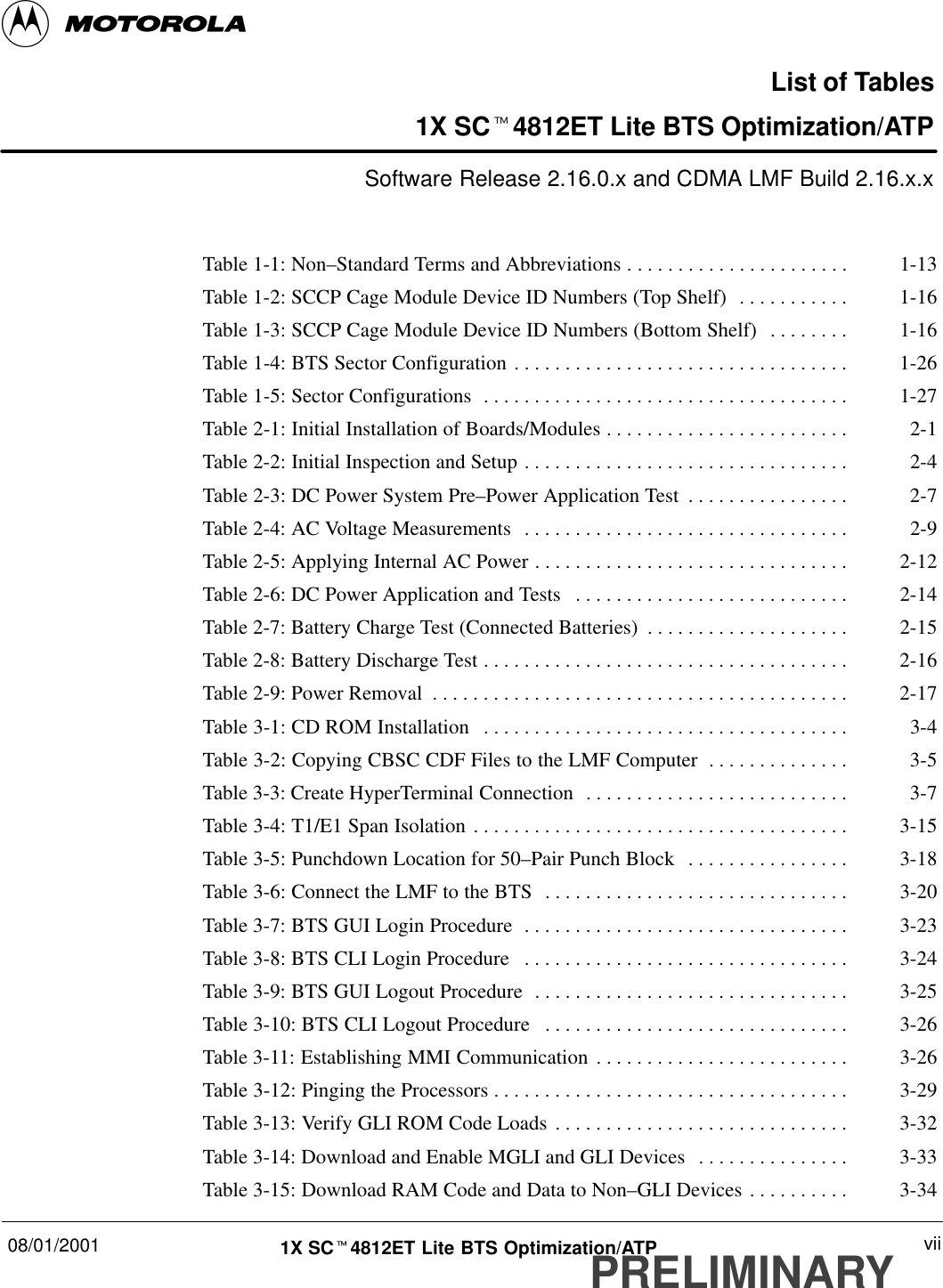 08/01/2001 vii1X SCt4812ET Lite BTS Optimization/ATPPRELIMINARYList of Tables1X SCt4812ET Lite BTS Optimization/ATPSoftware Release 2.16.0.x and CDMA LMF Build 2.16.x.xTable 1-1: Non–Standard Terms and Abbreviations 1-13. . . . . . . . . . . . . . . . . . . . . . Table 1-2: SCCP Cage Module Device ID Numbers (Top Shelf) 1-16. . . . . . . . . . . Table 1-3: SCCP Cage Module Device ID Numbers (Bottom Shelf) 1-16. . . . . . . . Table 1-4: BTS Sector Configuration 1-26. . . . . . . . . . . . . . . . . . . . . . . . . . . . . . . . . Table 1-5: Sector Configurations 1-27. . . . . . . . . . . . . . . . . . . . . . . . . . . . . . . . . . . . Table 2-1: Initial Installation of Boards/Modules 2-1. . . . . . . . . . . . . . . . . . . . . . . . Table 2-2: Initial Inspection and Setup 2-4. . . . . . . . . . . . . . . . . . . . . . . . . . . . . . . . Table 2-3: DC Power System Pre–Power Application Test 2-7. . . . . . . . . . . . . . . . Table 2-4: AC Voltage Measurements 2-9. . . . . . . . . . . . . . . . . . . . . . . . . . . . . . . . Table 2-5: Applying Internal AC Power 2-12. . . . . . . . . . . . . . . . . . . . . . . . . . . . . . . Table 2-6: DC Power Application and Tests 2-14. . . . . . . . . . . . . . . . . . . . . . . . . . . Table 2-7: Battery Charge Test (Connected Batteries) 2-15. . . . . . . . . . . . . . . . . . . . Table 2-8: Battery Discharge Test 2-16. . . . . . . . . . . . . . . . . . . . . . . . . . . . . . . . . . . . Table 2-9: Power Removal 2-17. . . . . . . . . . . . . . . . . . . . . . . . . . . . . . . . . . . . . . . . . Table 3-1: CD ROM Installation 3-4. . . . . . . . . . . . . . . . . . . . . . . . . . . . . . . . . . . . Table 3-2: Copying CBSC CDF Files to the LMF Computer 3-5. . . . . . . . . . . . . . Table 3-3: Create HyperTerminal Connection 3-7. . . . . . . . . . . . . . . . . . . . . . . . . . Table 3-4: T1/E1 Span Isolation 3-15. . . . . . . . . . . . . . . . . . . . . . . . . . . . . . . . . . . . . Table 3-5: Punchdown Location for 50–Pair Punch Block 3-18. . . . . . . . . . . . . . . . Table 3-6: Connect the LMF to the BTS 3-20. . . . . . . . . . . . . . . . . . . . . . . . . . . . . . Table 3-7: BTS GUI Login Procedure 3-23. . . . . . . . . . . . . . . . . . . . . . . . . . . . . . . . Table 3-8: BTS CLI Login Procedure 3-24. . . . . . . . . . . . . . . . . . . . . . . . . . . . . . . . Table 3-9: BTS GUI Logout Procedure 3-25. . . . . . . . . . . . . . . . . . . . . . . . . . . . . . . Table 3-10: BTS CLI Logout Procedure 3-26. . . . . . . . . . . . . . . . . . . . . . . . . . . . . . Table 3-11: Establishing MMI Communication 3-26. . . . . . . . . . . . . . . . . . . . . . . . . Table 3-12: Pinging the Processors 3-29. . . . . . . . . . . . . . . . . . . . . . . . . . . . . . . . . . . Table 3-13: Verify GLI ROM Code Loads 3-32. . . . . . . . . . . . . . . . . . . . . . . . . . . . . Table 3-14: Download and Enable MGLI and GLI Devices 3-33. . . . . . . . . . . . . . . Table 3-15: Download RAM Code and Data to Non–GLI Devices 3-34. . . . . . . . . . 