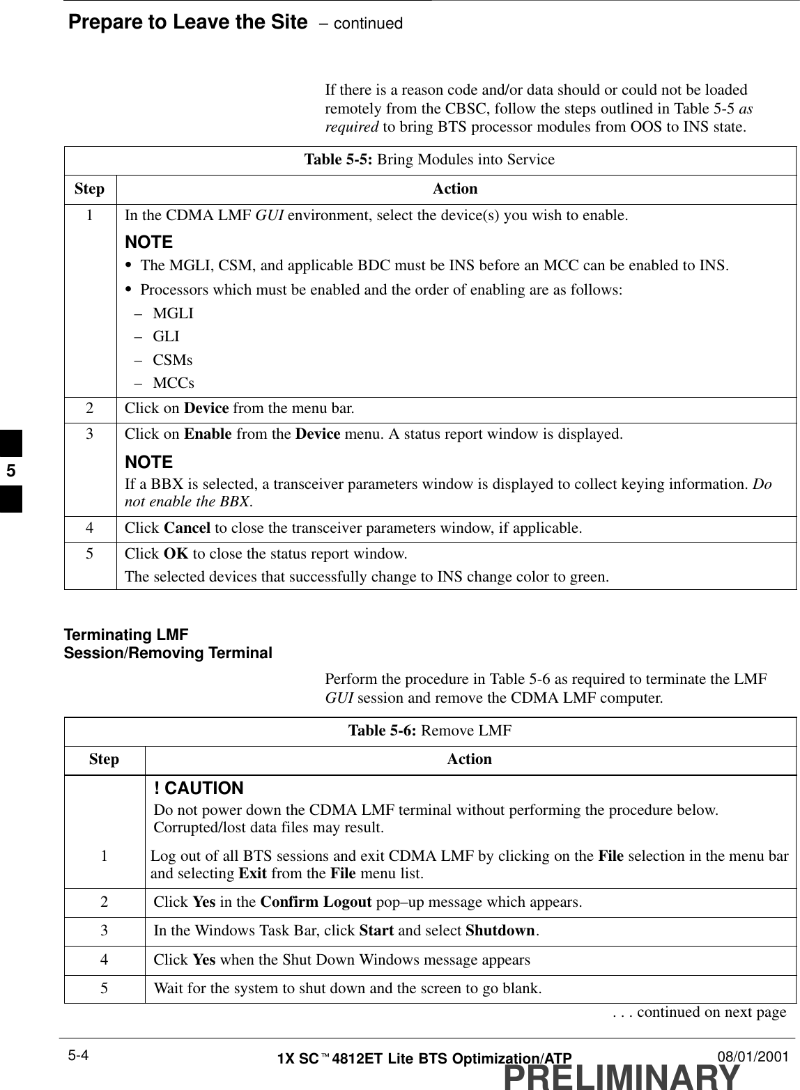 Prepare to Leave the Site  – continuedPRELIMINARY1X SCt4812ET Lite BTS Optimization/ATP 08/01/20015-4If there is a reason code and/or data should or could not be loadedremotely from the CBSC, follow the steps outlined in Table 5-5 asrequired to bring BTS processor modules from OOS to INS state.Table 5-5: Bring Modules into ServiceStep Action1In the CDMA LMF GUI environment, select the device(s) you wish to enable.NOTESThe MGLI, CSM, and applicable BDC must be INS before an MCC can be enabled to INS.SProcessors which must be enabled and the order of enabling are as follows:–MGLI–GLI–CSMs–MCCs2Click on Device from the menu bar.3Click on Enable from the Device menu. A status report window is displayed.NOTEIf a BBX is selected, a transceiver parameters window is displayed to collect keying information. Donot enable the BBX.4 Click Cancel to close the transceiver parameters window, if applicable.5 Click OK to close the status report window.The selected devices that successfully change to INS change color to green. Terminating LMFSession/Removing TerminalPerform the procedure in Table 5-6 as required to terminate the LMFGUI session and remove the CDMA LMF computer.Table 5-6: Remove LMFStep Action! CAUTIONDo not power down the CDMA LMF terminal without performing the procedure below.Corrupted/lost data files may result.1Log out of all BTS sessions and exit CDMA LMF by clicking on the File selection in the menu barand selecting Exit from the File menu list.2 Click Yes in the Confirm Logout pop–up message which appears.3In the Windows Task Bar, click Start and select Shutdown.4 Click Yes when the Shut Down Windows message appears5Wait for the system to shut down and the screen to go blank.. . . continued on next page5