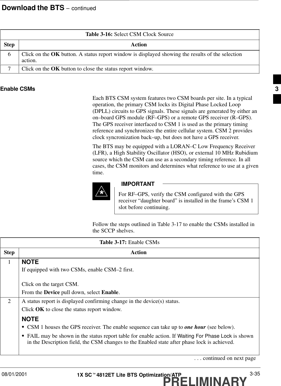 Download the BTS – continued08/01/2001 3-351X SCt4812ET Lite BTS Optimization/ATPPRELIMINARYTable 3-16: Select CSM Clock SourceStep Action6Click on the OK button. A status report window is displayed showing the results of the selectionaction.7Click on the OK button to close the status report window. Enable CSMsEach BTS CSM system features two CSM boards per site. In a typicaloperation, the primary CSM locks its Digital Phase Locked Loop(DPLL) circuits to GPS signals. These signals are generated by either anon–board GPS module (RF–GPS) or a remote GPS receiver (R–GPS).The GPS receiver interfaced to CSM 1 is used as the primary timingreference and synchronizes the entire cellular system. CSM 2 providesclock syncronization back–up, but does not have a GPS receiver.The BTS may be equipped with a LORAN–C Low Frequency Receiver(LFR), a High Stability Oscillator (HSO), or external 10 MHz Rubidiumsource which the CSM can use as a secondary timing reference. In allcases, the CSM monitors and determines what reference to use at a giventime.For RF–GPS, verify the CSM configured with the GPSreceiver “daughter board” is installed in the frame’s CSM 1slot before continuing.IMPORTANT*Follow the steps outlined in Table 3-17 to enable the CSMs installed inthe SCCP shelves.Table 3-17: Enable CSMsStep Action1NOTEIf equipped with two CSMs, enable CSM–2 first.Click on the target CSM.From the Device pull down, select Enable.2A status report is displayed confirming change in the device(s) status.Click OK to close the status report window.NOTESCSM 1 houses the GPS receiver. The enable sequence can take up to one hour (see below).SFAIL may be shown in the status report table for enable action. If Waiting For Phase Lock is shownin the Description field, the CSM changes to the Enabled state after phase lock is achieved.. . . continued on next page3