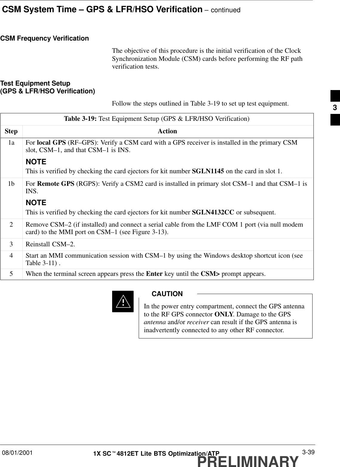 CSM System Time – GPS &amp; LFR/HSO Verification – continued08/01/2001 3-391X SCt4812ET Lite BTS Optimization/ATPPRELIMINARYCSM Frequency VerificationThe objective of this procedure is the initial verification of the ClockSynchronization Module (CSM) cards before performing the RF pathverification tests.Test Equipment Setup (GPS &amp; LFR/HSO Verification)Follow the steps outlined in Table 3-19 to set up test equipment.Table 3-19: Test Equipment Setup (GPS &amp; LFR/HSO Verification)Step Action1a For local GPS (RF–GPS): Verify a CSM card with a GPS receiver is installed in the primary CSMslot, CSM–1, and that CSM–1 is INS.NOTEThis is verified by checking the card ejectors for kit number SGLN1145 on the card in slot 1.1b For Remote GPS (RGPS): Verify a CSM2 card is installed in primary slot CSM–1 and that CSM–1 isINS.NOTEThis is verified by checking the card ejectors for kit number SGLN4132CC or subsequent.2Remove CSM–2 (if installed) and connect a serial cable from the LMF COM 1 port (via null modemcard) to the MMI port on CSM–1 (see Figure 3-13).3Reinstall CSM–2.4Start an MMI communication session with CSM–1 by using the Windows desktop shortcut icon (seeTable 3-11) .5When the terminal screen appears press the Enter key until the CSM&gt; prompt appears.In the power entry compartment, connect the GPS antennato the RF GPS connector ONLY. Damage to the GPSantenna and/or receiver can result if the GPS antenna isinadvertently connected to any other RF connector.CAUTION3